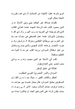 ‫ﺍﻨﻭﻱ ﻨﺸﺭﻫﺎ ﻋﻘﺏ ﺍﻻﻨﺘﻬﺎﺀ ﻤﻥ ﺍﻟﻤﺴﻠﺴل ﺍﻟـﺫﻱ ﺍﻀـﻁﺭﺭﺕ‬
                                     ‫ﻻﻨﻬﺎﺌﻪ ﺒﻤﻘﺎل ﺍﻟﻴﻭﻡ.‬
‫ﺘﻜﻭﻨﺕ ﺼﺩﺍﻗﻪ ﻋﺒﺭ ﺍﻟﻬﺎﺘﻑ ﺒﻴﻨﻲ ﻭﺒﻴﻥ ﺍﻻﺴﺘﺎﺫ ﻋـﺯ‬
‫ﺍﻟﺩﻴﻥ ﻤﺤﻤﻭﺩ ﻜﺎﺘﺏ ﻫﺫﻩ ﺍﻟﺭﺴﺎﻟﻪ ﺍﻟﻤﻬﻤﻪ ﻋﻨﺩﻤﺎ ﺍﻫﺩﺍﻨﻲ ﺍﻟﻜﺘﺎﺏ‬
‫ﺍﻟﺫﻱ ﻗﺎﻡ ﺒﺘﺭﺠﻤﺘﻪ ﺍﻟﻲ ﺍﻟﻌﺭﺒﻴﻪ ﺤـﺭﺏ ﺍﻟﻨﻬـﺭ ﻭﺍﻟـﺫﻱ ﺍﻟﻔـﻪ‬
‫ﻭﻴﻨﻴﺴﺘﻭﻥ ﺘﺸﻴﺭﺸل ﻋﻨﺩﻤﺎ ﻋﻤل ﻜﺼﺤﻔﻲ ﻓﻲ ﺴﻨﻭﺍﺕ ﺼـﺒﺎﻩ‬
‫ﻋﻥ ﺍﻟﺤﺭﺏ ﺒﻴﻥ ﺒﺭﻴﻁﺎﻨﻴﺎ ﺍﻟﻌﻅﻤﻲ ﻭﺤﺭﻜﻪ ﺍﻟـﺩﺭﺍﻭﻴﺵ ﻭﻫـﻡ‬
‫ﺤﺯﺏ ﺍﻻﻨﺼﺎﺭ ﺒﺯﻋﺎﻤﻪ ﺍﻻﻤﺎﻡ ﺍﻟﻤﻬﺩﻱ ﻭﺍﻟﺫﻱ ﺼﺎﺭﻉ ﻭﻨﺎﻀل‬
‫ﻤﻥ ﺍﺠل ﺍﺴﺘﻘﻼل ﺍﻟﺴﻭﺩﺍﻥ، ﻭﺭﺒﻤﺎ ﺍﻜﺘﺏ ﻋﻥ ﻫـﺫﺍ ﺍﻟﻤﻭﻟـﻑ‬
                                         ‫ﺍﻟﻌﻅﻴﻡ ﻤﺴﺘﻘﺒﻼ.‬
‫ﻜﺘﺏ ﺍﻟﻲ ﺍﻻﺴﺘﺎﺫ ﻋﺯ ﺍﻟﺩﻴﻥ ﻤﺤﻤﻭﺩ ﻭﻫـﻭ ﺴـﻭﺩﺍﻨﻲ‬
                          ‫ﻤﺤﺏ ﻟﻤﺼﺭ ﺤﺘﻲ ﺍﻟﻨﺨﺎﻉ ﻴﻘﻭل:‬
                          ‫ﺍﻁﻼﻟﻪ ﻓﻲ ﻋﺸﻕ ﺍﻟﻭﻁﻥ‬
        ‫ﺍﻟﺴﻭﺩﺍﻥ ﻭﺍﻟﺩﻭﺭ ﺍﻟﻤﺼﺭﻱ/ ﺍﻟﻌﺭﺒﻲ ﺍﻟﻤﻁﻠﻭﺏ‬
‫ﺍﻟﻤﻔﻜﺭ ﻭﺍﻟﻜﺎﺘﺏ ﺍﻟﻜﺒﻴﺭ ﺩ. ﻤﻴﻼﺩ ﺤﻨـﺎ ﻤـﻥ ﺍﻟﻜﺘـﺎﺏ‬
‫ﺍﻟﻤﺴﻜﻭﻨﻴﻥ ﺒﻌﺸﻕ ﺍﻟﺴﻭﺩﺍﻥ، ﻅل ﻴﺤﻤل ﻫﻤﻭﻤﻪ ﺒﻴﻥ ﺠﻭﺍﻨﺤـﻪ،‬
‫ﻭﻋﻨﺩﻤﺎ ﺘﺭﻓﺭﻑ ﺤﻤﺎﺌﻡ ﺍﻟﺴﻼﻡ، ﻭﻴﻌﻭﺩ ﺍﻻﻤﻥ ﺍﻟـﻲ ﺭﺒﻭﻋـﻪ،‬
‫ﺴﻭﻑ ﻴﻜﻭﻥ ﻟﺯﺍﻤﺎ ﻋﻠﻲ ﺍﻟﻤﻭﺭﺨﻴﻥ ﺍﻟﺠﺩﺩ ﺍﻥ ﻴﺘﺫﻜﺭﻭﺍ ﺒﻤﺩﺍﺩ ﻤﻥ‬
 