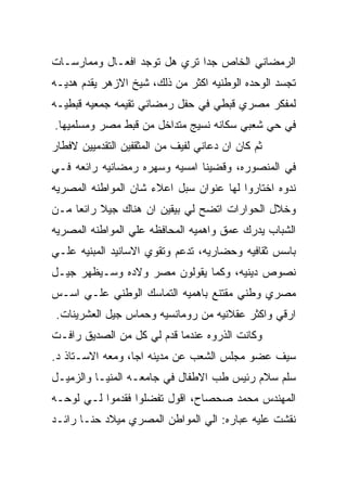 ‫ﺍﻟﺭﻤﻀﺎﻨﻲ ﺍﻟﺨﺎﺹ ﺠﺩﺍ ﺘﺭﻱ ﻫل ﺘﻭﺠﺩ ﺍﻓﻌـﺎل ﻭﻤﻤﺎﺭﺴـﺎﺕ‬
‫ﺘﺠﺴﺩ ﺍﻟﻭﺤﺩﻩ ﺍﻟﻭﻁﻨﻴﻪ ﺍﻜﺜﺭ ﻤﻥ ﺫﻟﻙ، ﺸﻴﺦ ﺍﻻﺯﻫﺭ ﻴﻘﺩﻡ ﻫﺩﻴـﻪ‬
‫ﻟﻤﻔﻜﺭ ﻤﺼﺭﻱ ﻗﺒﻁﻲ ﻓﻲ ﺤﻔل ﺭﻤﻀﺎﻨﻲ ﺘﻘﻴﻤﻪ ﺠﻤﻌﻴﻪ ﻗﺒﻁﻴـﻪ‬
‫ﻓﻲ ﺤﻲ ﺸﻌﺒﻲ ﺴﻜﺎﻨﻪ ﻨﺴﻴﺞ ﻤﺘﺩﺍﺨل ﻤﻥ ﻗﺒﻁ ﻤﺼﺭ ﻭﻤﺴﻠﻤﻴﻬﺎ.‬
‫ﺜﻡ ﻜﺎﻥ ﺍﻥ ﺩﻋﺎﻨﻲ ﻟﻔﻴﻑ ﻤﻥ ﺍﻟﻤﺜﻘﻔﻴﻥ ﺍﻟﺘﻘﺩﻤﻴﻴﻥ ﻻﻓﻁﺎﺭ‬
‫ﻓﻲ ﺍﻟﻤﻨﺼﻭﺭﻩ، ﻭﻗﻀﻴﻨﺎ ﺍﻤﺴﻴﻪ ﻭﺴﻬﺭﻩ ﺭﻤﻀﺎﻨﻴﻪ ﺭﺍﺌﻌﻪ ﻓـﻲ‬
‫ﻨﺩﻭﻩ ﺍﺨﺘﺎﺭﻭﺍ ﻟﻬﺎ ﻋﻨﻭﺍﻥ ﺴﺒل ﺍﻋﻼﺀ ﺸﺎﻥ ﺍﻟﻤﻭﺍﻁﻨﻪ ﺍﻟﻤﺼﺭﻴﻪ‬
‫ﻭﺨﻼل ﺍﻟﺤﻭﺍﺭﺍﺕ ﺍﺘﻀﺢ ﻟﻲ ﺒﻴﻘﻴﻥ ﺍﻥ ﻫﻨﺎﻙ ﺠﻴﻼ ﺭﺍﺌﻌﺎ ﻤـﻥ‬
‫ﺍﻟﺸﺒﺎﺏ ﻴﺩﺭﻙ ﻋﻤﻕ ﻭﺍﻫﻤﻴﻪ ﺍﻟﻤﺤﺎﻓﻅﻪ ﻋﻠﻲ ﺍﻟﻤﻭﺍﻁﻨﻪ ﺍﻟﻤﺼﺭﻴﻪ‬
‫ﺒﺎﺴﺱ ﺜﻘﺎﻓﻴﻪ ﻭﺤﻀﺎﺭﻴﻪ، ﺘﺩﻋﻡ ﻭﺘﻘﻭﻱ ﺍﻻﺴﺎﻨﻴﺩ ﺍﻟﻤﺒﻨﻴﻪ ﻋﻠـﻲ‬
‫ﻨﺼﻭﺹ ﺩﻴﻨﻴﻪ، ﻭﻜﻤﺎ ﻴﻘﻭﻟﻭﻥ ﻤﺼﺭ ﻭﻻﺩﻩ ﻭﺴـﻴﻅﻬﺭ ﺠﻴـل‬
‫ﻤﺼﺭﻱ ﻭﻁﻨﻲ ﻤﻘﺘﻨﻊ ﺒﺎﻫﻤﻴﻪ ﺍﻟﺘﻤﺎﺴﻙ ﺍﻟﻭﻁﻨﻲ ﻋﻠـﻲ ﺍﺴـﺱ‬
 ‫ﺍﺭﻗﻲ ﻭﺍﻜﺜﺭ ﻋﻘﻼﻨﻴﻪ ﻤﻥ ﺭﻭﻤﺎﻨﺴﻴﻪ ﻭﺤﻤﺎﺱ ﺠﻴل ﺍﻟﻌﺸﺭﻴﻨﺎﺕ.‬
‫ﻭﻜﺎﻨﺕ ﺍﻟﺫﺭﻭﻩ ﻋﻨﺩﻤﺎ ﻗﺩﻡ ﻟﻲ ﻜل ﻤﻥ ﺍﻟﺼﺩﻴﻕ ﺭﺍﻓـﺕ‬
‫ﺴﻴﻑ ﻋﻀﻭ ﻤﺠﻠﺱ ﺍﻟﺸﻌﺏ ﻋﻥ ﻤﺩﻴﻨﻪ ﺍﺠﺎ، ﻭﻤﻌﻪ ﺍﻻﺴـﺘﺎﺫ ﺩ.‬
‫ﺴﻠﻡ ﺴﻼﻡ ﺭﺌﻴﺱ ﻁﺏ ﺍﻻﻁﻔﺎل ﻓﻲ ﺠﺎﻤﻌـﻪ ﺍﻟﻤﻨﻴـﺎ ﻭﺍﻟﺯﻤﻴـل‬
‫ﺍﻟﻤﻬﻨﺩﺱ ﻤﺤﻤﺩ ﺼﺤﺼﺎﺡ، ﺍﻗﻭل ﺘﻔﻀﻠﻭﺍ ﻓﻘﺩﻤﻭﺍ ﻟـﻲ ﻟﻭﺤـﻪ‬
‫ﻨﻘﺸﺕ ﻋﻠﻴﻪ ﻋﺒﺎﺭﻩ: ﺍﻟﻲ ﺍﻟﻤﻭﺍﻁﻥ ﺍﻟﻤﺼﺭﻱ ﻤﻴﻼﺩ ﺤﻨـﺎ ﺭﺍﺌـﺩ‬
 