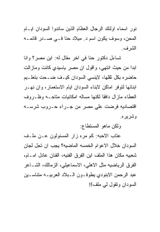 ‫ﻨﻭﺭ ﺍﺴﻤﺎﺀ ﺍﻭﻟﺌﻙ ﺍﻟﺭﺠﺎل ﺍﻟﻌﻅﺎﻡ ﺍﻟﺫﻴﻥ ﺴﺎﻨﺩﻭﺍ ﺍﻟﺴﻭﺩﺍﻥ ﺍﻴـﺎﻡ‬
‫ﺍﻟﻤﺤﻥ، ﻭﺴﻭﻑ ﻴﻜﻭﻥ ﺍﺴﻡ ﺩ. ﻤﻴﻼﺩ ﺤﻨﺎ ﻓـﻲ ﺼـﺩﺭ ﻗﺎﺌﻤـﻪ‬
                                                  ‫ﺍﻟﺸﺭﻑ.‬
‫ﺘﺴﺎﺀل ﺩﻜﺘﻭﺭ ﺤﻨﺎ ﻓﻲ ﺍﺨﺭ ﻤﻘﺎل ﻟﻪ: ﺍﻴﻥ ﻤﺼﺭ؟ ﻭﺍﻨﺎ‬
‫ﺍﺒﺩﺍ ﻤﻥ ﺤﻴﺙ ﺍﻨﺘﻬﻲ، ﻭﺍﻗﻭل ﺍﻥ ﻤﺼﺭ ﻴﺎﺴﻴﺩﻱ ﻜﺎﻨﺕ ﻭﻤﺎﺯﺍﻟﺕ‬
‫ﺤﺎﻀﺭﻩ ﺒﻜل ﺜﻘﻠﻬﺎ، ﻻﻴﻨﺴﻲ ﺍﻟﺴﻭﺩﺍﻥ ﻜﻴـﻑ ﻀـﺤﺕ ﺒﺘﻌﻠـﻴﻡ‬
‫ﺍﺒﻨﺎﺌﻬﺎ ﻟﺘﻭﻓﺭ ﺍﻤﺎﻜﻥ ﻻﺒﻨﺎﺀ ﺍﻟﺴﻭﺩﺍﻥ ﺍﻴﺎﻡ ﺍﻻﺴﺘﻌﻤﺎﺭ، ﻭﺍﻥ ﻨﻬـﺭ‬
‫ﺍﻟﻌﻁﺎﺀ ﻤﺎﺯﺍل ﺩﺍﻓﻘﺎ ﻟﻜﻨﻬﺎ ﻤﺴﺎﻟﻪ ﺍﻤﻜﺎﻨﻴﺎﺕ ﻤﺘﺎﺤـﻪ ﻭﻅـﺭﻭﻑ‬
‫ﺍﻗﺘﺼﺎﺩﻴﻪ ﻓﺭﻀﺕ ﻋﻠﻲ ﻤﺼﺭ ﻤﻥ ﺠـﺭﺍﺀ ﺤـﺭﻭﺏ ﺸﺭﺴـﻪ‬
                                                ‫ﻭﺸﺭﻴﺭﻩ.‬
                            ‫ﻭﻟﻜﻥ ﻤﺎﻫﻭ ﺍﻟﻤﺴﺘﻁﺎﻉ:‬
‫ﻋﺘﺎﺏ ﺍﻻﺤﺒﻪ: ﻜﻡ ﻤﺭﻩ ﺯﺍﺭ ﺍﻟﻤﺴﺌﻭﻟﻭﻥ ﻋـﻥ ﻤﻠـﻑ‬
‫ﺍﻟﺴﻭﺩﺍﻥ ﺨﻼل ﺍﻻﻋﻭﺍﻡ ﺍﻟﺨﻤﺴﻪ ﺍﻟﻤﺎﻀﻴﻪ؟ ﻴﺠﺏ ﺍﻥ ﺘﺤل ﻟﺠﺎﻥ‬
‫ﺸﻌﺒﻴﻪ ﻤﻜﺎﻥ ﻫﺫﺍ ﺍﻟﻤﻠﻑ ﺍﻴﻥ ﺍﻟﻔﺭﻕ ﺍﻟﻔﻨﻴﻪ، ﺍﻟﻔﻨﺎﻥ ﻋﺎﺩل ﺍﻤـﺎﻡ،‬
‫ﺍﻟﻔﺭﻕ ﺍﻟﺭﻴﺎﻀﻴﻪ ﻤﺜل ﺍﻻﻫﻠﻲ، ﺍﻻﺴﻤﺎﻋﻴﻠﻲ، ﺍﻟﺯﻤﺎﻟﻙ، ﺍﻟﺸـﺎﻋﺭ‬
‫ﻋﺒﺩ ﺍﻟﺭﺤﻤﻥ ﺍﻻﺒﻨﻭﺩﻱ ﻴﻁﻭﻓـﻭﻥ ﺍﻟـﺒﻼﺩ ﺍﻟﻌﺭﺒﻴـﻪ ﻤﺘﻨﺎﺴـﻴﻥ‬
                                 ‫ﺍﻟﺴﻭﺩﺍﻥ ﻭﺘﻘﻭل ﻟﻲ ﻤﻠﻑ!!‬
 