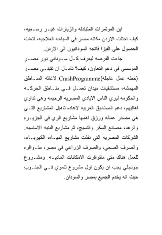 ‫ﺍﻴﻥ ﺍﻟﻤﻭﺘﻤﺭﺍﺕ ﺍﻟﻤﺘﺒﺎﺩﻟﻪ ﻭﺍﻟﺯﻴﺎﺭﺍﺕ ﻏﻴـﺭ ﺭﺴـﻤﻴﻪ،‬
‫ﻜﻴﻑ ﺍﺤﺘﻠﺕ ﺍﻻﺭﺩﻥ ﻤﻜﺎﻨﻪ ﻤﺼﺭ ﻓﻲ ﺍﻟﺴﻴﺎﺤﻪ ﺍﻟﻌﻼﺠﻴﻪ، ﻟﺘﻌﻨﺕ‬
         ‫ﺍﻟﺤﺼﻭل ﻋﻠﻲ ﺍﻟﻔﻴﺯﺍ ﻓﺎﺘﺠﻪ ﺍﻟﺴﻭﺩﺍﻨﻴﻭﻥ ﺍﻟﻲ ﺍﻻﺭﺩﻥ.‬
‫ﺠﺎﺀﺕ ﺍﻟﻔﺭﺼﻪ ﻟﻴﻌﺭﻑ ﻜـل ﺴـﻭﺩﺍﻨﻲ ﺩﻭﺭ ﻤﺼـﺭ‬
‫ﺍﻟﻤﻭﺴﺴﻲ ﻓﻲ ﺩﻋﻡ ﺍﻟﺘﻌﺎﻭﻥ، ﻜﻴﻑ؟ ﻨﺎﻤـل ﺍﻥ ﺘﺘﺒﻨـﻲ ﻤﺼـﺭ‬
‫)ﺨﻁﻪ ﻋﻤل ﻋﺎﺠﻠﻪ(‪ CrashProgramme‬ﻻﻏﺎﺜﻪ ﺍﻟﻤﻨـﺎﻁﻕ‬
‫ﺍﻟﻤﻬﻤﺸﻪ، ﻤﺴﺘﺸﻔﻴﺎﺕ ﻤﻴﺩﺍﻥ ﺘﻌﻤـل ﻓـﻲ ﻤﻨـﺎﻁﻕ ﺍﻟﺤﺭﻜـﻪ‬
‫ﻭﺍﻟﺤﻜﻭﻤﻪ ﻟﻴﺭﻱ ﺍﻟﻨﺎﺱ ﺍﻻﻴﺎﺩﻱ ﺍﻟﻤﺼﺭﻴﻪ ﺍﻟﺭﺤﻴﻤﻪ ﻭﻫﻲ ﺘﺩﺍﻭﻱ‬
‫ﺍﻫﺎﻟﻴﻬﻡ، ﺩﻋﻡ ﺍﻟﺼﻨﺎﺩﻴﻕ ﺍﻟﻌﺭﺒﻴﻪ ﻻﻋﺎﺩﻩ ﺘﺎﻫﻴل ﺍﻟﻤﺸﺎﺭﻴﻊ ﺍﻟﺘـﻲ‬
‫ﻫﻲ ﻤﺼﺩﺭ ﻋﻤﺎﻟﻪ ﻭﺭﺯﻕ ﺍﻫﻤﻬﺎ ﻤﺸﺎﺭﻴﻊ ﺍﻟﺭﻱ ﻓﻲ ﺍﻟﺠﺯﻴـﺭﻩ‬
‫ﻭﺍﻟﺭﻫﺩ، ﻤﺼﺎﻨﻊ ﺍﻟﺴﻜﺭ ﻭﺍﻟﻨﺴﻴﺞ، ﺜﻡ ﻤﺸﺎﺭﻴﻊ ﺍﻟﺒﻨﻴﻪ ﺍﻻﺴﺎﺴﻴﻪ.‬
‫ﺍﻟﺸﺭﻜﺎﺕ ﺍﻟﻤﺼﺭﻴﻪ ﺍﻟﺘﻲ ﻨﻔﺫﺕ ﻤﺸﺎﺭﻴﻊ ﺍﻟﻤﻴـﺎﻩ، ﺍﻟﻜﻬﺭﺒـﺎﺀ،‬
‫ﻭﺍﻟﺼﺭﻑ ﺍﻟﺼﺤﻲ، ﻭﺍﻟﺼﺭﻑ ﺍﻟﺯﺭﺍﻋﻲ ﻓﻲ ﻤﺼﺭ، ﻤﺘـﻭﺍﻓﺭﻩ‬
‫ﻟﻠﻌﻤل ﻫﻨﺎﻙ ﻤﺘﻲ ﻤﺎﺘﻭﺍﻓﺭﺕ ﺍﻻﻤﻜﺎﻨﺎﺕ ﺍﻟﻤﺎﺩﻴـﻪ. ﻭﻤﺸـﺭﻭﻉ‬
‫ﺠﻭﻨﺠﻠﻲ ﻴﺠﺏ ﺍﻥ ﻴﻜﻭﻥ ﺍﻭل ﻤﺸﺭﻭﻉ ﺘﻨﻤﻭﻱ ﻓـﻲ ﺍﻟﺠﻨـﻭﺏ‬
                   ‫ﺤﻴﺙ ﺍﻨﻪ ﻴﺨﺩﻡ ﺍﻟﺠﻤﻴﻊ ﺒﻤﺼﺭ ﻭﺍﻟﺴﻭﺩﺍﻥ.‬
 