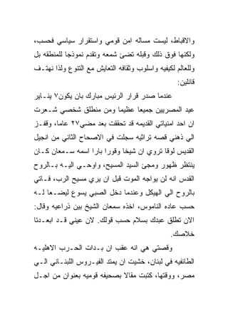 ‫ﻭﺍﻻﻗﺒﺎﻁ، ﻟﻴﺴﺕ ﻤﺴﺎﻟﻪ ﺍﻤﻥ ﻗﻭﻤﻲ ﻭﺍﺴﺘﻘﺭﺍﺭ ﺴﻴﺎﺴﻲ ﻓﺤﺴﺏ،‬
‫ﻭﻟﻜﻨﻬﺎ ﻓﻭﻕ ﺫﻟﻙ ﻭﻗﺒﻠﻪ ﺘﻀﺊ ﺸﻤﻌﻪ ﻭﺘﻘﺩﻡ ﻨﻤﻭﺫﺠﺎ ﻟﻠﻤﻨﻁﻘﻪ ﺒل‬
‫ﻭﻟﻠﻌﺎﻟﻡ ﻟﻜﻴﻔﻴﻪ ﻭﺍﺴﻠﻭﺏ ﻭﺜﻘﺎﻓﻪ ﺍﻟﺘﻌﺎﻴﺵ ﻤﻊ ﺍﻟﺘﻨﻭﻉ ﻭﻟﺫﺍ ﻨﻬﺘـﻑ‬
                                                  ‫ﻗﺎﺌﻠﻴﻥ:‬
‫ﻋﻨﺩﻤﺎ ﺼﺩﺭ ﻗﺭﺍﺭ ﺍﻟﺭﺌﻴﺱ ﻤﺒﺎﺭﻙ ﺒﺎﻥ ﻴﻜﻭﻥ٧ ﻴﻨـﺎﻴﺭ‬
‫ﻋﻴﺩ ﺍﻟﻤﺼﺭﻴﻴﻥ ﺠﻤﻴﻌﺎ ﻋﻅﻴﻤﺎ ﻭﻤﻥ ﻤﻨﻁﻠﻕ ﺸﺨﺼﻲ ﺸـﻌﺭﺕ‬
‫ﺍﻥ ﺍﺤﺩ ﺍﻤﻨﻴﺎﺘﻲ ﺍﻟﻘﺩﻴﻤﻪ ﻗﺩ ﺘﺤﻘﻘﺕ ﺒﻌﺩ ﻤﻀﻲ٧٢ ﻋﺎﻤﺎ، ﻭﻗﻔـﺯ‬
‫ﺍﻟﻲ ﺫﻫﻨﻲ ﻗﺼﻪ ﺘﺭﺍﺜﻴﻪ ﺴﺠﻠﺕ ﻓﻲ ﺍﻻﺼﺤﺎﺡ ﺍﻟﺜﺎﻨﻲ ﻤﻥ ﺍﻨﺠﻴل‬
‫ﺍﻟﻘﺩﻴﺱ ﻟﻭﻗﺎ ﺘﺭﻭﻱ ﺍﻥ ﺸﻴﺨﺎ ﻭﻗﻭﺭﺍ ﺒﺎﺭﺍ ﺍﺴﻤﻪ ﺴـﻤﻌﺎﻥ ﻜـﺎﻥ‬
‫ﻴﻨﺘﻅﺭ ﻅﻬﻭﺭ ﻭﻤﺠﺊ ﺍﻟﺴﻴﺩ ﺍﻟﻤﺴﻴﺢ، ﻭﺍﻭﺤـﻲ ﺍﻟﻴـﻪ ﺒـﺎﻟﺭﻭﺡ‬
‫ﺍﻟﻘﺩﺱ ﺍﻨﻪ ﻟﻥ ﻴﻭﺍﺠﻪ ﺍﻟﻤﻭﺕ ﻗﺒل ﺍﻥ ﻴﺭﻱ ﻤﺴﻴﺢ ﺍﻟﺭﺏ، ﻓـﺎﺘﻲ‬
‫ﺒﺎﻟﺭﻭﺡ ﺍﻟﻲ ﺍﻟﻬﻴﻜل ﻭﻋﻨﺩﻤﺎ ﺩﺨل ﺍﻟﺼﺒﻲ ﻴﺴﻭﻉ ﻟﻴﻀـﻌﺎ ﻟـﻪ‬
‫ﺤﺴﺏ ﻋﺎﺩﻩ ﺍﻟﻨﺎﻤﻭﺱ، ﺍﺨﺫﻩ ﺴﻤﻌﺎﻥ ﺍﻟﺸﻴﺦ ﺒﻴﻥ ﺫﺭﺍﻋﻴﻪ ﻭﻗﺎل:‬
‫ﺍﻻﻥ ﺘﻁﻠﻕ ﻋﺒﺩﻙ ﺒﺴﻼﻡ ﺤﺴﺏ ﻗﻭﻟﻙ. ﻻﻥ ﻋﻴﻨﻲ ﻗـﺩ ﺍﺒﻌـﺩﺘﺎ‬
                                                ‫ﺨﻼﺼﻙ.‬
‫ﻭﻗﺼﺘﻲ ﻫﻲ ﺍﻨﻪ ﻋﻘﺏ ﺍﻥ ﺒـﺩﺍﺕ ﺍﻟﺤـﺭﺏ ﺍﻻﻫﻠﻴـﻪ‬
‫ﺍﻟﻁﺎﺌﻔﻴﻪ ﻓﻲ ﻟﺒﻨﺎﻥ، ﺨﺸﻴﺕ ﺍﻥ ﻴﻤﺘﺩ ﺍﻟﻔﻴـﺭﻭﺱ ﺍﻟﻠﺒﻨـﺎﻨﻲ ﺍﻟـﻲ‬
‫ﻤﺼﺭ، ﻭﻭﻗﺘﻬﺎ، ﻜﺘﺒﺕ ﻤﻘﺎﻻ ﺒﺼﺤﻴﻔﻪ ﻗﻭﻤﻴﻪ ﺒﻌﻨﻭﺍﻥ ﻤﻥ ﺍﺠـل‬
 