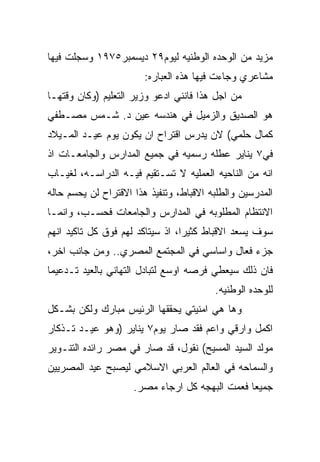 ‫ﻤﺯﻴﺩ ﻤﻥ ﺍﻟﻭﺤﺩﻩ ﺍﻟﻭﻁﻨﻴﻪ ﻟﻴﻭﻡ٩٢ ﺩﻴﺴﻤﺒﺭ٥٧٩١ ﻭﺴﺠﻠﺕ ﻓﻴﻬﺎ‬
                        ‫ﻤﺸﺎﻋﺭﻱ ﻭﺠﺎﺀﺕ ﻓﻴﻬﺎ ﻫﺫﻩ ﺍﻟﻌﺒﺎﺭﻩ:‬
‫ﻤﻥ ﺍﺠل ﻫﺫﺍ ﻓﺎﻨﻨﻲ ﺍﺩﻋﻭ ﻭﺯﻴﺭ ﺍﻟﺘﻌﻠﻴﻡ )ﻭﻜﺎﻥ ﻭﻗﺘﻬـﺎ‬
‫ﻫﻭ ﺍﻟﺼﺩﻴﻕ ﻭﺍﻟﺯﻤﻴل ﻓﻲ ﻫﻨﺩﺴﻪ ﻋﻴﻥ ﺩ. ﺸـﻤﺱ ﻤﺼـﻁﻔﻲ‬
‫ﻜﻤﺎل ﺤﻠﻤﻲ( ﻻﻥ ﻴﺩﺭﺱ ﺍﻗﺘﺭﺍﺡ ﺍﻥ ﻴﻜﻭﻥ ﻴﻭﻡ ﻋﻴـﺩ ﺍﻟﻤـﻴﻼﺩ‬
‫ﻓﻲ٧ ﻴﻨﺎﻴﺭ ﻋﻁﻠﻪ ﺭﺴﻤﻴﻪ ﻓﻲ ﺠﻤﻴﻊ ﺍﻟﻤﺩﺍﺭﺱ ﻭﺍﻟﺠﺎﻤﻌـﺎﺕ ﺍﺫ‬
‫ﺍﻨﻪ ﻤﻥ ﺍﻟﻨﺎﺤﻴﻪ ﺍﻟﻌﻤﻠﻴﻪ ﻻ ﺘﺴـﺘﻘﻴﻡ ﻓﻴـﻪ ﺍﻟﺩﺭﺍﺴـﻪ، ﻟﻐﻴـﺎﺏ‬
‫ﺍﻟﻤﺩﺭﺴﻴﻥ ﻭﺍﻟﻁﻠﺒﻪ ﺍﻻﻗﺒﺎﻁ، ﻭﺘﻨﻔﻴﺫ ﻫﺫﺍ ﺍﻻﻗﺘﺭﺍﺡ ﻟﻥ ﻴﺤﺴﻡ ﺤﺎﻟﻪ‬
‫ﺍﻻﻨﺘﻅﺎﻡ ﺍﻟﻤﻁﻠﻭﺒﻪ ﻓﻲ ﺍﻟﻤﺩﺍﺭﺱ ﻭﺍﻟﺠﺎﻤﻌﺎﺕ ﻓﺤﺴـﺏ، ﻭﺍﻨﻤـﺎ‬
‫ﺴﻭﻑ ﻴﺴﻌﺩ ﺍﻻﻗﺒﺎﻁ ﻜﺜﻴﺭﺍ، ﺍﺫ ﺴﻴﺘﺎﻜﺩ ﻟﻬﻡ ﻓﻭﻕ ﻜل ﺘﺎﻜﻴﺩ ﺍﻨﻬﻡ‬
‫ﺠﺯﺀ ﻓﻌﺎل ﻭﺍﺴﺎﺴﻲ ﻓﻲ ﺍﻟﻤﺠﺘﻤﻊ ﺍﻟﻤﺼﺭﻱ.. ﻭﻤﻥ ﺠﺎﻨﺏ ﺍﺨﺭ،‬
‫ﻓﺎﻥ ﺫﻟﻙ ﺴﻴﻌﻁﻲ ﻓﺭﺼﻪ ﺍﻭﺴﻊ ﻟﺘﺒﺎﺩل ﺍﻟﺘﻬﺎﻨﻲ ﺒﺎﻟﻌﻴﺩ ﺘـﺩﻋﻴﻤﺎ‬
                                         ‫ﻟﻠﻭﺤﺩﻩ ﺍﻟﻭﻁﻨﻴﻪ.‬
‫ﻭﻫﺎ ﻫﻲ ﺍﻤﻨﻴﺘﻲ ﻴﺤﻘﻘﻬﺎ ﺍﻟﺭﺌﻴﺱ ﻤﺒﺎﺭﻙ ﻭﻟﻜﻥ ﺒﺸـﻜل‬
‫ﺍﻜﻤل ﻭﺍﺭﻗﻲ ﻭﺍﻋﻡ ﻓﻘﺩ ﺼﺎﺭ ﻴﻭﻡ٧ ﻴﻨﺎﻴﺭ )ﻭﻫﻭ ﻋﻴـﺩ ﺘـﺫﻜﺎﺭ‬
‫ﻤﻭﻟﺩ ﺍﻟﺴﻴﺩ ﺍﻟﻤﺴﻴﺢ( ﻨﻘﻭل، ﻗﺩ ﺼﺎﺭ ﻓﻲ ﻤﺼﺭ ﺭﺍﺌﺩﻩ ﺍﻟﺘﻨـﻭﻴﺭ‬
‫ﻭﺍﻟﺴﻤﺎﺤﻪ ﻓﻲ ﺍﻟﻌﺎﻟﻡ ﺍﻟﻌﺭﺒﻲ ﺍﻻﺴﻼﻤﻲ ﻟﻴﺼﺒﺢ ﻋﻴﺩ ﺍﻟﻤﺼﺭﻴﻴﻥ‬
                     ‫ﺠﻤﻴﻌﺎ ﻓﻌﻤﺕ ﺍﻟﺒﻬﺠﻪ ﻜل ﺍﺭﺠﺎﺀ ﻤﺼﺭ.‬
 