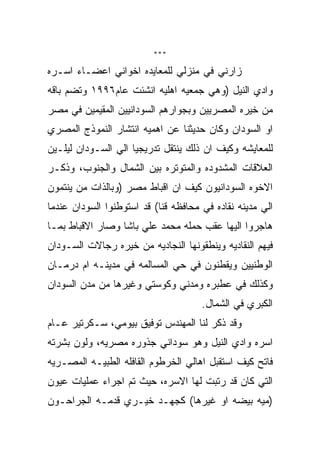 ‫***‬

‫ﺯﺍﺭﻨﻲ ﻓﻲ ﻤﻨﺯﻟﻲ ﻟﻠﻤﻌﺎﻴﺩﻩ ﺍﺨﻭﺍﻨﻲ ﺍﻋﻀـﺎﺀ ﺍﺴـﺭﻩ‬
‫ﻭﺍﺩﻱ ﺍﻟﻨﻴل )ﻭﻫﻲ ﺠﻤﻌﻴﻪ ﺍﻫﻠﻴﻪ ﺍﻨﺸﺌﺕ ﻋﺎﻡ٦٩٩١ ﻭﺘﻀﻡ ﺒﺎﻗﻪ‬
‫ﻤﻥ ﺨﻴﺭﻩ ﺍﻟﻤﺼﺭﻴﻴﻥ ﻭﺒﺠﻭﺍﺭﻫﻡ ﺍﻟﺴﻭﺩﺍﻨﻴﻴﻥ ﺍﻟﻤﻘﻴﻤﻴﻥ ﻓﻲ ﻤﺼﺭ‬
‫ﺍﻭ ﺍﻟﺴﻭﺩﺍﻥ ﻭﻜﺎﻥ ﺤﺩﻴﺜﻨﺎ ﻋﻥ ﺍﻫﻤﻴﻪ ﺍﻨﺘﺸﺎﺭ ﺍﻟﻨﻤﻭﺫﺝ ﺍﻟﻤﺼﺭﻱ‬
‫ﻟﻠﻤﻌﺎﻴﺸﻪ ﻭﻜﻴﻑ ﺍﻥ ﺫﻟﻙ ﻴﻨﺘﻘل ﺘﺩﺭﻴﺠﻴﺎ ﺍﻟﻲ ﺍﻟﺴـﻭﺩﺍﻥ ﻟﻴﻠـﻴﻥ‬
‫ﺍﻟﻌﻼﻗﺎﺕ ﺍﻟﻤﺸﺩﻭﺩﻩ ﻭﺍﻟﻤﺘﻭﺘﺭﻩ ﺒﻴﻥ ﺍﻟﺸﻤﺎل ﻭﺍﻟﺠﻨﻭﺏ، ﻭﺫﻜـﺭ‬
‫ﺍﻻﺨﻭﻩ ﺍﻟﺴﻭﺩﺍﻨﻴﻭﻥ ﻜﻴﻑ ﺍﻥ ﺍﻗﺒﺎﻁ ﻤﺼﺭ )ﻭﺒﺎﻟﺫﺍﺕ ﻤﻥ ﻴﻨﺘﻤﻭﻥ‬
‫ﺍﻟﻲ ﻤﺩﻴﻨﻪ ﻨﻘﺎﺩﻩ ﻓﻲ ﻤﺤﺎﻓﻅﻪ ﻗﻨﺎ( ﻗﺩ ﺍﺴﺘﻭﻁﻨﻭﺍ ﺍﻟﺴﻭﺩﺍﻥ ﻋﻨﺩﻤﺎ‬
‫ﻫﺎﺠﺭﻭﺍ ﺍﻟﻴﻬﺎ ﻋﻘﺏ ﺤﻤﻠﻪ ﻤﺤﻤﺩ ﻋﻠﻲ ﺒﺎﺸﺎ ﻭﺼﺎﺭ ﺍﻻﻗﺒﺎﻁ ﺒﻤـﺎ‬
‫ﻓﻴﻬﻡ ﺍﻟﻨﻘﺎﺩﻴﻪ ﻭﻴﻨﻁﻘﻭﻨﻬﺎ ﺍﻟﻨﺠﺎﺩﻴﻪ ﻤﻥ ﺨﻴﺭﻩ ﺭﺠﺎﻻﺕ ﺍﻟﺴـﻭﺩﺍﻥ‬
‫ﺍﻟﻭﻁﻨﻴﻴﻥ ﻭﻴﻘﻁﻨﻭﻥ ﻓﻲ ﺤﻲ ﺍﻟﻤﺴﺎﻟﻤﻪ ﻓﻲ ﻤﺩﻴﻨـﻪ ﺍﻡ ﺩﺭﻤـﺎﻥ‬
‫ﻭﻜﺫﻟﻙ ﻓﻲ ﻋﻁﺒﺭﻩ ﻭﻤﺩﻨﻲ ﻭﻜﻭﺴﺘﻲ ﻭﻏﻴﺭﻫﺎ ﻤﻥ ﻤﺩﻥ ﺍﻟﺴﻭﺩﺍﻥ‬
                                      ‫ﺍﻟﻜﺒﺭﻱ ﻓﻲ ﺍﻟﺸﻤﺎل.‬
‫ﻭﻗﺩ ﺫﻜﺭ ﻟﻨﺎ ﺍﻟﻤﻬﻨﺩﺱ ﺘﻭﻓﻴﻕ ﺒﻴﻭﻤﻲ، ﺴـﻜﺭﺘﻴﺭ ﻋـﺎﻡ‬
‫ﺍﺴﺭﻩ ﻭﺍﺩﻱ ﺍﻟﻨﻴل ﻭﻫﻭ ﺴﻭﺩﺍﻨﻲ ﺠﺫﻭﺭﻩ ﻤﺼﺭﻴﻪ، ﻭﻟﻭﻥ ﺒﺸﺭﺘﻪ‬
‫ﻓﺎﺘﺢ ﻜﻴﻑ ﺍﺴﺘﻘﺒل ﺍﻫﺎﻟﻲ ﺍﻟﺨﺭﻁﻭﻡ ﺍﻟﻘﺎﻓﻠﻪ ﺍﻟﻁﺒﻴـﻪ ﺍﻟﻤﺼـﺭﻴﻪ‬
‫ﺍﻟﺘﻲ ﻜﺎﻥ ﻗﺩ ﺭﺘﺒﺕ ﻟﻬﺎ ﺍﻻﺴﺭﻩ، ﺤﻴﺙ ﺘﻡ ﺍﺠﺭﺍﺀ ﻋﻤﻠﻴﺎﺕ ﻋﻴﻭﻥ‬
‫)ﻤﻴﻪ ﺒﻴﻀﻪ ﺍﻭ ﻏﻴﺭﻫﺎ( ﻜﺠﻬـﺩ ﺨﻴـﺭﻱ ﻗﺩﻤـﻪ ﺍﻟﺠﺭﺍﺤـﻭﻥ‬
 