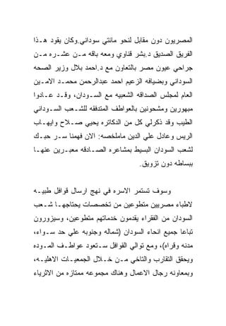 ‫ﺍﻟﻤﺼﺭﻴﻭﻥ ﺩﻭﻥ ﻤﻘﺎﺒل ﻟﻨﺤﻭ ﻤﺎﺌﺘﻲ ﺴﻭﺩﺍﻨﻲ.ﻭﻜﺎﻥ ﻴﻘﻭﺩ ﻫـﺫﺍ‬
‫ﺍﻟﻔﺭﻴﻕ ﺍﻟﺼﺩﻴﻕ ﺩ.ﺒﺸﺭ ﻗﻨﺎﻭﻱ ﻭﻤﻌﻪ ﺒﺎﻗﻪ ﻤـﻥ ﻋﺸـﺭﻩ ﻤـﻥ‬
‫ﺠﺭﺍﺤﻲ ﻋﻴﻭﻥ ﻤﺼﺭ ﺒﺎﻟﺘﻌﺎﻭﻥ ﻤﻊ ﺩ.ﺍﺤﻤﺩ ﺒﻼل ﻭﺯﻴﺭ ﺍﻟﺼﺤﻪ‬
‫ﺍﻟﺴﻭﺩﺍﻨﻲ ﻭﺒﻀﻴﺎﻓﻪ ﺍﻟﺯﻋﻴﻡ ﺍﺤﻤﺩ ﻋﺒﺩﺍﻟﺭﺤﻤﻥ ﻤﺤﻤـﺩ ﺍﻻﻤـﻴﻥ‬
‫ﺍﻟﻌﺎﻡ ﻟﻤﺠﻠﺱ ﺍﻟﺼﺩﺍﻗﻪ ﺍﻟﺸﻌﺒﻴﻪ ﻤﻊ ﺍﻟﺴـﻭﺩﺍﻥ، ﻭﻗـﺩ ﻋـﺎﺩﻭﺍ‬
‫ﻤﺒﻬﻭﺭﻴﻥ ﻭﻤﺸﺤﻭﻨﻴﻥ ﺒﺎﻟﻌﻭﺍﻁﻑ ﺍﻟﻤﺘﺩﻓﻘﻪ ﻟﻠﺸـﻌﺏ ﺍﻟﺴـﻭﺩﺍﻨﻲ‬
‫ﺍﻟﻁﻴﺏ ﻭﻗﺩ ﺫﻜﺭﻟﻲ ﻜل ﻤﻥ ﺍﻟﺩﻜﺎﺘﺭﻩ ﻴﺤﻴﻲ ﺼـﻼﺡ ﻭﺍﻴﻬـﺎﺏ‬
‫ﺍﻟﺭﻴﺱ ﻭﻋﺎﺩل ﻋﻠﻲ ﺍﻟﺩﻴﻥ ﻤﺎﻤﻠﺨﺼﻪ: ﺍﻻﻥ ﻓﻬﻤﻨﺎ ﺴـﺭ ﺤﺒـﻙ‬
‫ﻟﺸﻌﺏ ﺍﻟﺴﻭﺩﺍﻥ ﺍﻟﺒﺴﻴﻁ ﺒﻤﺸﺎﻋﺭﻩ ﺍﻟﺼـﺎﺩﻗﻪ ﻤﻌﺒـﺭﻴﻥ ﻋﻨﻬـﺎ‬
                                  ‫ﺒﺒﺴﺎﻁﻪ ﺩﻭﻥ ﺘﺯﻭﻴﻕ.‬


‫ﻭﺴﻭﻑ ﺘﺴﺘﻤﺭ ﺍﻻﺴﺭﻩ ﻓﻲ ﻨﻬﺞ ﺍﺭﺴﺎل ﻗﻭﺍﻓل ﻁﺒﻴـﻪ‬
‫ﻻﻁﺒﺎﺀ ﻤﺼﺭﻴﻴﻥ ﻤﺘﻁﻭﻋﻴﻥ ﻤﻥ ﺘﺨﺼﺼﺎﺕ ﻴﺤﺘﺎﺠﻬـﺎ ﺸـﻌﺏ‬
‫ﺍﻟﺴﻭﺩﺍﻥ ﻤﻥ ﺍﻟﻔﻘﺭﺍﺀ ﻴﻘﺩﻤﻭﻥ ﺨﺩﻤﺎﺘﻬﻡ ﻤﺘﻁﻭﻋﻴﻥ، ﻭﺴﻴﺯﻭﺭﻭﻥ‬
‫ﺘﺒﺎﻋﺎ ﺠﻤﻴﻊ ﺍﻨﺤﺎﺀ ﺍﻟﺴﻭﺩﺍﻥ )ﺸﻤﺎﻟﻪ ﻭﺠﻨﻭﺒﻪ ﻋﻠﻲ ﺤﺩ ﺴـﻭﺍﺀ،‬
‫ﻤﺩﻨﻪ ﻭﻗﺭﺍﻩ(، ﻭﻤﻊ ﺘﻭﺍﻟﻲ ﺍﻟﻘﻭﺍﻓل ﺴـﺘﻌﻭﺩ ﻋﻭﺍﻁـﻑ ﺍﻟﻤـﻭﺩﻩ‬
‫ﻭﻴﺤﻘﻕ ﺍﻟﺘﻘﺎﺭﺏ ﻭﺍﻟﺘﺎﺨﻲ ﻤـﻥ ﺨـﻼل ﺍﻟﺠﻤﻌﻴـﺎﺕ ﺍﻻﻫﻠﻴـﻪ،‬
‫ﻭﺒﻤﻌﺎﻭﻨﻪ ﺭﺠﺎل ﺍﻻﻋﻤﺎل ﻭﻫﻨﺎﻙ ﻤﺠﻤﻭﻋﻪ ﻤﻤﺘﺎﺯﻩ ﻤﻥ ﺍﻻﺜﺭﻴﺎﺀ‬
 