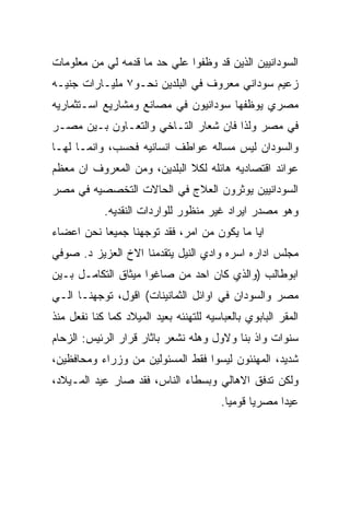 ‫ﺍﻟﺴﻭﺩﺍﻨﻴﻴﻥ ﺍﻟﺫﻴﻥ ﻗﺩ ﻭﻅﻔﻭﺍ ﻋﻠﻲ ﺤﺩ ﻤﺎ ﻗﺩﻤﻪ ﻟﻲ ﻤﻥ ﻤﻌﻠﻭﻤﺎﺕ‬
‫ﺯﻋﻴﻡ ﺴﻭﺩﺍﻨﻲ ﻤﻌﺭﻭﻑ ﻓﻲ ﺍﻟﺒﻠﺩﻴﻥ ﻨﺤـﻭ٧ ﻤﻠﻴـﺎﺭﺍﺕ ﺠﻨﻴـﻪ‬
‫ﻤﺼﺭﻱ ﻴﻭﻅﻔﻬﺎ ﺴﻭﺩﺍﻨﻴﻭﻥ ﻓﻲ ﻤﺼﺎﻨﻊ ﻭﻤﺸﺎﺭﻴﻊ ﺍﺴـﺘﺜﻤﺎﺭﻴﻪ‬
‫ﻓﻲ ﻤﺼﺭ ﻭﻟﺫﺍ ﻓﺎﻥ ﺸﻌﺎﺭ ﺍﻟﺘـﺎﺨﻲ ﻭﺍﻟﺘﻌـﺎﻭﻥ ﺒـﻴﻥ ﻤﺼـﺭ‬
‫ﻭﺍﻟﺴﻭﺩﺍﻥ ﻟﻴﺱ ﻤﺴﺎﻟﻪ ﻋﻭﺍﻁﻑ ﺍﻨﺴﺎﻨﻴﻪ ﻓﺤﺴﺏ، ﻭﺍﻨﻤـﺎ ﻟﻬـﺎ‬
‫ﻋﻭﺍﺌﺩ ﺍﻗﺘﺼﺎﺩﻴﻪ ﻫﺎﺌﻠﻪ ﻟﻜﻼ ﺍﻟﺒﻠﺩﻴﻥ، ﻭﻤﻥ ﺍﻟﻤﻌﺭﻭﻑ ﺍﻥ ﻤﻌﻅﻡ‬
‫ﺍﻟﺴﻭﺩﺍﻨﻴﻴﻥ ﻴﻭﺜﺭﻭﻥ ﺍﻟﻌﻼﺝ ﻓﻲ ﺍﻟﺤﺎﻻﺕ ﺍﻟﺘﺨﺼﺼﻴﻪ ﻓﻲ ﻤﺼﺭ‬
            ‫ﻭﻫﻭ ﻤﺼﺩﺭ ﺍﻴﺭﺍﺩ ﻏﻴﺭ ﻤﻨﻅﻭﺭ ﻟﻠﻭﺍﺭﺩﺍﺕ ﺍﻟﻨﻘﺩﻴﻪ.‬
‫ﺍﻴﺎ ﻤﺎ ﻴﻜﻭﻥ ﻤﻥ ﺍﻤﺭ، ﻓﻘﺩ ﺘﻭﺠﻬﻨﺎ ﺠﻤﻴﻌﺎ ﻨﺤﻥ ﺍﻋﻀﺎﺀ‬
‫ﻤﺠﻠﺱ ﺍﺩﺍﺭﻩ ﺍﺴﺭﻩ ﻭﺍﺩﻱ ﺍﻟﻨﻴل ﻴﺘﻘﺩﻤﻨﺎ ﺍﻻﺥ ﺍﻟﻌﺯﻴﺯ ﺩ. ﺼﻭﻓﻲ‬
‫ﺍﺒﻭﻁﺎﻟﺏ )ﻭﺍﻟﺫﻱ ﻜﺎﻥ ﺍﺤﺩ ﻤﻥ ﺼﺎﻏﻭﺍ ﻤﻴﺜﺎﻕ ﺍﻟﺘﻜﺎﻤـل ﺒـﻴﻥ‬
‫ﻤﺼﺭ ﻭﺍﻟﺴﻭﺩﺍﻥ ﻓﻲ ﺍﻭﺍﺌل ﺍﻟﺜﻤﺎﻨﻴﻨﺎﺕ( ﺍﻗﻭل، ﺘﻭﺠﻬﻨـﺎ ﺍﻟـﻲ‬
‫ﺍﻟﻤﻘﺭ ﺍﻟﺒﺎﺒﻭﻱ ﺒﺎﻟﻌﺒﺎﺴﻴﻪ ﻟﻠﺘﻬﻨﺌﻪ ﺒﻌﻴﺩ ﺍﻟﻤﻴﻼﺩ ﻜﻤﺎ ﻜﻨﺎ ﻨﻔﻌل ﻤﻨﺫ‬
‫ﺴﻨﻭﺍﺕ ﻭﺍﺫ ﺒﻨﺎ ﻭﻻﻭل ﻭﻫﻠﻪ ﻨﺸﻌﺭ ﺒﺎﺜﺎﺭ ﻗﺭﺍﺭ ﺍﻟﺭﺌﻴﺱ: ﺍﻟﺯﺤﺎﻡ‬
‫ﺸﺩﻴﺩ، ﺍﻟﻤﻬﻨﺌﻭﻥ ﻟﻴﺴﻭﺍ ﻓﻘﻁ ﺍﻟﻤﺴﺌﻭﻟﻴﻥ ﻤﻥ ﻭﺯﺭﺍﺀ ﻭﻤﺤﺎﻓﻅﻴﻥ،‬
‫ﻭﻟﻜﻥ ﺘﺩﻓﻕ ﺍﻻﻫﺎﻟﻲ ﻭﺒﺴﻁﺎﺀ ﺍﻟﻨﺎﺱ، ﻓﻘﺩ ﺼﺎﺭ ﻋﻴﺩ ﺍﻟﻤـﻴﻼﺩ،‬
                                         ‫ﻋﻴﺩﺍ ﻤﺼﺭﻴﺎ ﻗﻭﻤﻴﺎ.‬
 