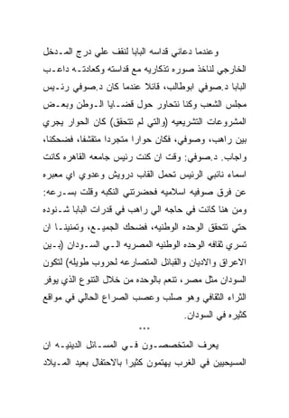 ‫ﻭﻋﻨﺩﻤﺎ ﺩﻋﺎﻨﻲ ﻗﺩﺍﺴﻪ ﺍﻟﺒﺎﺒﺎ ﻟﻨﻘﻑ ﻋﻠﻲ ﺩﺭﺝ ﺍﻟﻤـﺩﺨل‬
‫ﺍﻟﺨﺎﺭﺠﻲ ﻟﻨﺎﺨﺫ ﺼﻭﺭﻩ ﺘﺫﻜﺎﺭﻴﻪ ﻤﻊ ﻗﺩﺍﺴﺘﻪ ﻭﻜﻌﺎﺩﺘـﻪ ﺩﺍﻋـﺏ‬
‫ﺍﻟﺒﺎﺒﺎ ﺩ.ﺼﻭﻓﻲ ﺍﺒﻭﻁﺎﻟﺏ، ﻗﺎﺌﻼ ﻋﻨﺩﻤﺎ ﻜﺎﻥ ﺩ.ﺼﻭﻓﻲ ﺭﺌـﻴﺱ‬
‫ﻤﺠﻠﺱ ﺍﻟﺸﻌﺏ ﻭﻜﻨﺎ ﻨﺘﺤﺎﻭﺭ ﺤﻭل ﻗﻀـﺎﻴﺎ ﺍﻟـﻭﻁﻥ ﻭﺒﻌـﺽ‬
‫ﺍﻟﻤﺸﺭﻭﻋﺎﺕ ﺍﻟﺘﺸﺭﻴﻌﻴﻪ )ﻭﺍﻟﺘﻲ ﻟﻡ ﺘﺘﺤﻘﻕ( ﻜﺎﻥ ﺍﻟﺤﻭﺍﺭ ﻴﺠﺭﻱ‬
‫ﺒﻴﻥ ﺭﺍﻫﺏ، ﻭﺼﻭﻓﻲ، ﻓﻜﺎﻥ ﺤﻭﺍﺭﺍ ﻤﺘﺠﺭﺩﺍ ﻤﺘﻘﺸﻔﺎ، ﻓﻀﺤﻜﻨﺎ،‬
‫ﻭﺍﺠﺎﺏ. ﺩ.ﺼﻭﻓﻲ: ﻭﻗﺕ ﺍﻥ ﻜﻨﺕ ﺭﺌﻴﺱ ﺠﺎﻤﻌﻪ ﺍﻟﻘﺎﻫﺭﻩ ﻜﺎﻨﺕ‬
‫ﺍﺴﻤﺎﺀ ﻨﺎﺌﺒﻲ ﺍﻟﺭﺌﻴﺱ ﺘﺤﻤل ﺍﻟﻘﺎﺏ ﺩﺭﻭﻴﺵ ﻭﻋﺩﻭﻱ ﺍﻱ ﻤﻌﺒﺭﻩ‬
‫ﻋﻥ ﻓﺭﻕ ﺼﻭﻓﻴﻪ ﺍﺴﻼﻤﻴﻪ ﻓﺤﻀﺭﺘﻨﻲ ﺍﻟﻨﻜﺒﻪ ﻭﻗﻠﺕ ﺒﺴـﺭﻋﻪ:‬
‫ﻭﻤﻥ ﻫﻨﺎ ﻜﺎﻨﺕ ﻓﻲ ﺤﺎﺠﻪ ﺍﻟﻲ ﺭﺍﻫﺏ ﻓﻲ ﻗﺩﺭﺍﺕ ﺍﻟﺒﺎﺒﺎ ﺸـﻨﻭﺩﻩ‬
‫ﺤﺘﻲ ﺘﺘﺤﻘﻕ ﺍﻟﻭﺤﺩﻩ ﺍﻟﻭﻁﻨﻴﻪ، ﻓﻀﺤﻙ ﺍﻟﺠﻤﻴـﻊ، ﻭﺘﻤﻨﻴﻨـﺎ ﺍﻥ‬
‫ﺘﺴﺭﻱ ﺜﻘﺎﻓﻪ ﺍﻟﻭﺤﺩﻩ ﺍﻟﻭﻁﻨﻴﻪ ﺍﻟﻤﺼﺭﻴﻪ ﺍﻟـﻲ ﺍﻟﺴـﻭﺩﺍﻥ )ﺒـﻴﻥ‬
‫ﺍﻻﻋﺭﺍﻕ ﻭﺍﻻﺩﻴﺎﻥ ﻭﺍﻟﻘﺒﺎﺌل ﺍﻟﻤﺘﺼﺎﺭﻋﻪ ﻟﺤﺭﻭﺏ ﻁﻭﻴﻠﻪ( ﻟﺘﻜﻭﻥ‬
‫ﺍﻟﺴﻭﺩﺍﻥ ﻤﺜل ﻤﺼﺭ، ﺘﻨﻌﻡ ﺒﺎﻟﻭﺤﺩﻩ ﻤﻥ ﺨﻼل ﺍﻟﺘﻨﻭﻉ ﺍﻟﺫﻱ ﻴﻭﻓﺭ‬
‫ﺍﻟﺜﺭﺍﺀ ﺍﻟﺜﻘﺎﻓﻲ ﻭﻫﻭ ﺼﻠﺏ ﻭﻋﺼﺏ ﺍﻟﺼﺭﺍﻉ ﺍﻟﺤﺎﻟﻲ ﻓﻲ ﻤﻭﺍﻗﻊ‬
                                     ‫ﻜﺜﻴﺭﻩ ﻓﻲ ﺍﻟﺴﻭﺩﺍﻥ.‬
                         ‫***‬

‫ﻴﻌﺭﻑ ﺍﻟﻤﺘﺨﺼﺼـﻭﻥ ﻓـﻲ ﺍﻟﻤﺴـﺎﺌل ﺍﻟﺩﻴﻨﻴـﻪ ﺍﻥ‬
‫ﺍﻟﻤﺴﻴﺤﻴﻴﻥ ﻓﻲ ﺍﻟﻐﺭﺏ ﻴﻬﺘﻤﻭﻥ ﻜﺜﻴﺭﺍ ﺒﺎﻻﺤﺘﻔﺎل ﺒﻌﻴﺩ ﺍﻟﻤـﻴﻼﺩ‬
 