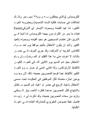 ‫ﺍﻟﻜﺭﻴﺴﻤﺎﺱ )ﻭﺍﻟﺫﻱ ﻴﺤﺘﻔﻠﻭﻥ ﺒـﻪ ﻴـﻭﻡ٥٢ ﺩﻴﺴـﻤﺒﺭ ﻭﺫﻟـﻙ‬
‫ﻟﺨﻼﻓﺎﺕ ﻓﻲ ﺤﺴﺎﺒﺎﺕ ﻓﻠﻜﻴﻪ ﻟﻠﺴﻨﻪ ﺍﻟﺸﻤﺴﻴﻪ( ﻭﻴﻌﺘﺒﺭﻭﻨﻪ ﺍﻟﻌﻴـﺩ‬
‫ﺍﻟﻜﺒﻴﺭ، ﺍﻤﺎ ﻋﻴﺩ ﺍﻟﻘﻴﺎﻤﻪ ﻭﻴﺴﻤﻭﻨﻪ ﺍﻻﻴﺴﺘﺭ ﺍﻱ ﺍﻟﺸﺭﻗﻲ‪Easter‬‬
‫ﻓﻌﺎﺩﻩ ﻤﺎ ﻴﻤﺭ ﻤﺭ ﺍﻟﻜﺭﺍﻡ ﺩﻭﻥ ﺒﻬﺠﻪ ﺍﻟﻜﺭﻴﺴﻤﺎﺱ ﺍﻤﺎ ﻟﺩﻴﻨﺎ ﻓـﻲ‬
‫ﺍﻟﺸﺭﻕ، ﻓﺎﻥ ﺍﻫﺘﻤﺎﻡ ﺍﻟﻤﺴﻴﺤﻴﻴﻥ ﻫﻭ ﺒﻌﻴﺩ ﺍﻟﻘﻴﺎﻤﻪ ﻭﻴﺴﻤﻭﻨﻪ ﺒﺎﻟﻌﻴﺩ‬
‫ﺍﻟﻜﺒﻴﺭ ﻭﻻﺒﺩ ﺍﻥ ﻴﻜﻭﻥ ﺍﻻﺤﺘﻔﺎل ﺒﺎﻟﻌﻴﺩ ﻤﻭﺍﻓﻘﺎ ﻴﻭﻡ ﺍﺤﺩ ﺴـﻭﺍﺀ‬
‫ﻟﻠﻜﻨﺎﺌﺱ ﺍﻟﻐﺭﺒﻴﻪ ﺍﻡ ﺍﻟﺸﺭﻗﻴﻪ، ﻭﻗﺩ ﺠﺭﻱ ﺍﻟﻌﺭﻑ ﻓـﻲ ﻤﺼـﺭ‬
‫ﺒﺎﻟﺫﺍﺕ ﻻ ﺍﻋﺭﻑ ﻤﺘﻲ ﺒﺩﺍ ﻫﺫﺍ ﺍﻟﺘﻘﻠﻴﺩ ﺍﻭ ﺍﻟﻌـﺭﻑ( ﺒـﺎﻥ ﻴـﺘﻡ‬
‫ﺍﻻﺤﺘﻔﺎل ﺒﻌﻴﺩ ﺸﻡ ﺍﻟﻨﺴﻴﻡ ﻴﻭﻡ ﺍﻻﺜﻨﻴﻥ ﺍﻟﺘـﺎﻟﻲ ﻟﻠﻌﻴـﺩ ﺍﻟﻜﺒﻴـﺭ‬
‫ﻟﻼﻗﺒﺎﻁ ﺍﻻﺭﺜﻭﺫﻜﺱ، ﻭﻟﺫﺍ ﻓﺎﻨﻨﻲ ﺍﺘﻤﻨﻲ ﻟﻭ ﺼﺎﺭ ﻴـﻭﻡ ﺍﻟﻌﻴـﺩ‬
‫ﺍﻟﻜﺒﻴﺭ ﻟﻼﻗﺒﺎﻁ ﻋﻴﺩﺍ ﻗﻭﻤﻴﺎ ﻟﻠﻤﺼﺭﻴﻴﻥ ﺠﻤﻴﻌﺎ، ﺫﻟﻙ ﻻﻥ ﻭﺠـﻭﺩ‬
‫ﻴﻭﻤﻴﻥ ﺍﺠﺎﺯﻩ ﻤﺘﺼﻠﻪ ﻟﻜل ﺍﻟﻤﻭﻅﻔﻴﻥ ﻓﻲ ﺍﻟﺤﻜﻭﻤﻪ ﺘﺤﺕ ﻤﺴﻤﻲ‬
‫ﺍﻻﺤﺘﻔﺎل ﺒﺎﻋﻴﺎﺩ ﺍﻟﺭﺒﻴﻊ ﻓﻲ ﻤﺼﺭ ﺍﻭ ﺍﻋﻴﺎﺩ ﺸﻡ ﺍﻟﻨﺴﻴﻡ ﺴـﺘﻘﺎﺒل‬
‫ﺒﺎﻻﺒﺘﻬﺎﺝ ﻟﻜل ﺍﻟﻤﺼﺭﻴﻴﻥ ﻤﺩﻋﻤﺎ ﻟﻔﻜﺭﻩ ﺍﻻﻨﺼـﻬﺎﺭ ﺍﻟـﻭﻁﻨﻲ‬
‫ﻭﺘﺯﻴﺩ ﻤﻥ ﺴﻌﺎﺩﻩ ﺍﻟﻤﺼﺭﻴﻴﻥ ﺠﻤﻴﻌﺎ، ﻭﻗﺩ ﺫﻜﺭﺕ ﻟﻲ ﺩ. ﺯﺒﻴـﺩﻩ‬
‫ﻓﺎﺼل ﻋﻁﺎ ﻨﺼﻭﺹ ﺍﻟﻤﻘﺭﻴﺯﻱ ﻟﻠﻤﺸﺎﺭﻜﻪ ﺍﻟﻌﺎﻤﻪ ﻓـﻲ ﺍﻋﻴـﺎﺩ‬
                                                  ‫ﺍﻻﻗﺒﺎﻁ.‬
 