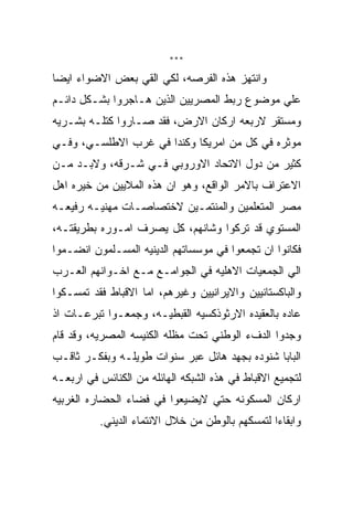 ‫***‬

‫ﻭﺍﻨﺘﻬﺯ ﻫﺫﻩ ﺍﻟﻔﺭﺼﻪ، ﻟﻜﻲ ﺍﻟﻘﻲ ﺒﻌﺽ ﺍﻻﻀﻭﺍﺀ ﺍﻴﻀﺎ‬
‫ﻋﻠﻲ ﻤﻭﻀﻭﻉ ﺭﺒﻁ ﺍﻟﻤﺼﺭﻴﻴﻥ ﺍﻟﺫﻴﻥ ﻫـﺎﺠﺭﻭﺍ ﺒﺸـﻜل ﺩﺍﺌـﻡ‬
‫ﻭﻤﺴﺘﻘﺭ ﻻﺭﺒﻌﻪ ﺍﺭﻜﺎﻥ ﺍﻻﺭﺽ، ﻓﻘﺩ ﺼـﺎﺭﻭﺍ ﻜﺘﻠـﻪ ﺒﺸـﺭﻴﻪ‬
‫ﻤﻭﺜﺭﻩ ﻓﻲ ﻜل ﻤﻥ ﺍﻤﺭﻴﻜﺎ ﻭﻜﻨﺩﺍ ﻓﻲ ﻏﺭﺏ ﺍﻻﻁﻠﺴـﻲ، ﻭﻓـﻲ‬
‫ﻜﺜﻴﺭ ﻤﻥ ﺩﻭل ﺍﻻﺘﺤﺎﺩ ﺍﻻﻭﺭﻭﺒﻲ ﻓـﻲ ﺸـﺭﻗﻪ، ﻭﻻﺒـﺩ ﻤـﻥ‬
‫ﺍﻻﻋﺘﺭﺍﻑ ﺒﺎﻻﻤﺭ ﺍﻟﻭﺍﻗﻊ، ﻭﻫﻭ ﺍﻥ ﻫﺫﻩ ﺍﻟﻤﻼﻴﻴﻥ ﻤﻥ ﺨﻴﺭﻩ ﺍﻫل‬
‫ﻤﺼﺭ ﺍﻟﻤﺘﻌﻠﻤﻴﻥ ﻭﺍﻟﻤﻨﺘﻤـﻴﻥ ﻻﺨﺘﺼﺎﺼـﺎﺕ ﻤﻬﻨﻴـﻪ ﺭﻓﻴﻌـﻪ‬
‫ﺍﻟﻤﺴﺘﻭﻱ ﻗﺩ ﺘﺭﻜﻭﺍ ﻭﺸﺎﻨﻬﻡ، ﻜل ﻴﺼﺭﻑ ﺍﻤـﻭﺭﻩ ﺒﻁﺭﻴﻘﺘـﻪ،‬
‫ﻓﻜﺎﻨﻭﺍ ﺍﻥ ﺘﺠﻤﻌﻭﺍ ﻓﻲ ﻤﻭﺴﺴﺎﺘﻬﻡ ﺍﻟﺩﻴﻨﻴﻪ ﺍﻟﻤﺴـﻠﻤﻭﻥ ﺍﻨﻀـﻤﻭﺍ‬
‫ﺍﻟﻲ ﺍﻟﺠﻤﻌﻴﺎﺕ ﺍﻻﻫﻠﻴﻪ ﻓﻲ ﺍﻟﺠﻭﺍﻤـﻊ ﻤـﻊ ﺍﺨـﻭﺍﻨﻬﻡ ﺍﻟﻌـﺭﺏ‬
‫ﻭﺍﻟﺒﺎﻜﺴﺘﺎﻨﻴﻴﻥ ﻭﺍﻻﻴﺭﺍﻨﻴﻴﻥ ﻭﻏﻴﺭﻫﻡ، ﺍﻤﺎ ﺍﻻﻗﺒﺎﻁ ﻓﻘﺩ ﺘﻤﺴـﻜﻭﺍ‬
‫ﻋﺎﺩﻩ ﺒﺎﻟﻌﻘﻴﺩﻩ ﺍﻻﺭﺜﻭﺫﻜﺴﻴﻪ ﺍﻟﻘﺒﻁﻴـﻪ، ﻭﺠﻤﻌـﻭﺍ ﺘﺒﺭﻋـﺎﺕ ﺍﺫ‬
‫ﻭﺠﺩﻭﺍ ﺍﻟﺩﻑﺀ ﺍﻟﻭﻁﻨﻲ ﺘﺤﺕ ﻤﻅﻠﻪ ﺍﻟﻜﻨﻴﺴﻪ ﺍﻟﻤﺼﺭﻴﻪ، ﻭﻗﺩ ﻗﺎﻡ‬
‫ﺍﻟﺒﺎﺒﺎ ﺸﻨﻭﺩﻩ ﺒﺠﻬﺩ ﻫﺎﺌل ﻋﺒﺭ ﺴﻨﻭﺍﺕ ﻁﻭﻴﻠـﻪ ﻭﺒﻔﻜـﺭ ﺜﺎﻗـﺏ‬
‫ﻟﺘﺠﻤﻴﻊ ﺍﻻﻗﺒﺎﻁ ﻓﻲ ﻫﺫﻩ ﺍﻟﺸﺒﻜﻪ ﺍﻟﻬﺎﺌﻠﻪ ﻤﻥ ﺍﻟﻜﻨﺎﺌﺱ ﻓﻲ ﺍﺭﺒﻌـﻪ‬
‫ﺍﺭﻜﺎﻥ ﺍﻟﻤﺴﻜﻭﻨﻪ ﺤﺘﻲ ﻻﻴﻀﻴﻌﻭﺍ ﻓﻲ ﻓﻀﺎﺀ ﺍﻟﺤﻀﺎﺭﻩ ﺍﻟﻐﺭﺒﻴﻪ‬
          ‫ﻭﺍﺒﻘﺎﺀﺍ ﻟﺘﻤﺴﻜﻬﻡ ﺒﺎﻟﻭﻁﻥ ﻤﻥ ﺨﻼل ﺍﻻﻨﺘﻤﺎﺀ ﺍﻟﺩﻴﻨﻲ.‬
 