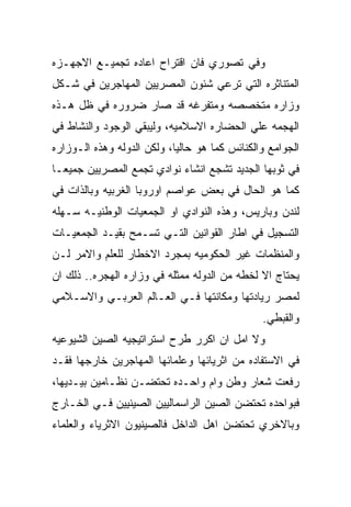 ‫ﻭﻓﻲ ﺘﺼﻭﺭﻱ ﻓﺎﻥ ﺍﻗﺘﺭﺍﺡ ﺍﻋﺎﺩﻩ ﺘﺠﻤﻴـﻊ ﺍﻻﺠﻬـﺯﻩ‬
‫ﺍﻟﻤﺘﻨﺎﺜﺭﻩ ﺍﻟﺘﻲ ﺘﺭﻋﻲ ﺸﺌﻭﻥ ﺍﻟﻤﺼﺭﻴﻴﻥ ﺍﻟﻤﻬﺎﺠﺭﻴﻥ ﻓﻲ ﺸـﻜل‬
‫ﻭﺯﺍﺭﻩ ﻤﺘﺨﺼﺼﻪ ﻭﻤﺘﻔﺭﻏﻪ ﻗﺩ ﺼﺎﺭ ﻀﺭﻭﺭﻩ ﻓﻲ ﻅل ﻫـﺫﻩ‬
‫ﺍﻟﻬﺠﻤﻪ ﻋﻠﻲ ﺍﻟﺤﻀﺎﺭﻩ ﺍﻻﺴﻼﻤﻴﻪ، ﻭﻟﻴﺒﻘﻲ ﺍﻟﻭﺠﻭﺩ ﻭﺍﻟﻨﺸﺎﻁ ﻓﻲ‬
‫ﺍﻟﺠﻭﺍﻤﻊ ﻭﺍﻟﻜﻨﺎﺌﺱ ﻜﻤﺎ ﻫﻭ ﺤﺎﻟﻴﺎ، ﻭﻟﻜﻥ ﺍﻟﺩﻭﻟﻪ ﻭﻫﺫﻩ ﺍﻟـﻭﺯﺍﺭﻩ‬
‫ﻓﻲ ﺜﻭﺒﻬﺎ ﺍﻟﺠﺩﻴﺩ ﺘﺸﺠﻊ ﺍﻨﺸﺎﺀ ﻨﻭﺍﺩﻱ ﺘﺠﻤﻊ ﺍﻟﻤﺼﺭﻴﻴﻥ ﺠﻤﻴﻌـﺎ‬
‫ﻜﻤﺎ ﻫﻭ ﺍﻟﺤﺎل ﻓﻲ ﺒﻌﺽ ﻋﻭﺍﺼﻡ ﺍﻭﺭﻭﺒﺎ ﺍﻟﻐﺭﺒﻴﻪ ﻭﺒﺎﻟﺫﺍﺕ ﻓﻲ‬
‫ﻟﻨﺩﻥ ﻭﺒﺎﺭﻴﺱ، ﻭﻫﺫﻩ ﺍﻟﻨﻭﺍﺩﻱ ﺍﻭ ﺍﻟﺠﻤﻌﻴﺎﺕ ﺍﻟﻭﻁﻨﻴـﻪ ﺴـﻬﻠﻪ‬
‫ﺍﻟﺘﺴﺠﻴل ﻓﻲ ﺍﻁﺎﺭ ﺍﻟﻘﻭﺍﻨﻴﻥ ﺍﻟﺘـﻲ ﺘﺴـﻤﺢ ﺒﻘﻴـﺩ ﺍﻟﺠﻤﻌﻴـﺎﺕ‬
‫ﻭﺍﻟﻤﻨﻅﻤﺎﺕ ﻏﻴﺭ ﺍﻟﺤﻜﻭﻤﻴﻪ ﺒﻤﺠﺭﺩ ﺍﻻﺨﻁﺎﺭ ﻟﻠﻌﻠﻡ ﻭﺍﻻﻤﺭ ﻟـﻥ‬
‫ﻴﺤﺘﺎﺝ ﺍﻻ ﻟﺨﻁﻪ ﻤﻥ ﺍﻟﺩﻭﻟﻪ ﻤﻤﺜﻠﻪ ﻓﻲ ﻭﺯﺍﺭﻩ ﺍﻟﻬﺠﺭﻩ.. ﺫﻟﻙ ﺍﻥ‬
‫ﻟﻤﺼﺭ ﺭﻴﺎﺩﺘﻬﺎ ﻭﻤﻜﺎﻨﺘﻬﺎ ﻓـﻲ ﺍﻟﻌـﺎﻟﻡ ﺍﻟﻌﺭﺒـﻲ ﻭﺍﻻﺴـﻼﻤﻲ‬
                                               ‫ﻭﺍﻟﻘﺒﻁﻲ.‬
‫ﻭﻻ ﺍﻤل ﺍﻥ ﺍﻜﺭﺭ ﻁﺭﺡ ﺍﺴﺘﺭﺍﺘﻴﺠﻴﻪ ﺍﻟﺼﻴﻥ ﺍﻟﺸﻴﻭﻋﻴﻪ‬
‫ﻓﻲ ﺍﻻﺴﺘﻔﺎﺩﻩ ﻤﻥ ﺍﺜﺭﻴﺎﺌﻬﺎ ﻭﻋﻠﻤﺎﺌﻬﺎ ﺍﻟﻤﻬﺎﺠﺭﻴﻥ ﺨﺎﺭﺠﻬﺎ ﻓﻘـﺩ‬
‫ﺭﻓﻌﺕ ﺸﻌﺎﺭ ﻭﻁﻥ ﻭﺍﻡ ﻭﺍﺤـﺩﻩ ﺘﺤﺘﻀـﻥ ﻨﻅـﺎﻤﻴﻥ ﺒﻴـﺩﻴﻬﺎ،‬
‫ﻓﺒﻭﺍﺤﺩﻩ ﺘﺤﺘﻀﻥ ﺍﻟﺼﻴﻥ ﺍﻟﺭﺍﺴﻤﺎﻟﻴﻴﻥ ﺍﻟﺼﻴﻨﻴﻴﻥ ﻓـﻲ ﺍﻟﺨـﺎﺭﺝ‬
‫ﻭﺒﺎﻻﺨﺭﻱ ﺘﺤﺘﻀﻥ ﺍﻫل ﺍﻟﺩﺍﺨل ﻓﺎﻟﺼﻴﻨﻴﻭﻥ ﺍﻻﺜﺭﻴﺎﺀ ﻭﺍﻟﻌﻠﻤﺎﺀ‬
 