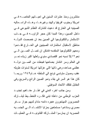 ‫ﻤﻨﺘﺸﺭﻭﻥ ﻭﻤﻨﺫ ﻋﺸﺭﺍﺕ ﺍﻟﺴﻨﻴﻥ ﻓﻲ ﺍﺤﻴـﺎﺌﻬﻡ ﺍﻟﺨﺎﺼـﻪ ﻓـﻲ‬
‫ﺍﻤﺭﻴﻜﺎ ﻭﺠﻨﻭﺏ ﺍﻓﺭﻴﻘﻴﺎ ﻭﺍﻟﻬﻨﺩ ﻭﻏﻴﺭﻫـﺎ، ﻭﻫـﺫﻩ ﺍﻟﺭﺍﺴـﻤﺎﻟﻴﻪ‬
‫ﺍﻟﺼﻴﻨﻴﻪ ﻓﻲ ﺍﻟﺨﺎﺭﺝ ﻗﺩ ﺩﻋﻴﺕ ﻟﺘﺸﺎﺭﻙ ﺍﻟﻨﻅﺎﻡ ﺍﻟﺸﻴﻭﻋﻲ ﻓـﻲ‬
‫ﺩﺍﺨل ﺍﻟﺼﻴﻥ، ﻭﻫﺫﺍ ﺍﻟﻤﺒﺩﺍ ﻜﺎﻥ ﺤﺠﺭ ﺍﻟﺯﺍﻭﻴـﻪ ﻓـﻲ ﺠـﺫﺏ‬
‫ﺍﻻﺴﺘﺜﻤﺎﺭ ﻭﺍﻟﺘﻜﻨﻭﻟﻭﺠﻴﺎ ﺍﻟﻲ ﺍﻟﺼﻴﻥ ﺒﻌﺩ ﺍﻥ ﺨﺼﺼﺕ ﺍﻟﺩﻭﻟـﻪ‬
‫ﻤﻨﺎﻁﻕ ﻻﺴﺘﻘﺒﺎل ﺍﺴﺘﺜﻤﺎﺭﺍﺕ ﺍﻟﺼﻴﻨﻴﻴﻥ ﻓﻲ ﺍﻟﺨـﺎﺭﺝ ﻓﻘـﺩﻤﻭﺍ‬
‫ﻭﻤﻌﻬﻡ ﺍﻟﺘﻜﻨﻭﻟﻭﺠﻴﺎ ﺍﻟﻤﺘﻘﺩﻤﻪ ﻓﺎﻤﻜﻥ ﺍﻥ ﺘﺼـل ﺍﻟﺼـﻴﻥ ﺍﻟـﻲ‬
‫ﻨﺤﻭ٢١% ﻨﺴﺒﻪ ﻨﻤﻭ ﺍﻗﺘﺼﺎﺩﻱ ﺴﻨﻭﻱ ﻭﻟﻌﻠﻬﺎ ﺍﻜﺒﺭ ﺯﻴﺎﺩﻩ ﻨﻤـﻭ‬
‫ﻓﻲ ﺍﻟﻌﺎﻟﻡ ﻭﺴﺭ ﺍﻨﺘﺸﺎﺭ ﺒﻀﺎﺌﻌﻬﺎ ﻓﺠﻌﻠﺕ ﻤﻥ ﺍﻟﺼـﻴﻥ ﺩﻭﻟـﻪ‬
‫ﻋﻅﻤﻲ ﺼﺎﻋﺩﻩ ﻭﻫﻲ ﺫﺍﺘﻬﺎ ﺍﻟﺘﻲ ﻋﺯﻟﺘﻬﺎ ﺍﻤﺭﻴﻜﺎ ﻟﺴﻨﻭﺍﺕ ﻁﻭﻴﻠﻪ‬
‫ﻋﻘﺏ ﻭﺼﻭل ﻤﺎﻭﺘﺴﻲ ﺘﻭﻨﺞ ﺍﻟﻲ ﺍﻟﺴﻠﻁﻪ ﻋـﺎﻡ٩٤٩١ ﻭﺭﺒﻤـﺎ‬
‫ﻜﺎﻥ ﻫﺫﺍ ﻫﻭ ﺍﻟﺴﺭ ﻓﻲ ﺒﻘﺎﺀ ﻭﻨﻤﻭ ﺍﻟﺼﻴﻥ ﺍﻟﺭﺍﺌﻊ ﻭﺍﻟﺴﺭﻴﻊ ﻭﻓﻲ‬
                           ‫ﺍﻟﻤﻘﺎﺒل ﺘﻔﻜﻙ ﺍﻻﺘﺤﺎﺩ ﺍﻟﺴﻭﻓﻴﺘﻲ.‬
‫ﻭﻤﻥ ﺠﺎﻨﺏ ﺍﺨﺭ، ﺍﺘﻤﻨﻲ ﻓﻲ ﺍﻁـﺎﺭ ﻤﻔـﺎﻫﻴﻡ ﺘﺠﺩﻴـﺩ‬
‫ﺍﻟﺤﺯﺏ ﺍﻟﻭﻁﻨﻲ ﻤﻥ ﺩﺍﺨﻠﻪ ﺘﺒﻨﻲ ﻓﻜـﺭﻩ ﺍﻟﺘﺨﻁـﻴﻁ ﻟﻴﺸـﺎﺭﻙ‬
‫ﺍﻟﻤﺼﺭﻴﻭﻥ ﺍﻟﻤﻬﺎﺠﺭﻭﻥ ﻫﺠﺭﻩ ﺩﺍﺌﻤﻪ ﻤﺎﺩﺍﻡ ﻟﺩﻴﻬﻡ ﺠﻭﺍﺯ ﺴـﻔﺭ‬
‫ﻤﺼﺭﻱ ﻭﻤﺎﺩﺍﻤﻭﺍ ﻤﺴﺘﻤﺘﻌﻴﻥ ﺒﻤﺯﺍﻴﺎ ﺍﻻﻨﺘﻤـﺎﺀ ﺍﻟـﻲ ﺍﻟﺠﻨﺴـﻴﻪ‬
‫ﺍﻟﻤﺼﺭﻴﻪ ﺍﻥ ﻴﻤﺎﺭﺴﻭﺍ ﺍﻟﻤﺸـﺎﺭﻜﻪ ﺍﻟﻘﺎﻨﻭﻨﻴـﻪ ﻓـﻲ ﺍﻟﻌﻤﻠﻴـﺎﺕ‬
 