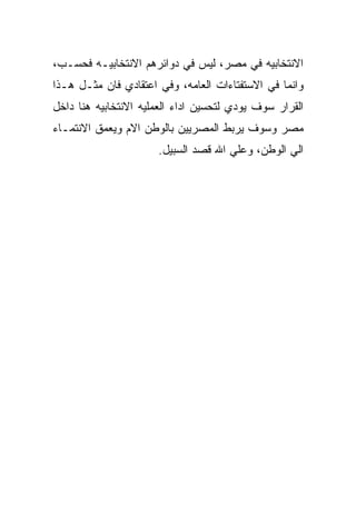 ‫ﺍﻻﻨﺘﺨﺎﺒﻴﻪ ﻓﻲ ﻤﺼﺭ، ﻟﻴﺱ ﻓﻲ ﺩﻭﺍﺌﺭﻫﻡ ﺍﻻﻨﺘﺨﺎﺒﻴـﻪ ﻓﺤﺴـﺏ،‬
‫ﻭﺍﻨﻤﺎ ﻓﻲ ﺍﻻﺴﺘﻔﺘﺎﺀﺍﺕ ﺍﻟﻌﺎﻤﻪ، ﻭﻓﻲ ﺍﻋﺘﻘﺎﺩﻱ ﻓﺎﻥ ﻤﺜـل ﻫـﺫﺍ‬
‫ﺍﻟﻘﺭﺍﺭ ﺴﻭﻑ ﻴﻭﺩﻱ ﻟﺘﺤﺴﻴﻥ ﺍﺩﺍﺀ ﺍﻟﻌﻤﻠﻴﻪ ﺍﻻﻨﺘﺨﺎﺒﻴﻪ ﻫﻨﺎ ﺩﺍﺨل‬
‫ﻤﺼﺭ ﻭﺴﻭﻑ ﻴﺭﺒﻁ ﺍﻟﻤﺼﺭﻴﻴﻥ ﺒﺎﻟﻭﻁﻥ ﺍﻻﻡ ﻭﻴﻌﻤﻕ ﺍﻻﻨﺘﻤـﺎﺀ‬
                      ‫ﺍﻟﻲ ﺍﻟﻭﻁﻥ، ﻭﻋﻠﻲ ﺍﷲ ﻗﺼﺩ ﺍﻟﺴﺒﻴل.‬
 