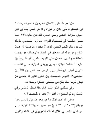 ‫ﻤﻥ ﻨﻌﻡ ﺍﷲ ﻋﻠﻲ ﺍﻻﻨﺴﺎﻥ ﺍﻨﻪ ﻴﺠﻬل ﻤﺎ ﺴﻭﻑ ﻴﺤـﺩﺙ‬
‫ﻓﻲ ﺍﻟﻤﺴﺘﻘﺒل، ﺨﻴﺭﺍ ﻜﺎﻥ ﺍﻭ ﺸﺭﺍ، ﻭﻫﺎ ﻫﻭ ﺍﻟﻌﻤﺭ ﻴﻤﺘﺩ ﺒﻲ ﻟﻜﻲ‬
‫ﺍﻋﻴﺵ ﺴﻨﻭﺍﺕ ﺍﻟﻨﻀﺞ ﻭﺠﻨﻲ ﺍﻟﺜﻤﺎﺭ، ﻓﻘﺩ ﻜﺎﻥ ﻋﺎﻡ٨٩٩١ ﻋﺎﻤﺎ‬
‫ﻤﺘﻤﻴﺯﺍ ﺒﺎﻟﻨﺴﺒﻪ ﻟﻲ ﺸﺨﺼﻴﺎ، ﻓﻔﻲ٥١ ﻤـﺎﺭﺱ ﻤﻨﺤﻨـﻲ ﻤﻠـﻙ‬
‫ﺍﻟﺴﻭﻴﺩ ﻭﺴﺎﻡ ﺍﻟﻨﺠﻡ ﺍﻟﻘﻁﺒﻲ ﺍﻟﺫﻱ ﻻ ﻴﺨﺒﻭ، ﻭﺘﻭﻫﻤﺕ ﺍﻥ ﻫـﺫﺍ‬
‫ﺍﻟﺘﻜﺭﻴﻡ ﻤﻥ ﺩﻭﻟﻪ ﻟﻬﺎ ﺴﻤﻌﺘﻬﺎ ﻓﻲ ﺍﻟﺤﻴﺎﺩ ﻭﺍﻻﻨﺼﺎﻑ ﻫﻭ ﻨﻬﺎﻴـﻪ‬
‫ﺍﻟﻤﻁﺎﻑ، ﻭﺍﺫ ﺒﻲ ﺍﺤﺼل ﻋﻠﻲ ﺘﻜﺭﻴﻡ ﻋﺎﻟﻤﻲ ﺍﺨﺭ ﻗﺩ ﻴﺘﻔـﻭﻕ‬
‫ﻋﻠﻴﻪ، ﺍﺫ ﺘﺴﻠﻤﺕ ﺠﺎﺌﺯﻩ ﺴﻴﻤﻭﻥ ﺒﻭﻟﻴﻔﺎﺭ ﺍﻟﺩﻭﻟﻴﻪ، ﻓـﻲ ﺍﻟﻘﺎﻋـﻪ‬
‫ﺍﻟﻜﺒﺭﻱ ﻟﻤﺒﻨﻲ ﺍﻟﻴﻭﻨﺴﻜﻭ ﻓﻲ ﺒـﺎﺭﻴﺱ ﻤﺴـﺎﺀ ﻴـﻭﻡ ﺍﻻﺜﻨـﻴﻥ‬
‫ﺍﻟﻤﺎﻀﻲ٩١ ﺍﻜﺘﻭﺒﺭ ﻓﺎﺤﺴﺴﺕ ﺒﺎﻥ ﺍﻟﻌﻠﻲ ﺍﻟﻘﺩﻴﺭ ﻗﺩ ﻤﻨﺤﻨﻲ ﻤﻥ‬
        ‫ﻓﻴﺽ ﻜﺭﻤﻪ ﻤﺎﻟﻡ ﻴﻜﻥ ﻓﻲ ﺤﺴﺒﺎﻨﻲ، ﻓﺸﻜﺭﺍ ﻭﺤﻤﺩﺍ ﷲ.‬
‫ﻭﻓﻲ ﺨﻁﺎﺒﻲ ﺍﻟﺫﻱ ﺍﻟﻘﻴﺘﻪ ﺍﻤﺎﻡ ﻫﺫﺍ ﺍﻟﺤﻔل ﺍﻟﻌﺎﻟﻤﻲ ﺭﻓﻴﻊ‬
       ‫ﺍﻟﻤﺴﺘﻭﻱ، ﻟﻡ ﺍﺴﺘﻁﻊ ﺍﻥ ﺍﻋﺒﺭ ﺍﻻ ﺒﻌﺒﺎﺭﻩ ﻤﻠﺨﺼﻬﺎ ﺍﻥ:‬
‫ﺩﻋﻨﻲ ﺍﺒﺩﺍ ﺒﺎﻥ ﺍﻭﻜﺩ ﻤﺎ ﻫﻭ ﻤﻌﺭﻭﻑ ﻤﻥ ﺍﻥ ﺴـﻴﻤﻭﻥ‬
‫ﺒﻭﻟﻴﻔﺎﺭ]٣٨٧١ ﻡ ٠٣٨١ ﻡ( ﻫﻭ ﻤﺤﺭﺭ ﺍﻤﺭﻴﻜﺎ ﺍﻟﻼﺘﻴﻨﻴﻪ، ﺒـل‬
‫ﻫﻭ ﺍﻟﺫﻱ ﺴﺎﻫﻡ ﻤﻥ ﺨﻼل ﻨﻀﺎﻟﻪ ﺍﻟﺘﺤﺭﻴﺭﻱ ﻓﻲ ﺍﻨﺸﺎﺀ ﻭﺘﻜﻭﻴﻥ‬
 