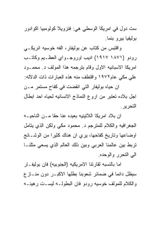 ‫ﺴﺕ ﺩﻭل ﻓﻲ ﺍﻤﺭﻴﻜﺎ ﺍﻟﻭﺴﻁﻲ ﻫﻲ: ﻓﻨﺯﻭﻴﻼ ﻜﻭﻟﻭﻤﺒﻴﺎ ﺍﻜﻭﺍﺩﻭﺭ‬
                                           ‫ﺒﻭﻟﻴﻔﻴﺎ ﺒﻴﺭﻭ ﺒﻨﻤﺎ.‬
‫ﻭﺍﻗﺘﺒﺱ ﻤﻥ ﻜﺘﺎﺏ ﻋﻥ ﺒﻭﻟﻴﻔﺎﺭ، ﺍﻟﻔﻪ ﺨﻭﺴﻴﻪ ﺍﻨﺭﻴﻜـﻲ‬
‫ﺭﻭﺩﻭ )١٧٨١ ٧١٩١( ﺍﺩﻴﺏ ﺍﻭﺭﻭﺠـﻭﺍﻱ ﺍﻟﻌﻅـﻴﻡ ﻭﻜﺎﺘـﺏ‬
‫ﺍﻤﺭﻴﻜﺎ ﺍﻻﺴﺒﺎﻨﻴﻪ ﺍﻻﻭل ﻭﻗﺎﻡ ﺒﺘﺭﺠﻤﻪ ﻫﺫﺍ ﺍﻟﻤﻭﻟﻑ ﺩ. ﻤﺤﻤـﻭﺩ‬
‫ﻋﻠﻲ ﻤﻜﻲ ﻋﺎﻡ٢٧٩١ ﻭﺍﻗﺘﻁﻑ ﻤﻨﻪ ﻫﺫﻩ ﺍﻟﻌﺒﺎﺭﺍﺕ ﺫﺍﺕ ﺍﻟﺩﻻﻟﻪ:‬
‫ﺍﻥ ﺤﻴﺎﻩ ﺒﻭﻟﻴﻔﺎﺭ ﺍﻟﺘﻲ ﺍﻨﻘﻀﺕ ﻓﻲ ﻜﻔﺎﺡ ﻤﺴﺘﻤﺭ ﻤـﻥ‬
‫ﺍﺠل ﺒﻼﺩﻩ ﺘﻌﺘﺒﺭ ﻤﻥ ﺍﺭﻭﻉ ﺍﻟﻨﻤﺎﺫﺝ ﺍﻻﻨﺴﺎﻨﻴﻪ ﻟﺤﻴﺎﻩ ﺍﺤﺩ ﺍﺒﻁﺎل‬
                                                   ‫ﺍﻟﺘﺤﺭﻴﺭ.‬
‫ﺍﻥ ﺒﻼﺩ ﺍﻤﺭﻴﻜﺎ ﺍﻟﻼﺘﻴﻨﻴﻪ ﺒﻌﻴﺩﻩ ﻋﻨﺎ ﺤﻘﺎ ﻤـﻥ ﺍﻟﻨﺎﺤﻴـﻪ‬
‫ﺍﻟﺠﻐﺭﺍﻓﻴﻪ ﻭﺍﻟﻜﻼﻡ ﻟﻠﻤﺘﺭﺠﻡ ﺩ. ﻤﺤﻤﻭﺩ ﻤﻜﻲ ﻭﻟﻜﻥ ﺍﻟﺫﻱ ﻴﺘﺎﻤل‬
‫ﺍﻭﻀﺎﻋﻬﺎ ﻭﺘﺎﺭﻴﺦ ﻜﻔﺎﺤﻬﺎ، ﻴﺭﻱ ﺍﻥ ﻫﻨﺎﻙ ﻜﺜﻴﺭﺍ ﻤﻥ ﺍﻟﻭﺸـﺎﺌﺞ‬
‫ﺘﺭﺒﻁ ﺒﻴﻥ ﻋﺎﻟﻤﻨﺎ ﺍﻟﻌﺭﺒﻲ ﻭﺒﻴﻥ ﺫﻟﻙ ﺍﻟﻌﺎﻟﻡ ﺍﻟﺫﻱ ﻴﺴﻌﻲ ﻤﺜﻠﻨـﺎ‬
                                       ‫ﺍﻟﻲ ﺍﻟﺘﺤﺭﺭ ﻭﺍﻟﻭﺤﺩﻩ.‬
‫ﺍﻤﺎ ﺒﺎﻟﻨﺴﺒﻪ ﻟﻘﺎﺭﺘﻨﺎ ﺍﻻﻤﺭﻴﻜﻴﻪ )ﺍﻟﺠﻨﻭﺒﻴﻪ( ﻓﺎﻥ ﺒﻭﻟﻴﻔـﺎﺭ‬
‫ﺴﻴﻅل ﺩﺍﺌﻤﺎ ﻓﻲ ﻀﻤﺎﺌﺭ ﺸﻌﻭﺒﻨﺎ ﺒﻁﻠﻬﺎ ﺍﻻﻜﺒـﺭ ﺩﻭﻥ ﻤﻨـﺎﺯﻉ‬
‫ﻭﺍﻟﻜﻼﻡ ﻟﻠﻤﻭﻟﻑ ﺨﻭﺴﻴﻪ ﺭﻭﺩﻭ ﻓﺎﻥ ﺍﻟﺒﻁﻭﻟـﻪ ﻟﻴﺴـﺕ ﺭﻫﻴﻨـﻪ‬
 