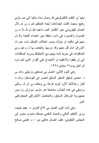 ‫ﻤﻨﻬﺎ ﺍﻥ ﺍﻟﺘﻘﺩﻡ ﺍﻟﺘﻜﻨﻭﻟﻭﺠﻲ ﻗﺩ ﻭﺼل ﻤﺩﺍﻩ ﺤﺎﻟﻴﺎ ﺍﻟﻲ ﻤﺴـﺘﻭﻱ‬
‫ﺭﻓﻴﻊ، ﺒﺤﻴﺙ ﻜﺎﻨﺕ ﺍﺠﺘﻤﺎﻋﺎﺕ ﻟﺠﻨﻪ ﺍﻟﺘﺤﻜﻴﻡ ﺘﺘﻡ ﻤـﻥ ﺨـﻼل‬
‫ﺍﺘﺼﺎل ﺘﻠﻴﻔﺯﻴﻭﻨﻲ ﻋﺒﺭ ﺍﻻﻗﻤﺎﺭ ﺍﻟﺼـﻨﺎﻋﻴﻪ ﺘﻨﻘـل ﻜـﻼ ﻤـﻥ‬
‫ﺍﻟﺼﻭﺕ ﻭﺍﻟﺼﻭﺭﻩ ﻓﻲ ﺩﺍﺌﺭﻩ ﻤﻐﻠﻘﻪ ﺒﻴﻥ ﺍﻋﻀﺎﺀ ﺍﻟﻠﺠﻨﻪ ﻭﻜـل‬
‫ﻤﻨﻬﻡ ﻓﻲ ﻤﻜﺘﺒﻪ ﺍﻭ ﻤﻨﺯﻟﻪ ﺒﺴﺒﺏ ﺍﺨﺘﻼﻑ ﺍﻟﺘﻭﻗﻴﺘـﺎﺕ، ﺤﻴـﺙ‬
‫ﺍﻻﻭﺭﺍﻕ ﺍﻤﺎﻡ ﻜل ﻤﻨﻬﻡ ﻭﻗﺩ ﺩﺭﺴﻬﺎ ﻭﺘﻔﺤﺼـﻬﺎ ﺜـﻡ ﺘﺠـﺭﻱ‬
‫ﺍﻟﻤﻨﺎﻗﺸﺎﺕ ﻓﻲ ﺤﺭﻴﻪ ﺘﺎﻤﻪ ﺒﻴﻨﻬﻡ ﻤﻊ ﺍﻻﺤﺘﻔﺎﻅ ﺒﺴﺭﻴﻪ ﺍﻟﻤﻨﺎﻗﺸﺎﺕ‬
‫ﺍﻟﻲ ﺍﻥ ﻴﺘﻔﻘﻭﺍ ﺒﺎﻻﻏﻠﺒﻴﻪ ﺍﻭ ﺍﻻﺠﻤﺎﻉ ﻋﻠﻲ ﺍﻟﻘﺭﺍﺭ ﺍﻟﺫﻱ ﺍﺘﺨـﺫﻭﻩ‬
                           ‫ﺜﻡ ﺍﻋﻠﻥ ﻴﻭﻡ٤٢ ﺴﺒﺘﻤﺒﺭ٨٩٩١.‬
‫ﻭﻓﻲ ﺍﻟﻴﻭﻡ ﺍﻟﺘﺎﻟﻲ، ﺍﺘﺼل ﺒﻲ ﺼﺩﻴﻘﻲ ﻭﺯﻤﻴﻠﻲ ﻭﺍﺨـﻲ‬
‫ﺩ. ﻤﺤﺴﻥ ﺘﻭﻓﻴﻕ ﺍﻟﺴﻔﻴﺭ ﺍﻟﺴﺎﺒﻕ ﻟﻤﺼﺭ ﻓﻲ ﺍﻟﻴﻭﻨﺴﻜﻭ، ﻭﺍﺤـﺩ‬
‫ﻜﺒﺎﺭ ﺭﺠﺎﻻﺘﻬﺎ ﺍﻻﻥ، ﻟﻴﺯﻴﺩ ﻓﺭﺤﺘـﻲ ﻭﻴﻌﻠﻤﻨـﻲ ﺍﻥ ﺸـﺭﻴﻜﻲ‬
‫ﻭﺯﻤﻴﻠﻲ ﻓﻲ ﻫﺫﻩ ﺍﻟﺠﺎﺌﺯﻩ ﻤﻨﺎﺼﻔﻪ ﻫﻭ ﻤﺎﺭﻴﻭ ﺴﻭﺍﺭﺵ ﺭﺌـﻴﺱ‬
‫ﺠﻤﻬﻭﺭﻴﻪ ﺍﻟﺒﺭﺘﻐﺎل ﺍﻟﺴﺎﺒﻕ، ﻭﺍﻟﻤﻨﺎﻀل ﺍﻻﺸﺘﺭﺍﻜﻲ ﺍﻟﺩﻴﻤﻘﺭﺍﻁﻲ‬
                                                  ‫ﺍﻟﺤﺭ.‬
‫ﻭﻓﻲ ﺫﺍﺕ ﺍﻟﻴﻭﻡ ﺍﺘﺼل ﺒﻲ ﺍﻻﺥ ﺍﻟﻌﺯﻴﺯ ﺩ. ﻤﻔﻴﺩ ﺸﻬﺎﺏ‬
‫ﻭﺯﻴﺭ ﺍﻟﺘﻌﻠﻴﻡ ﺍﻟﻌﺎﻟﻲ ﻭﺍﻟﺒﺤﺙ ﺍﻟﻌﻠﻤﻲ ﺒﺼﻔﺘﻪ ﻤﻨﺩﻭﺏ ﻤﺼﺭ ﻓﻲ‬
‫ﺍﻟﻤﺠﻠﺱ ﺍﻟﺘﻨﻔﻴﺫﻱ، ﻋﻘﺏ ﺍﺘﺼﺎل ﻫﺎﺘﻔﻲ ﻤﻥ ﺍ. ﺩ. ﻓﺘﺤﻲ ﺼﺎﻟﺢ‬
 