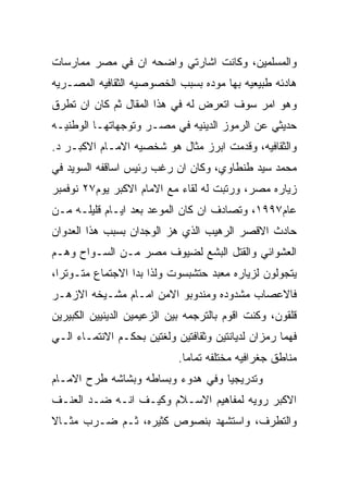 ‫ﻭﺍﻟﻤﺴﻠﻤﻴﻥ، ﻭﻜﺎﻨﺕ ﺍﺸﺎﺭﺘﻲ ﻭﺍﻀﺤﻪ ﺍﻥ ﻓﻲ ﻤﺼﺭ ﻤﻤﺎﺭﺴﺎﺕ‬
‫ﻫﺎﺩﺌﻪ ﻁﺒﻴﻌﻴﻪ ﺒﻬﺎ ﻤﻭﺩﻩ ﺒﺴﺒﺏ ﺍﻟﺨﺼﻭﺼﻴﻪ ﺍﻟﺜﻘﺎﻓﻴﻪ ﺍﻟﻤﺼـﺭﻴﻪ‬
‫ﻭﻫﻭ ﺍﻤﺭ ﺴﻭﻑ ﺍﺘﻌﺭﺽ ﻟﻪ ﻓﻲ ﻫﺫﺍ ﺍﻟﻤﻘﺎل ﺜﻡ ﻜﺎﻥ ﺍﻥ ﺘﻁﺭﻕ‬
‫ﺤﺩﻴﺜﻲ ﻋﻥ ﺍﻟﺭﻤﻭﺯ ﺍﻟﺩﻴﻨﻴﻪ ﻓﻲ ﻤﺼـﺭ ﻭﺘﻭﺠﻬﺎﺘﻬـﺎ ﺍﻟﻭﻁﻨﻴـﻪ‬
‫ﻭﺍﻟﺜﻘﺎﻓﻴﻪ، ﻭﻗﺩﻤﺕ ﺍﺒﺭﺯ ﻤﺜﺎل ﻫﻭ ﺸﺨﺼﻴﻪ ﺍﻻﻤـﺎﻡ ﺍﻻﻜﺒـﺭ ﺩ.‬
‫ﻤﺤﻤﺩ ﺴﻴﺩ ﻁﻨﻁﺎﻭﻱ، ﻭﻜﺎﻥ ﺍﻥ ﺭﻏﺏ ﺭﺌﻴﺱ ﺍﺴﺎﻗﻔﻪ ﺍﻟﺴﻭﻴﺩ ﻓﻲ‬
‫ﺯﻴﺎﺭﻩ ﻤﺼﺭ، ﻭﺭﺘﺒﺕ ﻟﻪ ﻟﻘﺎﺀ ﻤﻊ ﺍﻻﻤﺎﻡ ﺍﻻﻜﺒﺭ ﻴﻭﻡ٧٢ ﻨﻭﻓﻤﺒﺭ‬
‫ﻋﺎﻡ٧٩٩١، ﻭﺘﺼﺎﺩﻑ ﺍﻥ ﻜﺎﻥ ﺍﻟﻤﻭﻋﺩ ﺒﻌﺩ ﺍﻴـﺎﻡ ﻗﻠﻴﻠـﻪ ﻤـﻥ‬
‫ﺤﺎﺩﺙ ﺍﻻﻗﺼﺭ ﺍﻟﺭﻫﻴﺏ ﺍﻟﺫﻱ ﻫﺯ ﺍﻟﻭﺠﺩﺍﻥ ﺒﺴﺒﺏ ﻫﺫﺍ ﺍﻟﻌﺩﻭﺍﻥ‬
‫ﺍﻟﻌﺸﻭﺍﺌﻲ ﻭﺍﻟﻘﺘل ﺍﻟﺒﺸﻊ ﻟﻀﻴﻭﻑ ﻤﺼﺭ ﻤـﻥ ﺍﻟﺴـﻭﺍﺡ ﻭﻫـﻡ‬
‫ﻴﺘﺠﻭﻟﻭﻥ ﻟﺯﻴﺎﺭﻩ ﻤﻌﺒﺩ ﺤﺘﺸﺒﺴﻭﺕ ﻭﻟﺫﺍ ﺒﺩﺍ ﺍﻻﺠﺘﻤﺎﻉ ﻤﺘـﻭﺘﺭﺍ،‬
‫ﻓﺎﻻﻋﺼﺎﺏ ﻤﺸﺩﻭﺩﻩ ﻭﻤﻨﺩﻭﺒﻭ ﺍﻻﻤﻥ ﺍﻤـﺎﻡ ﻤﺸـﻴﺨﻪ ﺍﻻﺯﻫـﺭ‬
‫ﻗﻠﻘﻭﻥ، ﻭﻜﻨﺕ ﺍﻗﻭﻡ ﺒﺎﻟﺘﺭﺠﻤﻪ ﺒﻴﻥ ﺍﻟﺯﻋﻴﻤﻴﻥ ﺍﻟﺩﻴﻨﻴﻴﻥ ﺍﻟﻜﺒﻴﺭﻴﻥ‬
‫ﻓﻬﻤﺎ ﺭﻤﺯﺍﻥ ﻟﺩﻴﺎﻨﺘﻴﻥ ﻭﺜﻘﺎﻓﺘﻴﻥ ﻭﻟﻐﺘﻴﻥ ﺒﺤﻜـﻡ ﺍﻻﻨﺘﻤـﺎﺀ ﺍﻟـﻲ‬
                            ‫ﻤﻨﺎﻁﻕ ﺠﻐﺭﺍﻓﻴﻪ ﻤﺨﺘﻠﻔﻪ ﺘﻤﺎﻤﺎ.‬
‫ﻭﺘﺩﺭﻴﺠﻴﺎ ﻭﻓﻲ ﻫﺩﻭﺀ ﻭﺒﺴﺎﻁﻪ ﻭﺒﺸﺎﺸﻪ ﻁﺭﺡ ﺍﻻﻤـﺎﻡ‬
‫ﺍﻻﻜﺒﺭ ﺭﻭﻴﻪ ﻟﻤﻔﺎﻫﻴﻡ ﺍﻻﺴـﻼﻡ ﻭﻜﻴـﻑ ﺍﻨـﻪ ﻀـﺩ ﺍﻟﻌﻨـﻑ‬
‫ﻭﺍﻟﺘﻁﺭﻑ، ﻭﺍﺴﺘﺸﻬﺩ ﺒﻨﺼﻭﺹ ﻜﺜﻴﺭﻩ، ﺜـﻡ ﻀـﺭﺏ ﻤﺜـﺎﻻ‬
 