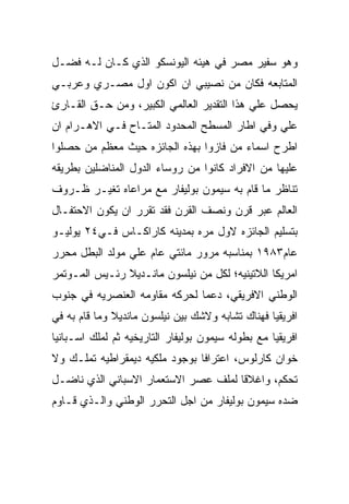 ‫ﻭﻫﻭ ﺴﻔﻴﺭ ﻤﺼﺭ ﻓﻲ ﻫﻴﺌﻪ ﺍﻟﻴﻭﻨﺴﻜﻭ ﺍﻟﺫﻱ ﻜـﺎﻥ ﻟـﻪ ﻓﻀـل‬
‫ﺍﻟﻤﺘﺎﺒﻌﻪ ﻓﻜﺎﻥ ﻤﻥ ﻨﺼﻴﺒﻲ ﺍﻥ ﺍﻜﻭﻥ ﺍﻭل ﻤﺼـﺭﻱ ﻭﻋﺭﺒـﻲ‬
‫ﻴﺤﺼل ﻋﻠﻲ ﻫﺫﺍ ﺍﻟﺘﻘﺩﻴﺭ ﺍﻟﻌﺎﻟﻤﻲ ﺍﻟﻜﺒﻴﺭ، ﻭﻤﻥ ﺤـﻕ ﺍﻟﻘـﺎﺭﺉ‬
‫ﻋﻠﻲ ﻭﻓﻲ ﺍﻁﺎﺭ ﺍﻟﻤﺴﻁﺢ ﺍﻟﻤﺤﺩﻭﺩ ﺍﻟﻤﺘـﺎﺡ ﻓـﻲ ﺍﻻﻫـﺭﺍﻡ ﺍﻥ‬
‫ﺍﻁﺭﺡ ﺍﺴﻤﺎﺀ ﻤﻥ ﻓﺎﺯﻭﺍ ﺒﻬﺫﻩ ﺍﻟﺠﺎﺌﺯﻩ ﺤﻴﺙ ﻤﻌﻅﻡ ﻤﻥ ﺤﺼﻠﻭﺍ‬
‫ﻋﻠﻴﻬﺎ ﻤﻥ ﺍﻻﻓﺭﺍﺩ ﻜﺎﻨﻭﺍ ﻤﻥ ﺭﻭﺴﺎﺀ ﺍﻟﺩﻭل ﺍﻟﻤﻨﺎﻀﻠﻴﻥ ﺒﻁﺭﻴﻘﻪ‬
‫ﺘﻨﺎﻅﺭ ﻤﺎ ﻗﺎﻡ ﺒﻪ ﺴﻴﻤﻭﻥ ﺒﻭﻟﻴﻔﺎﺭ ﻤﻊ ﻤﺭﺍﻋﺎﻩ ﺘﻐﻴـﺭ ﻅـﺭﻭﻑ‬
‫ﺍﻟﻌﺎﻟﻡ ﻋﺒﺭ ﻗﺭﻥ ﻭﻨﺼﻑ ﺍﻟﻘﺭﻥ ﻓﻘﺩ ﺘﻘﺭﺭ ﺍﻥ ﻴﻜﻭﻥ ﺍﻻﺤﺘﻔـﺎل‬
‫ﺒﺘﺴﻠﻴﻡ ﺍﻟﺠﺎﺌﺯﻩ ﻻﻭل ﻤﺭﻩ ﺒﻤﺩﻴﻨﻪ ﻜﺎﺭﺍﻜـﺎﺱ ﻓـﻲ٤٢ ﻴﻭﻟﻴـﻭ‬
‫ﻋﺎﻡ٣٨٩١ ﺒﻤﻨﺎﺴﺒﻪ ﻤﺭﻭﺭ ﻤﺎﺌﺘﻲ ﻋﺎﻡ ﻋﻠﻲ ﻤﻭﻟﺩ ﺍﻟﺒﻁل ﻤﺤﺭﺭ‬
‫ﺍﻤﺭﻴﻜﺎ ﺍﻟﻼﺘﻴﻨﻴﻪ؛ ﻟﻜل ﻤﻥ ﻨﻴﻠﺴﻭﻥ ﻤﺎﻨـﺩﻴﻼ ﺭﺌـﻴﺱ ﺍﻟﻤـﻭﺘﻤﺭ‬
‫ﺍﻟﻭﻁﻨﻲ ﺍﻻﻓﺭﻴﻘﻲ، ﺩﻋﻤﺎ ﻟﺤﺭﻜﻪ ﻤﻘﺎﻭﻤﻪ ﺍﻟﻌﻨﺼﺭﻴﻪ ﻓﻲ ﺠﻨﻭﺏ‬
‫ﺍﻓﺭﻴﻘﻴﺎ ﻓﻬﻨﺎﻙ ﺘﺸﺎﺒﻪ ﻭﻻﺸﻙ ﺒﻴﻥ ﻨﻴﻠﺴﻭﻥ ﻤﺎﻨﺩﻴﻼ ﻭﻤﺎ ﻗﺎﻡ ﺒﻪ ﻓﻲ‬
‫ﺍﻓﺭﻴﻘﻴﺎ ﻤﻊ ﺒﻁﻭﻟﻪ ﺴﻴﻤﻭﻥ ﺒﻭﻟﻴﻔﺎﺭ ﺍﻟﺘﺎﺭﻴﺨﻴﻪ ﺜﻡ ﻟﻤﻠﻙ ﺍﺴـﺒﺎﻨﻴﺎ‬
‫ﺨﻭﺍﻥ ﻜﺎﺭﻟﻭﺱ، ﺍﻋﺘﺭﺍﻓﺎ ﺒﻭﺠﻭﺩ ﻤﻠﻜﻴﻪ ﺩﻴﻤﻘﺭﺍﻁﻴﻪ ﺘﻤﻠـﻙ ﻭﻻ‬
‫ﺘﺤﻜﻡ، ﻭﺍﻏﻼﻗﺎ ﻟﻤﻠﻑ ﻋﺼﺭ ﺍﻻﺴﺘﻌﻤﺎﺭ ﺍﻻﺴﺒﺎﻨﻲ ﺍﻟﺫﻱ ﻨﺎﻀـل‬
‫ﻀﺩﻩ ﺴﻴﻤﻭﻥ ﺒﻭﻟﻴﻔﺎﺭ ﻤﻥ ﺍﺠل ﺍﻟﺘﺤﺭﺭ ﺍﻟﻭﻁﻨﻲ ﻭﺍﻟـﺫﻱ ﻗـﺎﻭﻡ‬
 