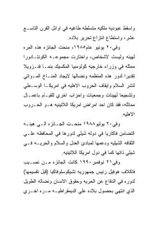 ‫ﻭﺍﺴﻘﻁ ﻋﺒﻭﺩﻴﻪ ﻤﻠﻜﻴﻪ ﻤﺘﺴﻠﻁﻪ ﻁﺎﻏﻴﻪ ﻓﻲ ﺍﻭﺍﺌل ﺍﻟﻘﺭﻥ ﺍﻟﺘﺎﺴـﻊ‬
                     ‫ﻋﺸﺭ، ﻭﺍﺴﺘﻁﺎﻉ ﺍﻨﺘﺯﺍﻉ ﺘﺤﺭﻴﺭ ﺒﻼﺩﻩ.‬
‫ﻭﻓﻲ٠٢ ﻴﻭﻨﻴﻭ ﻋﺎﻡ٥٨٩١، ﻤﻨﺤﺕ ﺍﻟﺠﺎﺌﺯﻩ ﻫﺫﻩ ﺍﻟﻤﺭﻩ‬
‫ﻟﻬﻴﺌﻪ ﻭﻟﻴﺴﺕ ﻻﺸﺨﺎﺹ، ﻭﺍﺨﺘﺎﺭﺕ ﻤﺠﻤﻭﻋـﻪ ﺍﻟﻜﻭﻨﺘـﺎﺩﻭﺭﺍ‬
‫ﻤﻤﺜﻠﻪ ﻓﻲ ﻭﺯﺭﺍﺀ ﺨﺎﺭﺠﻴﻪ ﻜﻭﻟﻭﻤﺒﻴﺎ ﺍﻟﻤﻜﺴﻴﻙ ﺒﻨﻤـﺎ ﻓﻨـﺯﻭﻴﻼ‬
‫ﺘﻘﺩﻴﺭﺍ ﻟﺩﻭﺭ ﻫﺫﻩ ﺍﻟﻤﻨﻅﻤﻪ ﻭﻨﻀﺎﻟﻬﺎ ﻻﻴﺠﺎﺩ ﺍﻟﻤﻨـﺎﺥ ﺍﻟﻤـﻭﺍﺘﻲ‬
‫ﻟﻨﺸﺭ ﺍﻟﺴﻼﻡ ﻭﺍﻴﻘﺎﻑ ﺍﻟﺤﺭﻭﺏ ﺍﻻﻫﻠﻴﻪ ﻓﻲ ﺍﻤﺭﻴﻜـﺎ ﺍﻟﻭﺴـﻁﻲ‬
‫ﻭﺘﺸﺠﻴﻌﺎ ﻟﻬﻴﺌﺎﺕ ﻭﺠﻤﻌﻴﺎﺕ ﻭﺍﺤﺯﺍﺏ ﺍﺨﺭﻱ ﻟﻠﻘﻴـﺎﻡ ﺒﺎﻋﻤـﺎل‬
‫ﻤﻤﺎﺜﻠﻪ، ﻓﻘﺩ ﻜﺎﻥ ﺍﺤﺩ ﺍﻤﺭﺍﺽ ﺍﻤﺭﻴﻜﺎ ﺍﻟﻼﺘﻴﻨﻴﻪ ﻫـﻭ ﺍﻟﺤـﺭﻭﺏ‬
                                                ‫ﺍﻻﻫﻠﻴﻪ.‬
‫ﻭﻓﻲ٠٢ ﻴﻭﻟﻴﻭ٨٨٩١ ﻤﻨﺤـﺕ ﺍﻟﺠـﺎﺌﺯﻩ ﺍﻟـﻲ ﻫﻴﺌـﻪ‬
‫ﺍﻟﺘﻀﺎﻤﻥ ﻓﺎﻜﺎﺭﻴﺎ ﻓﻲ ﺩﻭﻟﻪ ﺸﻴﻠﻲ ﻟﺩﻭﺭﻫﺎ ﻓﻲ ﺍﻟﻤﺤﺎﻓﻅﻪ ﻋﻠـﻲ‬
‫ﺍﻟﺜﻘﺎﻓﻪ ﺍﻟﺸﻴﻠﻴﻪ ﻭﺩﻋﻤﻬﺎ ﻟﻤﺒﺎﺩﺉ ﺍﻟﻌﺩل ﻭﺍﻟﺴﻼﻡ ﻭﺍﻟﺤﺭﻴـﻪ ﻓـﻲ‬
                  ‫ﺸﻴﻠﻲ ﺫﺍﺘﻬﺎ ﻜﻤﺎ ﻓﻲ ﺩﻭل ﺍﻤﺭﻴﻜﺎ ﺍﻟﻼﺘﻴﻨﻴﻪ.‬
‫ﻭﻓﻲ١٢ ﻨﻭﻓﻤﺒﺭ٠٩٩١ ﻜﺎﻨﺕ ﺍﻟﺠﺎﺌﺯﻩ ﻤـﻥ ﻨﺼـﻴﺏ‬
‫ﻓﺎﻜﻼﻑ ﻫﻭﻓﻴل ﺭﺌﻴﺱ ﺠﻤﻬﻭﺭﻴﻪ ﺘﺸﻴﻜﻭﺴﻠﻭﻓﺎﻜﻴﺎ )ﻗﺒل ﺘﻘﺴﻴﻤﻬﺎ(‬
‫ﻟﺩﻭﺭﻩ ﻓﻲ ﺍﻟﺩﻓﺎﻉ ﻋﻥ ﺍﻟﺤﺭﻴﻪ ﻭﺤﻘﻭﻕ ﺍﻻﻨﺴﺎﻥ ﻭﻨﻀﺎﻟﻪ ﺍﻟﻁﻭﻴل‬
‫ﺍﻟﺫﻱ ﺍﻨﺘﻬﻲ ﺒﺤﺼﻭل ﺒﻼﺩﻩ ﻋﻠﻲ ﺍﻟﺩﻴﻤﻘﺭﺍﻁﻴـﻪ ﻤـﺭﻩ ﺍﺨـﺭﻱ‬
 