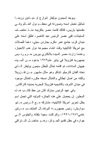 ‫ﻭﻴﻭﺠﺩ ﻟﺴﻴﻤﻭﻥ ﺒﻭﻟﻴﻔﺎﺭ ﺸﻭﺍﺭﻉ ﺍﻭ ﻤﻴـﺎﺩﻴﻥ ﻭﺭﺒﻤـﺎ‬
‫ﺘﻤﺎﺜﻴل ﺘﺤﻤل ﺍﺴﻤﻪ ﻭﺼﻭﺭﺘﻪ ﻓﻲ ﻤﻌﻅـﻡ ﺩﻭل ﺍﻟﻌـﺎﻟﻡ ﻭﻓـﻲ‬
‫ﻤﻘﺩﻤﺘﻬﺎ ﺒﺎﺭﻴﺱ، ﻜﺫﻟﻙ ﻗﺎﻤﺕ ﻤﺼﺭ ﺒﺘﻜﺭﻴﻤﻪ ﻤﻨـﺫ ﻤﻨﺘﺼـﻑ‬
‫ﺍﻟﺴﺘﻴﻨﺎﺕ، ﻓﻔﻲ ﻋﺼﺭ ﺍﻟﺭﺌﻴﺱ ﻋﺒﺩ ﺍﻟﻨﺎﺼﺭ، ﺍﻁﻠﻕ ﺍﺴﻤﻪ ﻋﻠﻲ‬
‫ﻤﻴﺩﺍﻥ ﻗﺭﺏ ﺠﺎﻤﻊ ﻋﻤﺭ ﻤﻜﺭﻡ ﺒﺠﺎﺭﺩﻥ ﺴﻴﺘﻲ، ﺩﻋﻤﺎ ﻟﻠﺼﻼﺕ‬
‫ﻤﻊ ﺍﻤﺭﻴﻜﺎ ﺍﻟﻼﺘﻴﻨﻴﻪ ﻭﻗﺕ ﺍﻨﺸﺎﺀ ﻤﺠﻤﻭﻋﻪ ﺩﻭل ﻋﺩﻡ ﺍﻻﻨﺤﻴﺎﺯ،‬
‫ﻭﻋﻨﺩﻤﺎ ﺯﺍﺭﺕ ﻤﺼﺭ ﺍﻟﺴﻴﺩﻩ ﺒﻼﻨﻜﺎﺭﻱ ﺒﻴﺭﻴﺱ ﺤـﺭﻡ ﺭﺌـﻴﺱ‬
‫ﺠﻤﻬﻭﺭﻴﻪ ﻓﻨﺯﻭﻴﻼ ﻓﻲ ﻴﻨﺎﻴﺭ ﻋﺎﻡ٩٧٩١ ﺒﺩﻋﻭﻩ ﻤـﻥ ﺍﻟﺴـﻴﺩﻩ‬
‫ﺠﻴﻬﺎﻥ ﺍﻟﺴﺎﺩﺍﺕ، ﺘﻡ ﺍﻗﺎﻤﻪ ﺘﻤﺜﺎل ﻟﻠﺒﻁل ﺴﻴﻤﻭﻥ ﺒﻭﻟﻴﻔﺎﺭ ﺍﻟـﺫﻱ‬
‫ﻨﺤﺘﻪ ﺍﻟﻔﻨﺎﻥ ﻜﺎﺭﻤﻴﻠﻭ ﺘﺎﺒﺎﻜﻭ ﻭﻫﻭ ﻤﺜﺎل ﻤﺸﻬﻭﺭ ﻤـﻥ ﻓﻨـﺯﻭﻴﻼ‬
‫ﻭﻟﻜﻨﻪ ﻤﻥ ﺍﺼل ﺍﻴﻁﺎﻟﻲ ﻭﺍﻟﺘﻤﺜﺎل ﻨﺴﺨﻪ ﻤﻜﺭﺭﻩ ﻟﺘﻤﺜﺎل ﻤﻭﺠﻭﺩ‬
‫ﻓﻲ ﻤﻴﺩﺍﻥ ﺍﻟﺸﺭﻑ ﺒﺎﻜﺎﺩﻴﻤﻴﻪ ﻓﻨﺯﻭﻴﻼ ﺍﻟﺒﺤﺭﻴﻪ ﺒﻤﺩﻴﻨﻪ ﻜﺎﺭﺍﻜﺎﺱ.‬
‫ﻭﻓﻲ ﻋﻬﺩ ﺍﻟﺭﺌﻴﺱ ﻤﺒﺎﺭﻙ ﻜﺎﻥ ﻤﻥ ﺤﻅ ﻜﺎﺘـﺏ ﻫـﺫﻩ‬
‫ﺍﻟﺴﻁﻭﺭ ﺍﻥ ﻴﺤﺼل ﻋﻠﻲ ﻫﺫﻩ ﺍﻟﺠﺎﺌﺯﻩ ﺍﻟﺩﻭﻟﻴﻪ ﺍﻟﺘﻲ ﺘﺤﻤل ﺍﺴﻡ‬
‫ﺒﻁل ﺘﺤﺭﻴﺭ ﺍﻤﺭﻴﻜﺎ ﺍﻟﻼﺘﻴﻨﻴﻪ، ﻤﺸﺎﺭﻜﻪ ﻤـﻊ ﺍﻟـﺭﺌﻴﺱ ﻤـﺎﻴﻭ‬
‫ﺴﻭﺍﺭﻴﺵ، ﺭﺌﻴﺱ ﺠﻤﻬﻭﺭﻴـﻪ ﺍﻟﺒﺭﺘﻐـﺎل ﺍﻟﻤﻨﺘﺨـﺏ ﻤـﺭﺘﻴﻥ‬
‫ﻋﺎﻤﻲ٦٨٩١،١٩٩١، ﻭﻜﻡ ﻜﻨﺕ ﺴﻌﻴﺩﺍ ﺒﻠﻘﺎﺌﻪ ﻭﺍﻟﺠﻠﻭﺱ ﺍﻟـﻲ‬
‫ﺠﻭﺍﺭﻩ ﻓﻲ ﺤﻔل ﺘﻘﺩﻴﻡ ﺍﻟﺠـﻭﺍﺌﺯ، ﻭﻫـﻭ ﻤﻨﺎﻀـل ﺍﺸـﺘﺭﺍﻜﻲ‬
 