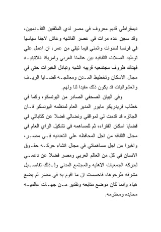 ‫ﺩﻴﻤﻘﺭﺍﻁﻲ ﻗﺩﻴﻡ ﻤﻌﺭﻭﻑ ﻓﻲ ﻤﺼﺭ ﻟﺩﻱ ﺍﻟﻤﺜﻘﻔﻴﻥ ﺍﻟﺘﻘـﺩﻤﻴﻴﻥ،‬
‫ﻭﻗﺩ ﺴﺠﻥ ﻋﺩﻩ ﻤﺭﺍﺕ ﻓﻲ ﻋﺼﺭ ﺍﻟﻔﺎﺸﻴﻪ ﻭﻋﺎﺵ ﻻﺠﺌﺎ ﺴﻴﺎﺴﻴﺎ‬
‫ﻓﻲ ﻓﺭﻨﺴﺎ ﻟﺴﻨﻭﺍﺕ ﻭﺍﺘﻤﻨﻲ ﻓﻴﻤﺎ ﺘﺒﻘﻲ ﻤﻥ ﻋﻤﺭ، ﺍﻥ ﺍﻋﻤل ﻋﻠﻲ‬
‫ﺘﻭﻁﻴﺩ ﺍﻟﺼﻼﺕ ﺍﻟﺜﻘﺎﻓﻴﻪ ﺒﻴﻥ ﻋﺎﻟﻤﻨﺎ ﺍﻟﻌﺭﺒﻲ ﻭﺍﻤﺭﻴﻜﺎ ﺍﻟﻼﺘﻴﻨﻴـﻪ‬
‫ﻓﻬﻨﺎﻙ ﻅﺭﻭﻑ ﻤﺠﺘﻤﻌﻴﻪ ﻗﺭﻴﺒﻪ ﺍﻟﺸﺒﻪ ﻭﺘﺒﺎﺩل ﺍﻟﺨﺒﺭﺍﺕ ﺤﺘﻲ ﻓﻲ‬
‫ﻤﺠﺎل ﺍﻻﺴﻜﺎﻥ ﻭﺘﺨﻁﻴﻁ ﺍﻟﻤـﺩﻥ ﻭﻤﻌﺎﻟﺠـﻪ ﻗﻀـﺎﻴﺎ ﺍﻟﺭﻴـﻑ‬
                  ‫ﻭﺍﻟﻌﺸﻭﺍﺌﻴﺎﺕ ﻗﺩ ﻴﻜﻭﻥ ﺫﻟﻙ ﻤﻔﻴﺩﺍ ﻟﻨﺎ ﻭﻟﻬﻡ.‬
‫ﻭﻓﻲ ﺍﻟﺒﻴﺎﻥ ﺍﻟﺼﺤﻔﻲ ﺍﻟﺼﺎﺩﺭ ﻤﻥ ﺍﻟﻴﻭﻨﺴﻜﻭ، ﻭﻜﻤﺎ ﻓﻲ‬
‫ﺨﻁﺎﺏ ﻓﺭﻴﺩﺭﻴﻜﻭ ﻤﺎﻴﻭﺭ ﺍﻟﻤﺩﻴﺭ ﺍﻟﻌﺎﻡ ﻟﻤﻨﻅﻤﻪ ﺍﻟﻴﻭﻨﺴﻜﻭ ﻓـﺎﻥ‬
‫ﺍﻟﺠﺎﺌﺯﻩ ﻗﺩ ﻗﺩﻤﺕ ﻟﻲ ﻟﻤﻭﺍﻗﻔﻲ ﻭﻨﻀﺎﻟﻲ ﻓﻀﻼ ﻋﻥ ﻜﺘﺎﺒﺎﺘﻲ ﻓﻲ‬
‫ﻗﻀﺎﻴﺎ ﺍﺴﻜﺎﻥ ﺍﻟﻔﻘﺭﺍﺀ، ﺜﻡ ﻟﻠﻤﺴﺎﻫﻤﻪ ﻓﻲ ﺘﺸﻜﻴل ﺍﻟﺭﺍﻱ ﺍﻟﻌﺎﻡ ﻓﻲ‬
‫ﻤﺠﺎل ﺍﻟﺜﻘﺎﻓﻪ ﻤﻥ ﺍﺠل ﺍﻟﻤﺤﺎﻓﻅﻪ ﻋﻠﻲ ﺍﻟﺘﻌﺩﺩﻴﻪ ﻓـﻲ ﻤﺼـﺭ،‬
‫ﻭﺍﺨﻴﺭﺍ ﻤﻥ ﺍﺠل ﻤﺴﺎﻫﻤﺎﺘﻲ ﻓﻲ ﻤﺠﺎل ﺍﻨﺸﺎﺀ ﺤﺭﻜـﻪ ﺤﻘـﻭﻕ‬
‫ﺍﻻﻨﺴﺎﻥ ﻓﻲ ﻜل ﻤﻥ ﺍﻟﻌﺎﻟﻡ ﺍﻟﻌﺭﺒﻲ ﻭﻤﺼﺭ ﻓﻀﻼ ﻋﻥ ﺩﻋﻤـﻲ‬
‫ﻟﺤﺭﻜﻪ ﺍﻟﺠﻤﻌﻴﺎﺕ ﺍﻻﻫﻠﻴﻪ ﻭﺍﻟﻤﺠﺘﻤﻊ ﺍﻟﻤﺩﻨﻲ ﻭﻟـﺫﻟﻙ ﺘﻔﺎﺼـﻴل‬
‫ﻤﺸﺭﻓﻪ ﻁﺭﺤﻭﻫﺎ، ﻓﺎﺤﺴﺴﺕ ﺍﻥ ﻤﺎ ﺍﻗﻭﻡ ﺒﻪ ﻓﻲ ﻤﺼﺭ ﻟﻡ ﻴﻀﻊ‬
‫ﻫﺒﺎﺀ ﻭﺍﻨﻤﺎ ﻜﺎﻥ ﻤﻭﻀﻊ ﻤﺘﺎﺒﻌﻪ ﻭﺘﻘﺩﻴﺭ ﻤـﻥ ﺠﻬـﺎﺕ ﻋﺎﻟﻤﻴـﻪ‬
                                        ‫ﻤﺤﺎﻴﺩﻩ ﻭﻤﺤﺘﺭﻤﻪ.‬
 