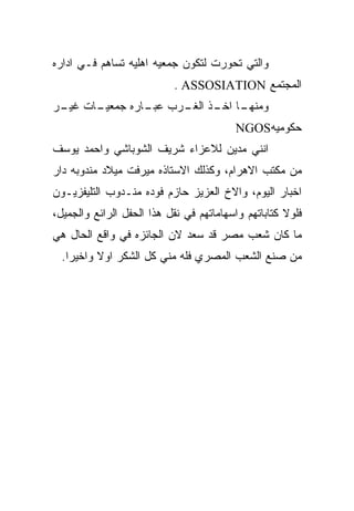 ‫ﻭﺍﻟﺘﻲ ﺘﺤﻭﺭﺕ ﻟﺘﻜﻭﻥ ﺠﻤﻌﻴﻪ ﺍﻫﻠﻴﻪ ﺘﺴﺎﻫﻡ ﻓـﻲ ﺍﺩﺍﺭﻩ‬
                           ‫ﺍﻟﻤﺠﺘﻤﻊ ‪. ASSOSIATION‬‬
‫ـﺎﺕ ـﺭ‬
 ‫ـﺎ ـﺫ ـﺭﺏ ـﺎﺭﻩ ﺠﻤﻌﻴـ ﻏﻴـ‬
              ‫ﻋﺒـ‬ ‫ﻭﻤﻨﻬـ ﺍﺨـ ﺍﻟﻐـ‬
                                         ‫ﺤﻜﻭﻤﻴﻪ‪NGOS‬‬
‫ﺍﻨﻨﻲ ﻤﺩﻴﻥ ﻟﻼﻋﺯﺍﺀ ﺸﺭﻴﻑ ﺍﻟﺸﻭﺒﺎﺸﻲ ﻭﺍﺤﻤﺩ ﻴﻭﺴﻑ‬
‫ﻤﻥ ﻤﻜﺘﺏ ﺍﻻﻫﺭﺍﻡ، ﻭﻜﺫﻟﻙ ﺍﻻﺴﺘﺎﺫﻩ ﻤﻴﺭﻓﺕ ﻤﻴﻼﺩ ﻤﻨﺩﻭﺒﻪ ﺩﺍﺭ‬
‫ﺍﺨﺒﺎﺭ ﺍﻟﻴﻭﻡ، ﻭﺍﻻﺥ ﺍﻟﻌﺯﻴﺯ ﺤﺎﺯﻡ ﻓﻭﺩﻩ ﻤﻨـﺩﻭﺏ ﺍﻟﺘﻠﻴﻔﺯﻴـﻭﻥ‬
‫ﻓﻠﻭﻻ ﻜﺘﺎﺒﺎﺘﻬﻡ ﻭﺍﺴﻬﺎﻤﺎﺘﻬﻡ ﻓﻲ ﻨﻘل ﻫﺫﺍ ﺍﻟﺤﻔل ﺍﻟﺭﺍﺌﻊ ﻭﺍﻟﺠﻤﻴل،‬
‫ﻤﺎ ﻜﺎﻥ ﺸﻌﺏ ﻤﺼﺭ ﻗﺩ ﺴﻌﺩ ﻻﻥ ﺍﻟﺠﺎﺌﺯﻩ ﻓﻲ ﻭﺍﻗﻊ ﺍﻟﺤﺎل ﻫﻲ‬
  ‫ﻤﻥ ﺼﻨﻊ ﺍﻟﺸﻌﺏ ﺍﻟﻤﺼﺭﻱ ﻓﻠﻪ ﻤﻨﻲ ﻜل ﺍﻟﺸﻜﺭ ﺍﻭﻻ ﻭﺍﺨﻴﺭﺍ.‬
 