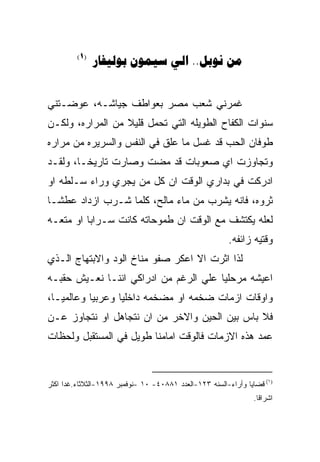 ‫)1(‬
               ‫‪   .. ‬‬


‫ﻏﻤﺭﻨﻲ ﺸﻌﺏ ﻤﺼﺭ ﺒﻌﻭﺍﻁﻑ ﺠﻴﺎﺸـﻪ، ﻋﻭﻀـﺘﻨﻲ‬
‫ﺴﻨﻭﺍﺕ ﺍﻟﻜﻔﺎﺡ ﺍﻟﻁﻭﻴﻠﻪ ﺍﻟﺘﻲ ﺘﺤﻤل ﻗﻠﻴﻼ ﻤﻥ ﺍﻟﻤﺭﺍﺭﻩ، ﻭﻟﻜـﻥ‬
‫ﻁﻭﻓﺎﻥ ﺍﻟﺤﺏ ﻗﺩ ﻏﺴل ﻤﺎ ﻋﻠﻕ ﻓﻲ ﺍﻟﻨﻔﺱ ﻭﺍﻟﺴﺭﻴﺭﻩ ﻤﻥ ﻤﺭﺍﺭﻩ‬
‫ﻭﺘﺠﺎﻭﺯﺕ ﺍﻱ ﺼﻌﻭﺒﺎﺕ ﻗﺩ ﻤﻀﺕ ﻭﺼﺎﺭﺕ ﺘﺎﺭﻴﺨـﺎ، ﻭﻟﻘـﺩ‬
‫ﺍﺩﺭﻜﺕ ﻓﻲ ﺒﺩﺍﺭﻱ ﺍﻟﻭﻗﺕ ﺍﻥ ﻜل ﻤﻥ ﻴﺠﺭﻱ ﻭﺭﺍﺀ ﺴـﻠﻁﻪ ﺍﻭ‬
‫ﺜﺭﻭﻩ، ﻓﺎﻨﻪ ﻴﺸﺭﺏ ﻤﻥ ﻤﺎﺀ ﻤﺎﻟﺢ، ﻜﻠﻤﺎ ﺸـﺭﺏ ﺍﺯﺩﺍﺩ ﻋﻁﺸـﺎ‬
‫ﻟﻌﻠﻪ ﻴﻜﺘﺸﻑ ﻤﻊ ﺍﻟﻭﻗﺕ ﺍﻥ ﻁﻤﻭﺤﺎﺘﻪ ﻜﺎﻨﺕ ﺴـﺭﺍﺒﺎ ﺍﻭ ﻤﺘﻌـﻪ‬
                                                         ‫ﻭﻗﺘﻴﻪ ﺯﺍﺌﻔﻪ.‬
‫ﻟﺫﺍ ﺍﺜﺭﺕ ﺍﻻ ﺍﻋﻜﺭ ﺼﻔﻭ ﻤﻨﺎﺥ ﺍﻟﻭﺩ ﻭﺍﻻﺒﺘﻬﺎﺝ ﺍﻟـﺫﻱ‬
‫ﺍﻋﻴﺸﻪ ﻤﺭﺤﻠﻴﺎ ﻋﻠﻲ ﺍﻟﺭﻏﻡ ﻤﻥ ﺍﺩﺭﺍﻜﻲ ﺍﻨﻨـﺎ ﻨﻌـﻴﺵ ﺤﻘﺒـﻪ‬
‫ﻭﺍﻭﻗﺎﺕ ﺍﺯﻤﺎﺕ ﻀﺨﻤﻪ ﺍﻭ ﻤﻀﺨﻤﻪ ﺩﺍﺨﻠﻴﺎ ﻭﻋﺭﺒﻴﺎ ﻭﻋﺎﻟﻤﻴـﺎ،‬
‫ﻓﻼ ﺒﺎﺱ ﺒﻴﻥ ﺍﻟﺤﻴﻥ ﻭﺍﻻﺨﺭ ﻤﻥ ﺍﻥ ﻨﺘﺠﺎﻫل ﺍﻭ ﻨﺘﺠﺎﻭﺯ ﻋـﻥ‬
‫ﻋﻤﺩ ﻫﺫﻩ ﺍﻻﺯﻤﺎﺕ ﻓﺎﻟﻭﻗﺕ ﺍﻤﺎﻤﻨﺎ ﻁﻭﻴل ﻓﻲ ﺍﻟﻤﺴﺘﻘﺒل ﻭﻟﺤﻅﺎﺕ‬


‫)١( ﻗﻀﺎﻴﺎ ﻭﺃﺭﺍﺀ-ﺍﻟﺴﻨﻪ ٣٢١-ﺍﻟﻌﺩﺩ ١٨٨٠٤- ٠١ -ﻨﻭﻓﻤﺒﺭ ٨٩٩١-ﺍﻟﺜﻼﺜﺎﺀ.ﻏﺩﺍ ﺍﻜﺜﺭ‬
                                                                 ‫ﺍﺸﺭﺍﻗﺎ.‬
 