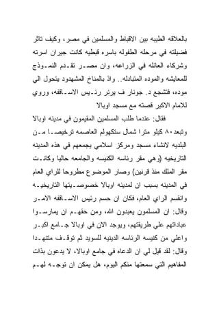 ‫ﺒﺎﻟﻌﻼﻗﻪ ﺍﻟﻁﻴﺒﻪ ﺒﻴﻥ ﺍﻻﻗﺒﺎﻁ ﻭﺍﻟﻤﺴﻠﻤﻴﻥ ﻓﻲ ﻤﺼﺭ، ﻭﻜﻴﻑ ﺘﺎﺜﺭ‬
‫ﻓﻀﻴﻠﺘﻪ ﻓﻲ ﻤﺭﺤﻠﻪ ﺍﻟﻁﻔﻭﻟﻪ ﺒﺎﺴﺭﻩ ﻗﺒﻁﻴﻪ ﻜﺎﻨﺕ ﺠﻴﺭﺍﻥ ﺍﺴﺭﺘﻪ‬
‫ﻭﺸﺭﻜﺎﺀ ﺍﻟﻌﺎﺌﻠﻪ ﻓﻲ ﺍﻟﺯﺭﺍﻋﻪ، ﻭﺍﻥ ﻤﺼـﺭ ﺘﻘـﺩﻡ ﺍﻟﻨﻤـﻭﺫﺝ‬
‫ﻟﻠﻤﻌﺎﻴﺸﻪ ﻭﺍﻟﻤﻭﺩﻩ ﺍﻟﻤﺘﺒﺎﺩﻟﻪ.. ﻭﺍﺫ ﺒﺎﻟﻤﻨﺎﺥ ﺍﻟﻤﺸﻬﺩﻭﺩ ﻴﺘﺤﻭل ﺍﻟﻲ‬
‫ﻤﻭﺩﻩ، ﻓﺘﺸﺠﻊ ﺩ. ﺠﻭﻨﺎﺭ ﻑ ﻴﺭﻨﺭ ﺭﺌـﻴﺱ ﺍﻻﺴـﺎﻗﻔﻪ، ﻭﺭﻭﻱ‬
                        ‫ﻟﻼﻤﺎﻡ ﺍﻻﻜﺒﺭ ﻗﺼﺘﻪ ﻤﻊ ﻤﺴﺠﺩ ﺍﻭﺒﺎﻻ‬
‫ﻓﻘﺎل: ﻋﻨﺩﻤﺎ ﻁﻠﺏ ﺍﻟﻤﺴﻠﻤﻴﻥ ﺍﻟﻤﻘﻴﻤﻭﻥ ﻓﻲ ﻤﺩﻴﻨﻪ ﺍﻭﺒﺎﻻ‬
‫ﻭﺘﺒﻌﺩ٠٨ ﻜﻴﻠﻭ ﻤﺘﺭﺍ ﺸﻤﺎل ﺴﺘﻜﻬﻭﻟﻡ ﺍﻟﻌﺎﺼﻤﻪ ﺘﺭﺨﻴﺼـﺎ ﻤـﻥ‬
‫ﺍﻟﺒﻠﺩﻴﻪ ﻻﻨﺸﺎﺀ ﻤﺴﺠﺩ ﻭﻤﺭﻜﺯ ﺍﺴﻼﻤﻲ ﻴﺠﻤﻌﻬﻡ ﻓﻲ ﻫﺫﻩ ﺍﻟﻤﺩﻴﻨﻪ‬
‫ﺍﻟﺘﺎﺭﻴﺨﻴﻪ )ﻭﻫﻲ ﻤﻘﺭ ﺭﺌﺎﺴﻪ ﺍﻟﻜﻨﻴﺴﻪ ﻭﺍﻟﺠﺎﻤﻌﻪ ﺤﺎﻟﻴﺎ ﻭﻜﺎﻨـﺕ‬
‫ﻤﻘﺭ ﺍﻟﻤﻠﻙ ﻤﻨﺫ ﻗﺭﻨﻴﻥ( ﻭﺼﺎﺭ ﺍﻟﻤﻭﻀﻭﻉ ﻤﻁﺭﻭﺤﺎ ﻟﻠﺭﺍﻱ ﺍﻟﻌﺎﻡ‬
‫ﻓﻲ ﺍﻟﻤﺩﻴﻨﻪ ﺒﺴﺒﺏ ﺍﻥ ﻟﻤﺩﻴﻨﻪ ﺍﻭﺒﺎﻻ ﺨﺼﻭﺼـﻴﺘﻬﺎ ﺍﻟﺘﺎﺭﻴﺨﻴـﻪ‬
‫ﻭﺍﻨﻘﺴﻡ ﺍﻟﺭﺍﻱ ﺍﻟﻌﺎﻡ، ﻓﻜﺎﻥ ﺍﻥ ﺤﺴﻡ ﺭﺌﻴﺱ ﺍﻻﺴـﺎﻗﻔﻪ ﺍﻻﻤـﺭ‬
‫ﻭﻗﺎل: ﺍﻥ ﺍﻟﻤﺴﻠﻤﻭﻥ ﻴﻌﺒﺩﻭﻥ ﺍﷲ، ﻭﻤﻥ ﺤﻘﻬـﻡ ﺍﻥ ﻴﻤﺎﺭﺴـﻭﺍ‬
‫ﻋﺒﺎﺩﺍﺘﻬﻡ ﻋﻠﻲ ﻁﺭﻴﻘﺘﻬﻡ، ﻭﻴﻭﺠﺩ ﺍﻻﻥ ﻓﻲ ﺍﻭﺒﺎﻻ ﺠـﺎﻤﻊ ﺍﻜﺒـﺭ‬
‫ﻭﺍﻋﻠﻲ ﻤﻥ ﻜﻨﻴﺴﻪ ﺍﻟﺭﺌﺎﺴﻪ ﺍﻟﺩﻴﻨﻴﻪ ﻟﻠﺴﻭﻴﺩ ﺜﻡ ﺘﻭﻗـﻑ ﻤﺘﻨﻬـﺩﺍ‬
‫ﻭﻗﺎل: ﻟﻘﺩ ﻗﻴل ﻟﻲ ﺍﻥ ﺍﻟﺩﻋﺎﻩ ﻓﻲ ﺠﺎﻤﻊ ﺍﻭﺒﺎﻻ، ﻻ ﻴﺩﻋﻭﻥ ﺒﺫﺍﺕ‬
‫ﺍﻟﻤﻔﺎﻫﻴﻡ ﺍﻟﺘﻲ ﺴﻤﻌﺘﻬﺎ ﻤﻨﻜﻡ ﺍﻟﻴﻭﻡ، ﻫل ﻴﻤﻜﻥ ﺍﻥ ﺘﻭﺠـﻪ ﻟﻬـﻡ‬
 