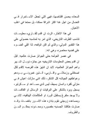 ‫ﺍﻟﺴﻌﺎﺩﻩ ﻴﺤﺴﻥ ﺍﻗﺘﻨﺎﺼﻬﺎ، ﻓﻬﻲ ﺍﻟﺘﻲ ﺘﺠﻌل ﺍﻻﺴـﺘﻤﺭﺍﺭ ﻓـﻲ‬
‫ﺍﻟﻨﻀﺎل ﻤﻥ ﺍﺠل ﻏﺩﺍ ﺍﻜﺜﺭ ﺍﺸﺭﺍﻗﺎ ﻤﻤﻜﻨﺎ، ﺒل ﻤﻤﺘﻌﺎ ﻓﻲ ﺍﻏﻠﺏ‬
                                                ‫ﺍﻻﺤﻴﺎﻥ.‬
‫ﻓﻲ ﻫﺫﺍ ﺍﻻﻁﺎﺭ، ﺍﺜﺭﺕ ﺍﻥ ﺍﻗﺩﻡ ﻟﻠﻘـﺎﺭﻱﺀ ﻤﻌﻠﻭﻤـﺎﺕ‬
‫ﺘﻨﺎﺴﺏ ﺍﻟﻅﺭﻑ ﺍﻟﺘﺎﺭﻴﺨﻲ، ﺍﻟﺫﻱ ﺍﻤﺭ ﺒﻪ ﻟﻤﻨﺎﺴﺒﻪ ﺤﺼﻭﻟﻲ ﻋﻠﻲ‬
‫ﻫﺫﺍ ﺍﻟﺘﻘﺩﻴﺭ ﺍﻟﺩﻭﻟﻲ، ﻭﺍﻟﺫﻱ ﻟﻡ ﺍﻜﻥ ﺍﺘﻭﻗﻌﻪ، ﻟﺫﺍ ﺍﻟﻘﻲ ﺍﻟﻀـﻭﺀ‬
                           ‫ﻋﻠﻲ ﻗﻀﻴﻪ ﻤﻌﺎﺼﺭﻩ، ﻭﻫﻲ ﺍﻨﻪ:‬
‫ﻓﻲ ﻋﺼﺭ ﺍﻟﻌﻭﻟﻤﻪ ﺤﺘﻲ ﺍﻟﺠﻭﺍﺌﺯ ﺼﺎﺭﺕ ﻋﺎﻟﻤﻴﻪ. ﻗﺒل‬
‫ﺍﻥ ﺍﻗﺩﻡ ﺒﻌﺽ ﺍﻟﻤﻌﻠﻭﻤﺎﺕ ﺍﻟﺘﺎﺭﻴﺨﻴﻪ ﻋﻥ ﺠﺎﺌﺯﻩ ﻨﻭﺒـل ﺍﺸـﻬﺭ‬
‫ﻭﺍﻫﻡ ﺍﻟﺠﻭﺍﺌﺯ ﺍﻟﻌﺎﻟﻤﻴﻪ، ﻻﺒﺩ ﺍﻥ ﺍﻨﺘﻬﺯ ﻫﺫﻩ ﺍﻟﻔﺭﺼﻪ ﻻﻗﺩﻡ ﻟﻜل‬
‫ﺍﺼﺩﻗﺎﺌﻲ ﻭﺯﻤﻼﺌـﻲ ﻭﺍﻗـﺎﺭﺒﻲ، ﺍﻟـﺫﻴﻥ ﻏﻤﺭﻭﻨـﻲ ﺒـﻭﺩﻫﻡ‬
‫ﻭﻋﻭﺍﻁﻔﻬﻡ ﺍﻟﺠﻴﺎﺸﻪ ﻜل ﺍﻟﺸﻜﺭ، ﺫﻟﻙ ﺍﻨﻨﻲ ﻤﺎﺯﻟﺕ ﺍﻋﻴﺵ ﻓـﻲ‬
‫ﻤﻨﺯﻟﻲ ﻜﻔﺭﺩ ﻭﺍﻨﺴﺎﻥ ﺒﺴﻴﻁ، ﻟﻴﺱ ﻟﺩﻱ ﻤﺴـﺎﻋﺩ ﺍﻭ ﺴـﻜﺭﺘﻴﺭ،‬
‫ﻴﺴﺠل ﻭﻴﺭﺩ ﺒﺎﻟﺸﻜﺭ ﻋﻠﻲ ﺍﻟﺒﺭﻗﻴﺎﺕ ﺍﻭ ﺍﻟﺭﺴﺎﺌل ﺍﻭ ﺍﻟﻔﺎﻜﺴـﺎﺕ‬
‫ﻭﻻ ﻴﻭﺠﺩ ﻤﺘﻔﺭﻍ ﻴﺴﺘﻘﺒل ﺍﻟﻭﺭﺩ ﺍﻭ ﺍﻟﻤﻜﺎﻟﻤﺎﺕ ﺍﻟﻬﺎﺘﻔﻴﻪ، ﻻﻨﻨـﻲ‬
‫ﻭﺒﻤﺴﺎﻋﺩﻩ ﺯﻭﺠﺘﻲ ﻨﻘﻭﻡ ﺒﺎﺩﺍﺭﻩ ﻫﺫﻩ ﺍﻻﻤـﻭﺭ ﺒﺎﻨﻔﺴـﻨﺎ، ﻭﻗـﺩ‬
‫ﺼﺎﺭﺕ ﻁﺎﻗﺘﻨﺎ ﺍﻟﺠﺴﺩﻴﻪ ﻤﻘﺼﻭﺭﻩ ﻭﻤﺤـﺩﻭﺩﻩ ﺒﺤﻜـﻡ ﺍﻟﺴـﻥ‬
                                             ‫ﻭﺍﻟﻅﺭﻭﻑ.‬
 