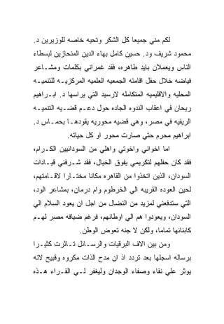 ‫ﻟﻜﻡ ﻤﻨﻲ ﺠﻤﻴﻌﺎ ﻜل ﺍﻟﺸﻜﺭ ﻭﺘﺤﻴﻪ ﺨﺎﺼﻪ ﻟﻠﻭﺯﻴﺭﻴﻥ ﺩ.‬
‫ﻤﺤﻤﻭﺩ ﺸﺭﻴﻑ ﻭﺩ. ﺤﺴﻴﻥ ﻜﺎﻤل ﺒﻬﺎﺀ ﺍﻟﺩﻴﻥ ﺍﻟﻤﻨﺤﺎﺯﻴﻥ ﻟﺒﺴﻁﺎﺀ‬
‫ﺍﻟﻨﺎﺱ ﻭﻴﻌﻤﻼﻥ ﺒﺎﻴﺩ ﻁﺎﻫﺭﻩ، ﻓﻘﺩ ﻏﻤﺭﺍﻨﻲ ﺒﻜﻠﻤﺎﺕ ﻭﻤﺸـﺎﻋﺭ‬
‫ﻓﻴﺎﻀﻪ ﺨﻼل ﺤﻔل ﺍﻗﺎﻤﺘﻪ ﺍﻟﺠﻤﻌﻴﻪ ﺍﻟﻌﻠﻤﻴﻪ ﺍﻟﻤﺭﻜﺯﻴـﻪ ﻟﻠﺘﻨﻤﻴـﻪ‬
‫ﺍﻟﻤﺤﻠﻴﻪ ﻭﺍﻻﻗﻠﻴﻤﻴﻪ ﺍﻟﻤﺘﻜﺎﻤﻠﻪ ﻻﺭﺴﻴﺩ ﺍﻟﺘﻲ ﻴﺭﺍﺴﻬﺎ ﺩ. ﺍﺒـﺭﺍﻫﻴﻡ‬
‫ﺭﻴﺤﺎﻥ ﻓﻲ ﺍﻋﻘﺎﺏ ﺍﻟﻨﺩﻭﻩ ﺍﻟﺠﺎﺩﻩ ﺤﻭل ﺩﻋـﻡ ﻗﻀـﻴﻪ ﺍﻟﺘﻨﻤﻴـﻪ‬
‫ﺍﻟﺭﻴﻔﻴﻪ ﻓﻲ ﻤﺼﺭ، ﻭﻫﻲ ﻗﻀﻴﻪ ﻤﺤﻭﺭﻴﻪ ﻴﻘﻭﺩﻫـﺎ ﺒﺤﻤـﺎﺱ ﺩ.‬
            ‫ﺍﺒﺭﺍﻫﻴﻡ ﻤﺤﺭﻡ ﺤﺘﻲ ﺼﺎﺭﺕ ﻤﺤﻭﺭ ﺍﻭ ﻜل ﺤﻴﺎﺘﻪ.‬
‫ﺍﻤﺎ ﺍﺨﻭﺍﻨﻲ ﻭﺍﺨﻭﺘﻲ ﻭﺍﻫﻠﻲ ﻤﻥ ﺍﻟﺴﻭﺩﺍﻨﻴﻴﻥ ﺍﻟﻜـﺭﺍﻡ،‬
‫ﻓﻘﺩ ﻜﺎﻥ ﺤﻔﻠﻬﻡ ﻟﺘﻜﺭﻴﻤﻲ ﻴﻔﻭﻕ ﺍﻟﺨﻴﺎل، ﻓﻘﺩ ﺸـﺭﻓﻨﻲ ﻗﻴـﺎﺩﺍﺕ‬
‫ﺍﻟﺴﻭﺩﺍﻥ، ﺍﻟﺫﻴﻥ ﺍﺘﺨﺫﻭﺍ ﻤﻥ ﺍﻟﻘﺎﻫﺭﻩ ﻤﻜﺎﻨﺎ ﻤﺨﺘـﺎﺭﺍ ﻻﻗـﺎﻤﺘﻬﻡ،‬
‫ﻟﺤﻴﻥ ﺍﻟﻌﻭﺩﻩ ﺍﻟﻘﺭﻴﺒﻪ ﺍﻟﻲ ﺍﻟﺨﺭﻁﻭﻡ ﻭﺍﻡ ﺩﺭﻤﺎﻥ، ﺒﻤﺸﺎﻋﺭ ﺍﻟﻭﺩ،‬
‫ﺍﻟﺘﻲ ﺴﺘﺩﻓﻌﻨﻲ ﻟﻤﺯﻴﺩ ﻤﻥ ﺍﻟﻨﻀﺎل ﻤﻥ ﺍﺠل ﺍﻥ ﻴﻌﻭﺩ ﺍﻟﺴﻼﻡ ﺍﻟﻲ‬
‫ﺍﻟﺴﻭﺩﺍﻥ، ﻭﻴﻌﻭﺩﻭﺍ ﻫﻡ ﺍﻟﻲ ﺍﻭﻁﺎﻨﻬﻡ، ﻓﺭﻏﻡ ﻀﻴﺎﻓﻪ ﻤﺼﺭ ﻟﻬـﻡ‬
                ‫ﻜﺎﺒﻨﺎﺌﻬﺎ ﺘﻤﺎﻤﺎ، ﻭﻟﻜﻥ ﻻ ﺠﻨﻪ ﺘﻌﻭﺽ ﺍﻟﻭﻁﻥ.‬
‫ﻭﻤﻥ ﺒﻴﻥ ﺍﻻﻑ ﺍﻟﺒﺭﻗﻴﺎﺕ ﻭﺍﻟﺭﺴـﺎﺌل ﺘـﺎﺜﺭﺕ ﻜﺜﻴـﺭﺍ‬
‫ﺒﺭﺴﺎﻟﻪ ﺍﺴﺠﻠﻬﺎ ﺒﻌﺩ ﺘﺭﺩﺩ ﺍﺫ ﺍﻥ ﻤﺩﺡ ﺍﻟﺫﺍﺕ ﻤﻜﺭﻭﻩ ﻭﻗﺒﻴﺢ ﻻﻨﻪ‬
‫ﻴﻭﺜﺭ ﻋﻠﻲ ﻨﻘﺎﺀ ﻭﺼﻔﺎﺀ ﺍﻟﻭﺠﺩﺍﻥ ﻭﻟﻴﻐﻔﺭ ﻟـﻲ ﺍﻟﻘـﺭﺍﺀ ﻫـﺫﻩ‬
 