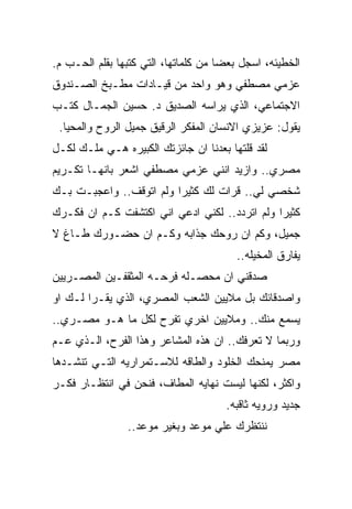 ‫ﺍﻟﺨﻁﻴﺌﻪ، ﺍﺴﺠل ﺒﻌﻀﺎ ﻤﻥ ﻜﻠﻤﺎﺘﻬﺎ، ﺍﻟﺘﻲ ﻜﺘﺒﻬﺎ ﺒﻘﻠﻡ ﺍﻟﺤـﺏ ﻡ.‬
‫ﻋﺯﻤﻲ ﻤﺼﻁﻔﻲ ﻭﻫﻭ ﻭﺍﺤﺩ ﻤﻥ ﻗﻴـﺎﺩﺍﺕ ﻤﻁـﺒﺦ ﺍﻟﺼـﻨﺩﻭﻕ‬
‫ﺍﻻﺠﺘﻤﺎﻋﻲ، ﺍﻟﺫﻱ ﻴﺭﺍﺴﻪ ﺍﻟﺼﺩﻴﻕ ﺩ. ﺤﺴﻴﻥ ﺍﻟﺠﻤـﺎل ﻜﺘـﺏ‬
 ‫ﻴﻘﻭل: ﻋﺯﻴﺯﻱ ﺍﻻﻨﺴﺎﻥ ﺍﻟﻤﻔﻜﺭ ﺍﻟﺭﻗﻴﻕ ﺠﻤﻴل ﺍﻟﺭﻭﺡ ﻭﺍﻟﻤﺤﻴﺎ.‬
‫ﻟﻘﺩ ﻗﻠﺘﻬﺎ ﺒﻌﺩﻨﺎ ﺍﻥ ﺠﺎﺌﺯﺘﻙ ﺍﻟﻜﺒﻴﺭﻩ ﻫـﻲ ﻤﻠـﻙ ﻟﻜـل‬
‫ﻤﺼﺭﻱ.. ﻭﺍﺯﻴﺩ ﺍﻨﻨﻲ ﻋﺯﻤﻲ ﻤﺼﻁﻔﻲ ﺍﺸﻌﺭ ﺒﺎﻨﻬـﺎ ﺘﻜـﺭﻴﻡ‬
‫ﺸﺨﺼﻲ ﻟﻲ.. ﻗﺭﺍﺕ ﻟﻙ ﻜﺜﻴﺭﺍ ﻭﻟﻡ ﺍﺘﻭﻗﻑ.. ﻭﺍﻋﺠﺒـﺕ ﺒـﻙ‬
‫ﻜﺜﻴﺭﺍ ﻭﻟﻡ ﺍﺘﺭﺩﺩ.. ﻟﻜﻨﻲ ﺍﺩﻋﻲ ﺍﻨﻲ ﺍﻜﺘﺸﻔﺕ ﻜـﻡ ﺍﻥ ﻓﻜـﺭﻙ‬
‫ﺠﻤﻴل، ﻭﻜﻡ ﺍﻥ ﺭﻭﺤﻙ ﺠﺫﺍﺒﻪ ﻭﻜـﻡ ﺍﻥ ﺤﻀـﻭﺭﻙ ﻁـﺎﻍ ﻻ‬
                                        ‫ﻴﻔﺎﺭﻕ ﺍﻟﻤﺨﻴﻠﻪ..‬
‫ﺼﺩﻗﻨﻲ ﺍﻥ ﻤﺤﺼـﻠﻪ ﻓﺭﺤـﻪ ﺍﻟﻤﺜﻘﻔـﻴﻥ ﺍﻟﻤﺼـﺭﻴﻴﻥ‬
‫ﻭﺍﺼﺩﻗﺎﺌﻙ ﺒل ﻤﻼﻴﻴﻥ ﺍﻟﺸﻌﺏ ﺍﻟﻤﺼﺭﻱ، ﺍﻟﺫﻱ ﻴﻘـﺭﺍ ﻟـﻙ ﺍﻭ‬
‫ﻴﺴﻤﻊ ﻤﻨﻙ.. ﻭﻤﻼﻴﻴﻥ ﺍﺨﺭﻱ ﺘﻔﺭﺡ ﻟﻜل ﻤﺎ ﻫـﻭ ﻤﺼـﺭﻱ..‬
‫ﻭﺭﺒﻤﺎ ﻻ ﺘﻌﺭﻓﻙ.. ﺍﻥ ﻫﺫﻩ ﺍﻟﻤﺸﺎﻋﺭ ﻭﻫﺫﺍ ﺍﻟﻔﺭﺡ، ﺍﻟـﺫﻱ ﻋـﻡ‬
‫ﻤﺼﺭ ﻴﻤﻨﺤﻙ ﺍﻟﺨﻠﻭﺩ ﻭﺍﻟﻁﺎﻗﻪ ﻟﻼﺴـﺘﻤﺭﺍﺭﻴﻪ ﺍﻟﺘـﻲ ﺘﻨﺸـﺩﻫﺎ‬
‫ﻭﺍﻜﺜﺭ، ﻟﻜﻨﻬﺎ ﻟﻴﺴﺕ ﻨﻬﺎﻴﻪ ﺍﻟﻤﻁﺎﻑ، ﻓﻨﺤﻥ ﻓﻲ ﺍﻨﺘﻅـﺎﺭ ﻓﻜـﺭ‬
                                      ‫ﺠﺩﻴﺩ ﻭﺭﻭﻴﻪ ﺜﺎﻗﺒﻪ.‬
                ‫ﻨﻨﺘﻅﺭﻙ ﻋﻠﻲ ﻤﻭﻋﺩ ﻭﺒﻐﻴﺭ ﻤﻭﻋﺩ..‬
 