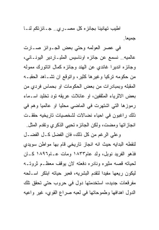 ‫ﺍﻁﻴﺏ ﺘﻬﺎﻨﻴﻨﺎ ﺒﺠﺎﺌﺯﻩ ﻜل ﻤﺼـﺭﻱ.. ﺠـﺎﺌﺯﺘﻜﻡ ﻟﻨـﺎ‬
                                                 ‫ﺠﻤﻴﻌﺎ.‬
‫ﻓﻲ ﻋﺼﺭ ﺍﻟﻌﻭﻟﻤﻪ ﻭﺤﺘﻲ ﺒﻌﺽ ﺍﻟﺠـﻭﺍﺌﺯ ﺼـﺎﺭﺕ‬
‫ﻋﺎﻟﻤﻴﻪ.. ﻨﺴﻤﻊ ﻋﻥ ﺠﺎﺌﺯﻩ ﺍﻭﻨﺎﺴﻴﺱ ﺍﻟﻤﻠﻴـﺎﺭﺩﻴﺭ ﺍﻟﻴﻭﻨـﺎﻨﻲ،‬
‫ﻭﺠﺎﺌﺯﻩ ﺍﻨﺩﻴﺭﺍ ﻏﺎﻨﺩﻱ ﻋﻥ ﺍﻟﻬﻨﺩ ﻭﺠﺎﺌﺯﻩ ﻜﻤﺎل ﺍﺘﺎﺘﻭﺭﻙ ﻤﻤﻭﻟﻪ‬
‫ﻤﻥ ﺤﻜﻭﻤﻪ ﺘﺭﻜﻴﺎ ﻭﻏﻴﺭﻫﺎ ﻜﺜﻴﺭ، ﻭﺍﺘﻭﻗﻊ ﺍﻥ ﺘﺸـﺎﻫﺩ ﺍﻟﺤﻘﺒـﻪ‬
‫ﺍﻟﻤﻘﺒﻠﻪ ﻭﺒﻤﺒﺎﺩﺭﺍﺕ ﻤﻥ ﺒﻌﺽ ﺍﻟﺤﻜﻭﻤﺎﺕ ﺍﻭ ﺒﺤﻤﺎﺱ ﻓﺭﺩﻱ ﻤﻥ‬
‫ﺒﻌﺽ ﺍﻻﺜﺭﻴﺎﺀ ﺍﻟﻤﺜﻘﻔﻴﻥ، ﺍﻭ ﻋﺎﺌﻼﺕ ﻋﺭﻴﻘﻪ ﺘﻭﺩ ﺘﺨﻠﻴﺩ ﺍﺴـﻤﺎﺀ‬
‫ﺭﻤﻭﺯﻫﺎ ﺍﻟﺘﻲ ﺍﺸﺘﻬﺭﺕ ﻓﻲ ﺍﻟﻤﺎﻀﻲ ﻤﺤﻠﻴﺎ ﺍﻭ ﻋﺎﻟﻤﻴﺎ ﻭﻫﻡ ﻓﻲ‬
‫ﺫﻟﻙ ﺭﺍﻏﺒﻭﻥ ﻓﻲ ﺍﺤﻴﺎﺀ ﻨﻀﺎﻻﺕ ﻟﺸﺨﺼﻴﺎﺕ ﺘﺎﺭﻴﺨﻴﻪ ﺤﻘﻘـﺕ‬
 ‫ﺍﻨﺠﺎﺯﺍﺘﻬﺎ ﻭﻤﻀﺕ، ﻭﻟﻜﻥ ﺍﻟﺠﺎﺌﺯﻩ ﺘﺤﻴﻲ ﺍﻟﺫﻜﺭﻱ ﻭﺘﻘﺩﻡ ﺍﻟﻤﺜل.‬
‫ﻭﻋﻠﻲ ﺍﻟﺭﻏﻡ ﻤﻥ ﻜل ﺫﻟﻙ، ﻓﺎﻥ ﺍﻟﻔﻀل ﻜـل ﺍﻟﻔﻀـل‬
‫ﻟﻨﻘﻁﻪ ﺍﻟﺒﺩﺍﻴﻪ ﺤﻴﺙ ﺍﻨﻪ ﺍﻨﺠﺎﺯ ﺘﺎﺭﻴﺨﻲ ﻗﺎﻡ ﺒﻬﺎ ﻤﻭﺍﻁﻥ ﺴﻭﻴﺩﻱ‬
‫ﻓﺫﻫﻭ ﺍﻟﻔﺭﻴﺩ ﻨﻭﺒل، ﻭﻟﺩ ﻋﺎﻡ٣٣٨١ ﻭﻤﺎﺕ ﻋـﺎﻡ٦٩٨١ ﻜـﺎﻥ‬
‫ﻟﺤﻴﺎﺘﻪ ﻗﺼﻪ ﻤﺜﻴﺭﻩ ﻭﻨﺎﺩﺭﻩ ﺩﻓﻌﺘﻪ ﻻﻥ ﻴﻭﻗﻑ ﻤﻌﻅـﻡ ﺜﺭﻭﺘـﻪ‬
‫ﻟﻴﻜﻭﻥ ﺭﻴﻌﻬﺎ ﻤﻔﻴﺩﺍ ﻟﺘﻘﺩﻡ ﺍﻟﺒﺸﺭﻴﻪ، ﻓﻌﺒﺭ ﺤﻴﺎﺘﻪ ﺍﺒﺘﻜﺭ ﺍﺴـﻠﺤﻪ‬
‫ﻤﻔﺭﻗﻌﺎﺕ ﺠﺩﻴﺩﻩ، ﺍﺴﺘﺨﺩﻤﺘﻬﺎ ﺩﻭل ﻓﻲ ﺤﺭﻭﺏ ﺤﺘﻲ ﺘﺤﻘﻕ ﺘﻠﻙ‬
‫ﺍﻟﺩﻭل ﺍﻫﺩﺍﻓﻬﺎ ﻭﻁﻤﻭﺤﺎﺘﻬﺎ ﻓﻲ ﻟﻌﺒﻪ ﺼﺭﺍﻉ ﺍﻟﻘﻭﻱ، ﻏﻴﺭ ﻭﺍﻋﻴﻪ‬
 