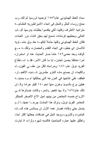 ‫ﺴﻤﺎﻩ ﺍﻟﺨﻁ ﺍﻟﻬﻤﺎﻴﻭﻨﻲ ﻏﺎﻡ٦٥٨١ ﺘﺭﻀﻴﻪ ﻟﺭﻭﺴﻴﺎ ﺜﻡ ﻟﻠﻐـﺭﺏ‬
‫ﺒﻤﻨﺢ ﺭﻭﺴﺎﺀ ﺍﻟﻤﻠل ﻭﺍﻟﻨﺤل ﻓﻲ ﺍﻨﺤﺎﺀ ﺍﻻﻤﺒﺭﺍﻁﻭﺭﻴﻪ ﺍﻟﻌﺜﻤﺎﻨﻴـﻪ‬
‫ﻤﺘﺭﺍﻤﻴﻪ ﺍﻻﻁﺭﺍﻑ ﻭﻗﺘﻬﺎ، ﻟﻜﻲ ﻴﺘﻘﺩﻤﻭﺍ ﺒﻁﻠﺒﺎﺕ ﻴﺩﺭﺴﻬﺎ ﺍﻟﺒـﺎﺏ‬
‫ﺍﻟﻌﺎﻟﻲ ﻭﻴﻌﻁﻴﻬﻡ ﻓﺭﻤﺎﻨﺎﺕ ﺘﺴﻤﺢ ﻟﻬﻡ ﺒﺤﻕ ﺍﻨﺸﺎﺀ ﺩﻭﺭ ﺍﻟﻌﺒﺎﺩﻩ،‬
‫ﻓﻜﺎﻥ ﺍﻟﺨﻁ ﺍﻟﻬﻤﺎﻴﻭﻨﻲ ﻭﻗﺘﻬﺎ ﺤﺎﻤﻼ ﻟﻨﻜﻬـﻪ ﺤﻘـﻭﻕ ﻤﺘﺴـﺎﻭﻴﻪ‬
‫ﻟﻼﻨﺴﺎﻥ ﺍﻱ ﺨﻁﻭﻩ ﻓﻲ ﺍﺘﺠﺎﻩ ﺍﻟﺘﻘﺩﻡ ﻭﺍﻟﺤﻀﺎﺭﻩ، ﻭﻟﻜﻨـﻪ ﻤـﻊ‬
‫ﺍﻟﻭﻗﺕ ﻭﺒﻌﺩ ﻤﻀﻲ٢٤١ ﻋﺎﻤﺎ ﺼﺎﺭ ﺍﻟﺤﺩﻴﺙ ﻋﻨﻪ ﺍﻭ ﺍﺴﺘﻤﺭﺍﺭﻩ‬
‫ﺍﻤﺭﺍ ﻤﺘﺨﻠﻔﺎ ﻴﺤﺴﻥ ﺘﺠﺎﻭﺯﻩ ﺍﻴﺎ ﻤﺎ ﻜﺎﻥ ﺍﻻﻤﺭ، ﻓﻘـﺩ ﺍﺴـﺘﻁﺎﻉ‬
‫ﺍﻟﻔﺭﻴﺩ ﻨﻭﺒل ﻋﺎﻡ٠٦٨١ ﻭﺒﺩﺭﺍﺴﺘﻪ ﻟﻜل ﻤﻥ ﻋﻠﻤـﻲ ﺍﻟﻔﻴﺯﻴـﺎﺀ‬
‫ﻭﺍﻟﻜﻴﻤﺎﺀ ﺍﻥ ﻴﺼﻨﻊ ﻤﺎﺩﻩ ﺍﻟﻨﺘﺭﻭ ﺠﻠﺴﺭﻴﻥ ﺸـﺩﻴﺩﻩ ﺍﻻﻨﻔﺠـﺎﺭ،‬
‫ﻓﻌﻜﻑ ﻋﻠﻲ ﺍﻨﺘﺎﺠﻬﺎ ﻓﻲ ﺍﻟﻤﺯﺭﻋﻪ ﺍﻟﺘﻲ ﻴﻤﺘﻠﻜﻬﺎ ﺍﺒـﻭﻩ ﺒﻤﺩﻴﻨـﻪ‬
‫ﻫﻴﻠﻴﻥ ﺒﺭﺝ ﺒﺎﻟﺴﻭﻴﺩ ﻭﺨﺯﻥ ﻤﻨﻬﺎ ﻨﺤﻭ٠٤١ ﻜﻴﻠﻭ ﺠﺭﺍﻤﺎ ﻭﻜـﺎﻥ‬
‫ﺫﻟﻙ ﻋﺎﻡ٤٦٨١ ﻭﺍﺫ ﺒﻬﺎ ﺘﻨﻔﺠﺭ ﻭﺘﺩﻤﺭ، ﻭﻜﺎﻨﺕ ﺨﺴﺎﺌﺭﻫﺎ ﻓـﻲ‬
‫ﺍﻻﺭﻭﺍﺡ ﺨﻤﺴﻪ ﺍﺸﺨﺎﺹ ﻤﻥ ﺒﻴﻨﻬﻡ ﺍﻤﻴل ﺍﻻﺥ ﺍﻻﺼﻐﺭ ﻟﻠﻤﺒﺘﻜﺭ‬
‫ﺍﻟﻤﻐﺎﻤﺭ ﺍﻟﻔﺭﻴﺩ ﻨﻭﺒل، ﻭﺘﺭﻙ ﻫﺫﺍ ﺍﻟﺤﺎﺩﺙ ﺠﺭﺤـﺎ ﻋﻤﻴﻘـﺎ ﻟـﻡ‬
‫ﻴﻨﺩﻤل ﺤﺘﻲ ﻭﻓﺎﺘﻪ، ﻓﺼﺎﺭ ﻫﻤﻪ ﺍﻻﻭل ﺍﻥ ﻴﺴﺘﺎﻨﺱ ﻫﺫﻩ ﺍﻟﻤـﺎﺩﻩ‬
‫ﺍﻟﻤﺘﻤﺭﺩﻩ ﻭﺍﻟﺸﺭﻴﺭﻩ ﻭﻭﺠﺩ ﺍﻟﺤل ﻓﻲ ﺍﻀﺎﻓﺎﺕ ﺠﻌﻠﺘﻬﺎ ﺍﻜﺜﺭ ﺍﻤﻨﺎ،‬
‫ﻭﺍﻁﻠﻕ ﻋﻠﻴﻬﺎ ﻋﺒﺎﺭﻩ ﺍﻟﺩﻴﻨﺎﻤﻴﺕ ﻓﺎﻜﺴﺒﻪ ﺸﻬﺭﻩ ﻭﺜﺭﺍﺀ، ﺍﺫ ﺘﺒﺎﺭﺕ‬
 