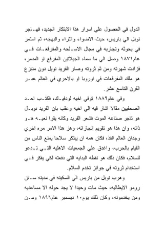 ‫ﺍﻟﺩﻭل ﻓﻲ ﺍﻟﺤﺼﻭل ﻋﻠﻲ ﺍﺴﺭﺍﺭ ﻫﺫﺍ ﺍﻻﺒﺘﻜﺎﺭ ﺍﻟﺠﺩﻴﺩ، ﻓﻬـﺎﺠﺭ‬
‫ﻨﻭﺒل ﺍﻟﻲ ﺒﺎﺭﻴﺱ، ﺤﻴﺙ ﺍﻻﻀﻭﺍﺀ ﻭﺍﻟﺜﺭﺍﺀ ﻭﺍﻟﺒﻬﺠﻪ، ﺜﻡ ﺍﺴﺘﻤﺭ‬
‫ﻓﻲ ﺒﺤﻭﺜﻪ ﻭﺘﺠﺎﺭﺒﻪ ﻓﻲ ﻤﺠﺎل ﺍﻻﺴـﻠﺤﻪ ﻭﺍﻟﻤﻔﺭﻗﻌـﺎﺕ ﻓـﻲ‬
‫ﻋﺎﻡ١٧٨١ ﻭﺼل ﺍﻟﻲ ﻤﺎ ﺴﻤﺎﻩ ﺍﻟﺠﻴﻼﺘﻴﻥ ﺍﻟﻤﻔﺭﻗﻊ ﺍﻭ ﺍﻟﻤﺩﻤﺭ،‬
‫ﻓﺯﺍﺩﺕ ﺸﻬﺭﺘﻪ ﻭﻤﻥ ﺜﻡ ﺜﺭﻭﺘﻪ ﻭﺼﺎﺭ ﺍﻟﻔﺭﻴﺩ ﻨﻭﺒل ﺩﻭﻥ ﻤﻨﺎﺯﻉ‬
‫ﻫﻭ ﻤﻠﻙ ﺍﻟﻤﻔﺭﻗﻌﺎﺕ ﻓﻲ ﺍﻭﺭﻭﺒﺎ ﺍﻭ ﺒﺎﻻﺤﺭﻱ ﻓﻲ ﺍﻟﻌﺎﻟﻡ ﻋﺒـﺭ‬
                                     ‫ﺍﻟﻘﺭﻥ ﺍﻟﺘﺎﺴﻊ ﻋﺸﺭ.‬
‫ﻭﻓﻲ ﻋﺎﻡ٩٨٨١ ﺘﻭﻓﻲ ﺍﺨﻴﻪ ﻟﻭﺩﻓﻴـﻙ، ﻓﻜﺘـﺏ ﺍﺤـﺩ‬
‫ﺍﻟﺼﺤﻔﻴﻴﻥ ﻤﻘﺎﻻ ﺍﺸﺎﺭ ﻓﻴﻪ ﺍﻟﻲ ﺍﺨﻴﻪ ﻭﻋﻘﺏ ﺒﺎﻥ ﺍﻟﻔﺭﻴﺩ ﻨﻭﺒـل‬
‫ﻫﻭ ﺘﺎﺠﺭ ﺼﻨﺎﻋﻪ ﺍﻟﻤﻭﺕ ﻓﺸﻌﺭ ﺍﻟﻔﺭﻴﺩ ﻭﻜﺎﻨﻪ ﻴﻘﺭﺍ ﻨﻌﻴـﻪ ﻫـﻭ‬
‫ﺫﺍﺘﻪ، ﻭﺍﻥ ﻫﺫﺍ ﻫﻭ ﺘﻘﻭﻴﻡ ﺍﻨﺠﺎﺯﺍﺘﻪ، ﻭﻫﺯ ﻫﺫﺍ ﺍﻻﻤﺭ ﻤﺭﻩ ﺍﺨﺭﻱ‬
‫ﻭﺠﺩﺍﻥ ﺍﻟﻌﺎﻟﻡ ﺍﻟﻔﺫ، ﻓﻜﺎﻥ ﻫﻤﻪ ﺍﻥ ﻴﺒﺘﻜﺭ ﺴﻼﺤﺎ ﻴﻤﻨﻊ ﺍﻟﻨﺎﺱ ﻤﻥ‬
‫ﺍﻟﻘﻴﺎﻡ ﺒﺎﻟﺤﺭﺏ، ﻭﺍﻏﺩﻕ ﻋﻠﻲ ﺍﻟﺠﻤﻌﻴﺎﺕ ﺍﻻﻫﻠﻴﻪ ﺍﻟﺘـﻲ ﺘـﺩﻋﻭ‬
‫ﻟﻠﺴﻼﻡ، ﻓﻜﺎﻥ ﺫﻟﻙ ﻫﻭ ﻨﻘﻁﻪ ﺍﻟﺒﺩﺍﻴﻪ ﺍﻟﺘﻲ ﺩﻓﻌﺘﻪ ﻟﻜﻲ ﻴﻔﻜﺭ ﻓـﻲ‬
                    ‫ﺍﺴﺘﺨﺩﺍﻡ ﺜﺭﻭﺘﻪ ﻓﻲ ﺠﻭﺍﺌﺯ ﺘﺨﺩﻡ ﺍﻟﺴﻼﻡ.‬
‫ﻭﻫﺭﺏ ﻨﻭﺒل ﻤﻥ ﺒﺎﺭﻴﺱ ﺍﻟﻲ ﺍﻟﺴﻜﻴﻨﻪ ﻓﻲ ﻤﺩﻴﻨﻪ ﺴـﺎﻥ‬
‫ﺭﻭﻤﻭ ﺍﻻﻴﻁﺎﻟﻴﻪ، ﺤﻴﺙ ﻤﺎﺕ ﻭﺤﻴﺩﺍ ﻻ ﻴﺠﺩ ﺤﻭﻟﻪ ﺍﻻ ﻤﺴﺎﻋﺩﻴﻪ‬
‫ﻭﻤﻥ ﻴﺨﺩﻤﻭﻨﻪ، ﻭﻜﺎﻥ ﺫﻟﻙ ﻴﻭﻡ٠١ ﺩﻴﺴﻤﺒﺭ ﻋﺎﻡ٦٩٨١ ﻭﻤـﻥ‬
 