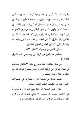 ‫ﻭﻗﺘﻬﺎ ﺼﺎﺭ ﻫﺫﺍ ﺍﻟﻴﻭﻡ ﺘﺎﺭﻴﺨﺎ ﺴﻭﻴﺩﻴﺎ ﺜﻡ ﻋﺎﻟﻤﻴﺎ ﻤﺸﻬﻭﺩﺍ، ﻟﻴﺱ‬
‫ﻓﻘﻁ ﻻﻨﻪ ﻴﻭﻡ ﺘﻘﺩﻴﻡ ﺠﻭﺍﺌﺯ ﻨﻭﺒل ﻓﻲ ﻤﺩﻴﻨﻪ ﺍﺴﺘﻜﻬﻭﻟﻡ، ﻭﻟﻜـﻥ‬
‫ﺼﺎﺭ ﺍﻴﻀﺎ ﻴﻭﻡ ﺍﻥ ﺼﺩﺭ ﺍﻻﻋﻼﻥ ﺍﻟﻌﺎﻟﻤﻲ ﻟﺤﻘـﻭﻕ ﺍﻻﻨﺴـﺎﻥ‬
‫ﻋﺎﻡ٨٤٩١ ﻭﺴﻴﻜﻭﻥ٠١ ﺩﻴﺴﻤﺒﺭ ﺍﻟﻤﻘﺒل ﻴﻭﻤﺎ ﻤﺯﺩﻭﺝ ﺍﻻﻫﻤﻴـﻪ‬
‫ﻓﻲ ﺍﻟﺴﻭﻴﺩ، ﺤﻴﺙ ﺘﻘﺩﻴﻡ ﺍﻟﺠﻭﺍﺌﺯ، ﻭﻓﻲ ﺍﻟﻌـﺎﻟﻡ، ﺤﻴـﺙ ﻨﺸـﺭ‬
‫ﻤﻔﺎﻫﻴﻡ ﻭﻗﻴﻡ ﺤﻘﻭﻕ ﺍﻻﻨﺴﺎﻥ ﻟﻤﻀـﻲ ﻨﺼـﻑ ﻗـﺭﻥ ﺒﺎﻟﺘﻤـﺎﻡ‬
             ‫ﻭﺍﻟﻜﻤﺎل ﻋﻠﻲ ﺍﻻﻋﻼﻥ ﺍﻟﻌﺎﻟﻤﻲ ﻟﺤﻘﻭﻕ ﺍﻻﻨﺴﺎﻥ.‬
            ‫ﺩﻋﻨﻲ ﺍﻗﺘﺒﺱ ﻤﻥ ﻭﺼﻴﺘﻪ ﺍﻻﺴﻁﺭ ﺍﻻﺘﻴﻪ:‬
‫ﻴﺴﺘﺜﻤﺭ ﻤﺎ ﻴﺘﺒﻘﻲ ﻤﻥ ﺜﺭﻭﺘـﻲ ﻭﻴﺴـﻤﻲ ﺍﻟﺼـﻨﺩﻭﻕ‬
                                                ‫‪FUND‬‬
‫ﻓﻲ ﺴﺒل ﺍﺴﺘﺜﻤﺎﺭ ﺍﻤﻨﻪ ﻭﻴﻭﺯﻉ ﻋﺎﺌﺩ ﺍﻻﺴﺘﺜﻤﺎﺭ ﺴـﻨﻭﻴﺎ‬
‫ﻓﻲ ﺸﻜل ﺠﻭﺍﺌﺯ ﺍﻟﻲ ﺍﻭﻟﺌﻙ ﺍﻻﻓﺭﺍﺩ ﺍﻟﺫﻴﻥ ﻴﻘﺩﻤﻭﻥ ﻓﻭﺍﺌﺩ ﺘﺨـﺩﻡ‬
                             ‫ﺍﻟﺒﺸﺭﻴﻪ ﺨﻼل ﺍﻟﻌﺎﻡ ﺍﻟﻤﻨﺼﺭﻡ.‬
‫ﺘﻘﺴﻴﻡ ﺍﻟﻌﺎﺌﺩ ﺍﻟﻲ ﺨﻤﺴﻪ ﺍﺠﺯﺍﺀ ﻤﺘﺴﺎﻭﻴﻪ ﻓﻲ ﺍﻟﻤﺠﺎﻻﺕ‬
               ‫ﺍﻻﺘﻴﻪ: ﺍﻟﻔﻴﺯﻴﺎﺀ ﺍﻟﻜﻴﻤﻴﺎﺀ ﺍﻟﻁﺏ ﺍﻻﺩﺏ ﺍﻟﺴﻼﻡ.‬
‫ﺍﻨﻬﺎ ﺭﻏﺒﺘﻲ ﺍﻟﻤﻌﻠﻨﻪ ﺍﻨﻪ ﻋﻨﺩ ﻤﻨﺢ ﺍﻟﺠﻭﺍﺌﺯ، ﻻ ﻴﻭﺨـﺫ‬
‫ﻓﻲ ﺍﻻﻋﺘﺒﺎﺭ ﺠﻨﺴﻴﻪ ﺍﻟﻤﺭﺸﺤﻴﻥ ﻭﺍﻥ ﺘﻤﻨﺢ ﺍﻟﺠﻭﺍﺌﺯ ﻟﻤـﻥ ﻫـﻡ‬
      ‫ﺍﻜﺜﺭ ﺍﺴﺘﺤﻘﺎﻗﺎ ﺴﻭﺍﺀ ﻜﺎﻨﻭﺍ ﻤﻥ ﺍﻟﺩﻭل ﺍﻻﺴﻜﻨﺩﻨﺎﻓﻴﻪ ﺍﻡ ﻻ.‬
 
