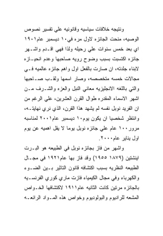 ‫ﻭﻨﺘﻴﺠﻪ ﺨﻼﻓﺎﺕ ﺴﻴﺎﺴﻴﻪ ﻭﻗﺎﻨﻭﻨﻴﻪ ﻋﻠﻲ ﺘﻔﺴﻴﺭ ﻨﺼﻭﺹ‬
‫ﺍﻟﻭﺼﻴﻪ، ﻤﻨﺤﺕ ﺍﻟﺠﺎﺌﺯﻩ ﻻﻭل ﻤﺭﻩ ﻓﻲ٠١ ﺩﻴﺴﻤﺒﺭ ﻋﺎﻡ١٠٩١‬
‫ﺍﻱ ﺒﻌﺩ ﺨﻤﺱ ﺴﻨﻭﺍﺕ ﻋﻠﻲ ﺭﺤﻴﻠﻪ ﻭﻟﺫﺍ ﻓﻬﻲ ﺍﻗـﺩﻡ ﻭﺍﺸـﻬﺭ‬
‫ﺠﺎﺌﺯﻩ ﺍﻜﺘﺴﺒﺕ ﺒﺴﺒﺏ ﻭﻀﻭﺡ ﺭﻭﻴﻪ ﺼﺎﺤﺒﻬﺎ ﻭﻋﺩﻡ ﺍﻨﺤﻴـﺎﺯﻩ‬
‫ﻻﺒﻨﺎﺀ ﺠﻠﺩﺘﻪ، ﺍﻥ ﺼﺎﺭﺕ ﺒﺎﻟﻔﻌل ﺍﻭل ﻭﺍﻫﻡ ﺠﺎﺌﺯﻩ ﻋﺎﻟﻤﻴﻪ ﻓـﻲ‬
‫ﻤﺠﺎﻻﺕ ﺨﻤﺴﻪ ﻤﺘﺨﺼﺼﻪ، ﻭﺼﺎﺭ ﺍﺴﻤﻬﺎ ﻭﻟﻘـﺏ ﺼـﺎﺤﺒﻬﺎ‬
‫ﻭﺍﻟﺘﻲ ﺒﺎﻟﻠﻐﻪ ﺍﻻﻨﺠﻠﻴﺯﻴﻪ ﻤﻌﺎﻨﻲ ﺍﻟﻨﺒل ﻭﺍﻟﻌﺯﻩ ﻭﺍﻟﺸـﺭﻑ ﻤـﻥ‬
‫ﺍﺸﻬﺭ ﺍﻻﺴﻤﺎﺀ ﺍﻟﻤﻘﺩﺭﻩ ﻁﻭﺍل ﺍﻟﻘﺭﻥ ﺍﻟﻌﺸﺭﻴﻥ، ﻋﻠﻲ ﺍﻟﺭﻏﻡ ﻤﻥ‬
‫ﺍﻥ ﺍﻟﻔﺭﻴﺩ ﻨﻭﺒل ﻨﻔﺴﻪ ﻟﻡ ﻴﺸﻬﺩ ﻫﺫﺍ ﺍﻟﻘﺭﻥ، ﺍﻟﺫﻱ ﻨﺭﻱ ﻨﻬﺎﻴﺘـﻪ،‬
‫ﻭﺍﻨﺘﻅﺭ ﺸﺨﺼﻴﺎ ﺍﻥ ﻴﻜﻭﻥ ﻴﻭﻡ٠١ ﺩﻴﺴﻤﺒﺭ ﻋﺎﻡ١٠٠٢ ﻟﻤﻨﺎﺴﺒﻪ‬
‫ﻤﺭﻭﺭ٠٠١ ﻋﺎﻡ ﻋﻠﻲ ﺠﺎﺌﺯﻩ ﻨﻭﺒل ﻴﻭﻤﺎ ﻻ ﻴﻘل ﺍﻫﻤﻴﻪ ﻋﻥ ﻴﻭﻡ‬
                                    ‫ﺍﻭل ﻴﻨﺎﻴﺭ ﻋﺎﻡ٠٠٠٢.‬
‫ﻭﺍﺸﻬﺭ ﻤﻥ ﻓﺎﺯ ﺒﺠﺎﺌﺯﻩ ﻨﻭﺒل ﻓﻲ ﺍﻟﻁﺒﻴﻌﻪ ﻫﻭ ﺍﻟﺒـﺭﺕ‬
‫ﺍﻴﻨﺸﺘﻴﻥ )٩٧٨١ ٥٥٩١( ﻭﻗﺩ ﻓﺎﺯ ﺒﻬﺎ ﻋﺎﻡ١٢٩١ ﻓﻲ ﻤﺠـﺎل‬
‫ﺍﻟﻁﺒﻴﻌﻪ ﺍﻟﻨﻅﺭﻴﻪ ﺒﺴﺒﺏ ﺍﻜﺘﺸﺎﻓﻪ ﻗﺎﻨﻭﻥ ﺍﻟﺘﺎﺜﻴﺭ ﺒـﻴﻥ ﺍﻟﻀـﻭﺀ‬
‫ﻭﺍﻟﻜﻬﺭﺒﺎﺀ ﻭﻓﻲ ﻤﺠﺎل ﺍﻟﻜﻴﻤﻴﺎﺀ ﻓﺎﺯﺕ ﻤﺎﺭﻱ ﻜﻭﺭﻱ ﺍﻟﻔﺭﻨﺴـﻴﻪ‬
‫ﺒﺎﻟﺠﺎﺌﺯﻩ ﻤﺭﺘﻴﻥ ﻜﺎﻨﺕ ﺍﻟﺜﺎﻨﻴﻪ ﻋﺎﻡ١١٩١ ﻻﻜﺘﺸﺎﻓﻬﺎ ﺍﻟﺨـﻭﺍﺹ‬
‫ﺍﻟﻤﺸﻌﻪ ﻟﻠﺭﺍﺩﻴﻭﻡ ﻭﺍﻟﺒﻭﻟﻭﺩﻴﻭﻡ ﻭﺨﻭﺍﺹ ﻫﺫﻩ ﺍﻟﻤـﻭﺍﺩ ﺍﻟﺭﺍﺌﻌـﻪ‬
 