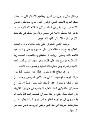 ‫ﺭﺴﺎﺌل ﺤﺘﻲ ﻴﺩﻋﻭﻥ ﻓﻲ ﺍﻟﺴﻭﻴﺩ ﺒﻤﻔﺎﻫﻴﻡ ﺍﻻﺴﻼﻡ ﺍﻟﺘﻲ ﺴـﻤﻌﺘﻬﺎ‬
‫ﻤﻨﻜﻡ ﺍﻟﻴﻭﻡ، ﻓﺎﺠﺎﺏ ﺍﻟﺸﻴﺦ ﺍﻟﻭﻗﻭﺭ: ﻟﻴﺱ ﻟـﻲ ﺴـﻠﻁﺎﻥ ﻋﻠـﻲ‬
‫ﺍﻻﺌﻤﻪ ﻓﻲ ﺍﻱ ﻤﻭﻗﻊ ﻤﻥ ﺍﻟﻌﺎﻟﻡ، ﻭﻟﻜﻥ ﻤﺎ ﻗﻠﺘﻪ ﻟﻜﻡ ﺍﻟﻴﻭﻡ ﻫﻭ ﻤﺎ‬
‫ﻴﺩﻋﻭ ﺍﻟﻴﻪ ﻤﻌﻅﻡ ﺍﻻﺌﻤﻪ ﻓﻲ ﻤﺼﺭ ﻭﻜل ﻤﻥ ﻴﺘﻌﻠﻡ ﻓﻲ ﻜﻠﻴـﺎﺕ‬
                     ‫ﺍﻻﺯﻫﺭ ﻭﻨﺭﺍﻩ ﺍﻻﺴﻼﻡ ﺒﺎﻟﻔﻬﻡ ﺍﻟﺼﺤﻴﺢ.‬
‫ﻭﺩﻋﻨﺎ ﺍﻟﺸﻴﺦ ﺍﻟﺒﺸﻭﺵ ﻋﻠﻲ ﺒﺎﺏ ﻤﻜﺘﺒﻪ، ﻭﺍﺫ ﺒﺎﻻﺴﻘﻑ‬
‫ﺍﻟﻌﻅﻴﻡ ﻴﻀﻊ ﻴﺩﻴﻪ ﻤﺘﻘﺎﻁﻌﺘﻴﻥ ﻋﻠﻲ ﺼﺩﺭﻩ ﻭﻴﺤﻨﻲ ﺭﺍﺴﻪ ﺘﺤﻴﻪ‬
‫ﻟﻼﻤﺎﻡ ﻜﺎﻨﻪ ﻴﺼﻠﻲ، ﻭﺒﺎﺩﻟﻪ ﺩ. ﻁﻨﻁﺎﻭﻱ ﺒﺎﻟﺘﺤﻴـﻪ ﺍﻟﻤﺼـﺭﻴﻪ‬
‫ﺍﻻﺴﻼﻤﻴﻪ ﺒﻭﻀﻊ ﻴﺩﻩ ﻋﻠﻲ ﻗﻠﺒﻪ، ﻭﻜل ﻤﻨﻬﻤﺎ ﻗـﺩﻡ ﻟﺼـﺎﺤﺒﻪ‬
    ‫ﺍﻟﺘﺤﻴﻪ ﻭﺍﻟﻤﻭﺩﻩ ﻭﻓﻕ ﻤﻤﺎﺭﺴﺎﺘﻪ ﺍﻟﺩﻴﻨﻴﻪ ﻭﺨﺼﻭﺼﻴﻪ ﺍﻟﺜﻘﺎﻓﻪ.‬
‫ﻭﺭﻏﻡ ﻨﺠﺎﺡ ﻓﻜﺭﻩ ﺘﺤﻭﻴل ﺍﻓﻁﺎﺭﺍﺕ ﺭﻤﻀﺎﻥ ﻟﺘﻜـﻭﻥ‬
‫ﻤﻭﺍﺌﺩ ﺍﻟﻭﺤﺩﻩ ﺍﻟﻭﻁﻨﻴﻪ، ﺍﻻ ﺍﻥ ﻫﺫﺍ ﺍﻻﻤﺭ ﺍﻟﻤﻭﺴﻤﻲ ﻭﺤﺩﻩ ﻟـﻥ‬
‫ﻴﻜﻭﻥ ﻜﺎﻓﻴﺎ ﻻﺴﺘﻤﺭﺍﺭ ﻫﺫﻩ ﺍﻟﻭﺤﺩﻩ ﺍﻟﺘﺎﺭﻴﺨﻴﻪ، ﻓﻤﻨﺫ ﺍﻥ ﻁـﺭﺡ‬
‫ﺼﻤﻭﺌﻴل ﻫﺎﻨﺘﺠﺘﻭﻥ ﺍﺴﺘﺎﺫ ﺍﻟﻌﻠﻭﻡ ﺍﻟﺴﻴﺎﺴﻴﻪ ﻓﻲ ﻫﺎﺭﻓﺎﺭﺩ ﻨﻅﺭﻴﺘﻪ‬
‫ﺒﺎﻥ ﺍﻟﻌﺎﻟﻡ ﻤﻘﺒل ﻋﻠﻲ ﻤﺭﺤﻠﻪ ﺼﺭﺍﻉ ﺍﻟﺤﻀﺎﺭﺍﺕ، ﻓﺎﺫ ﺒﺎﻟﻌـﺎﻟﻡ‬
‫ﻴﻘﺩﻡ ﺭﻭﻱ ﻓﻲ ﻤﻭﺍﺠﻬﻪ ﺍﻟﻨﻅﺭﻴﻪ ﺍﻟﺘﻲ ﻴﺒﺩﻭ ﺍﻨﻬﺎ ﺘﺴﻴﻁﺭ ﻋﻠـﻲ‬
‫ﻤﻤﺎﺭﺴﺎﺕ ﺍﻤﺭﻴﻜﺎ ﺍﻟﻲ ﺤﺩ ﻜﺒﻴﺭ ﻭﻋﻠﻲ ﺍﻭﺭﻭﺒـﺎ ﻓـﻲ ﺒﻌـﺽ‬
                                              ‫ﺍﻟﺘﻭﺠﻬﺎﺕ.‬
 