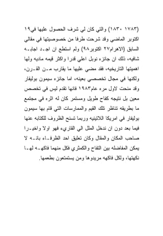 ‫)٣٨٧١ ٠٣٨١( ﻭﺍﻟﺘﻲ ﻜﺎﻥ ﻟﻲ ﺸﺭﻑ ﺍﻟﺤﺼﻭل ﻋﻠﻴﻬﺎ ﻓﻲ٩١‬
‫ﺍﻜﺘﻭﺒﺭ ﺍﻟﻤﺎﻀﻲ ﻭﻗﺩ ﺸﺭﺤﺕ ﻁﺭﻓﺎ ﻤﻥ ﺨﺼﻭﺼﻴﺘﻬﺎ ﻓﻲ ﻤﻘﺎﻟﻲ‬
‫ﺍﻟﺴﺎﺒﻕ )ﺍﻻﻫﺭﺍﻡ٧٢ ﺍﻜﺘﻭﺒﺭ٨٩( ﻭﻟﻡ ﺍﺴﺘﻁﻊ ﺍﻥ ﺍﺠـﺩ ﺍﺠﺎﺒـﻪ‬
‫ﺸﺎﻓﻴﻪ، ﺫﻟﻙ ﺍﻥ ﺠﺎﺌﺯﻩ ﻨﻭﺒل ﺍﻋﻠﻲ ﻗﺩﺭﺍ ﻭﺍﻜﺜﺭ ﻗﻴﻤﻪ ﻤﺎﺩﻴﻪ ﻭﻟﻬﺎ‬
‫ﺍﻫﻤﻴﺘﻬﺎ ﺍﻟﺘﺎﺭﻴﺨﻴﻪ، ﻓﻘﺩ ﻤﻀﻲ ﻋﻠﻴﻬﺎ ﻤﺎ ﻴﻘﺎﺭﺏ ﻤـﻥ ﺍﻟﻘـﺭﻥ،‬
‫ﻭﻟﻜﻨﻬﺎ ﻓﻲ ﻤﺠﺎل ﺘﺨﺼﺼﻲ ﺒﻌﻴﻨﻪ، ﺍﻤﺎ ﺠﺎﺌﺯﻩ ﺴﻴﻤﻭﻥ ﺒﻭﻟﻴﻔﺎﺭ‬
‫ﻭﻗﺩ ﻤﻨﺤﺕ ﻻﻭل ﻤﺭﻩ ﻋﺎﻡ٣٨٩١ ﻓﺎﻨﻬﺎ ﺘﻘﺩﻡ ﻟﻴﺱ ﻓﻲ ﺘﺨﺼﺹ‬
‫ﻤﻌﻴﻥ ﺒل ﻨﺘﻴﺠﻪ ﻜﻔﺎﺡ ﻁﻭﻴل ﻭﻤﺴﺘﻤﺭ ﻜﺎﻥ ﻟﻪ ﺍﺜﺭﻩ ﻓﻲ ﻤﺠﺘﻤﻊ‬
‫ﻤﺎ ﺒﻁﺭﻴﻘﻪ ﺘﻨﺎﻅﺭ ﺘﻠﻙ ﺍﻟﻘﻴﻡ ﻭﺍﻟﻤﻤﺎﺭﺴﺎﺕ ﺍﻟﺘﻲ ﻗﺎﻡ ﺒﻬﺎ ﺴﻴﻤﻭﻥ‬
‫ﺒﻭﻟﻴﻔﺎﺭ ﻓﻲ ﺍﻤﺭﻴﻜﺎ ﺍﻟﻼﺘﻴﻨﻴﻪ ﻭﺭﺒﻤﺎ ﺘﺴﻨﺢ ﺍﻟﻅﺭﻭﻑ ﻟﻠﻜﺘﺎﺒﻪ ﻋﻨﻬﺎ‬
‫ﻓﻴﻤﺎ ﺒﻌﺩ ﺩﻭﻥ ﺍﻥ ﻨﺩﺨل ﺍﻟﻤﻠل ﺍﻟﻲ ﺍﻟﻘﺎﺭﻱﺀ ﻓﻬﻭ ﺍﻭﻻ ﻭﺍﺨﻴـﺭﺍ‬
‫ﺼﺎﺤﺏ ﺍﻟﻤﻜﺎﻥ ﻭﺍﻟﻤﻘﺎل ﻭﻜﺎﻥ ﺘﻌﻠﻴﻕ ﺍﺤﺩ ﺍﻟﻅﺭﻓـﺎﺀ ﺒﺎﻨـﻪ ﻻ‬
‫ﻴﻤﻜﻥ ﺍﻟﻤﻔﺎﻀﻠﻪ ﺒﻴﻥ ﺍﻟﺘﻔﺎﺡ ﻭﺍﻟﻜﻤﺜﺭﻱ ﻓﻜل ﻤﻨﻬﻤﺎ ﻓﺎﻜﻬـﻪ ﻟﻬـﺎ‬
       ‫ﻨﻜﻬﺘﻬﺎ، ﻭﻟﻜل ﻓﺎﻜﻬﻪ ﻤﺭﻴﺩﻭﻫﺎ ﻭﻤﻥ ﻴﺴﺘﻤﺘﻌﻭﻥ ﺒﻁﻌﻤﻬﺎ.‬
 