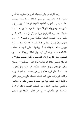 ‫ﻭﻟﻘﺩ ﺍﺜﺭﺕ ﺍﻥ ﻴﻜﻭﻥ ﺤﺩﻴﺙ ﺍﻟﻴﻭﻡ ﻋﻥ ﺫﻜﺭﻴـﺎﺕ ﻓـﻲ‬
‫ﺴﻁﻭﺭ ﻟﻤﻥ ﻋﺎﺼﺭﺘﻬﻡ ﻤﻥ ﺤﻜﺎﻡ ﻭﻗﻴﺎﺩﺍﺕ ﻋﻤﺕ ﻤﺼﺭ ﺒﻬﺠـﻪ‬
‫ﻋﺎﻤﺭﻩ ﺒﺎﻨﺘﻬﺎﺀ ﺍﻟﺤﺭﺏ ﺍﻟﻌﺎﻟﻤﻴﻪ ﺍﻟﺜﺎﻨﻴﻪ، ﻓﻨﺯﻋﻨﺎ ﺍﻟﻠـﻭﻥ ﺍﻻﺯﺭﻕ‬
‫ﺍﻟﺫﻱ ﺩﻫﻨﺎ ﺒﻪ ﺯﺠﺎﺝ ﺍﻟﻨﻭﺍﻓﺫ ﺴﻨﻭﺍﺕ ﺍﻟﺤﺭﺏ ﺍﻟﻜﺌﻴﺒـﻪ.. ﻜﻤـﺎ‬
‫ﺍﻀﻴﺌﺕ ﻤﺼﺎﺒﻴﺢ ﺍﻟﺸﻭﺍﺭﻉ، ﻭﺯﺍﺩ ﺒﻬﺠﺘﻲ ﺍﻥ ﺤﺼـﻠﺕ ﻋﻠـﻲ‬
‫ﺒﻜﺎﻟﻭﺭﻴﻭﺱ ﺍﻟﻬﻨﺩﺴﻪ ﺍﻟﻤﺩﻨﻴﻪ ﺒﺎﻤﺘﻴﺎﺯ ﻓـﻲ ﻴﻭﻨﻴـﻭ٥٤٩١، ﻭﺍﺫ‬
‫ﺒﻤﻭﺘﻭﺴﻴﻜل ﻴﺤﻤل ﻻﻓﺘﻪ ﻭﺭﻗﻤﺎ ﻤﻌﺒﺭﻴﻥ ﻋﻥ ﺍﻨﻪ ﻤﻭﻓـﺩ ﻤـﻥ‬
‫ﺩﻴﻭﺍﻥ ﺼﺎﺤﺏ ﺍﻟﺠﻼﻟﻪ ﺍﻟﻤﻠﻙ ﻭﻭﻗﺘﻬﺎ ﻟﻡ ﺘﻜﻥ ﺍﻟﺘﻠﻴﻔﻭﻨﺎﺕ ﻤﺘﺎﺤﻪ‬
‫ﺍﻻ ﻟﻠﺨﺎﺼﻪ ﺠﺩﺍ ﻭﻗﺩﻡ ﻟﻲ ﺍﻟﺭﺴـﻭل ﺍﻟﻤﻠﻜـﻲ ﺒﻁﺎﻗـﻪ ﺩﻋـﻭﻩ‬
‫ﻟﺤﻀﻭﺭ ﺤﻔل ﺘﻜﺭﻴﻡ ﺍﻭﺍﺌل ﺍﻟﺨﺭﻴﺠﻴﻥ، ﻭﻜﺎﻥ ﻋﺩﺩﻫﻡ ﻤﻌﻘﻭﻻ ﺍﺫ‬
‫ﻟﻡ ﻴﻜﻥ ﺒﻤﺼﺭ ﺍﻨﺫﺍﻙ ﺍﻻ ﺠﺎﻤﻌﻪ ﻓﻭﺍﺩ ﺍﻻﻭل ﺒـﺎﻟﺠﻴﺯﻩ، ﻭﻜـﺎﻥ‬
‫ﻤﻜﺎﻥ ﺍﻻﺤﺘﻔﺎل ﺒﺴﺭﺍﻱ ﺍﻟﻤﻠﻙ ﺒﻤﻨﻁﻘﻪ ﺭﺍﺱ ﺍﻟﺘﻴﻥ ﺒﺎﻻﺴﻜﻨﺩﺭﻴﻪ،‬
‫ﻓﺸﺩﺩﺕ ﺍﻟﺭﺤﺎل ﻓﻲ ﻤﺤﻁﻪ ﺍﻭﻟﻲ ﻫﻲ ﻤﻌﺴﻜﺭ ﺠﻤﺎﻋﻪ ﺍﻟـﺭﻭﺍﺩ‬
‫ﻭﺍﻟﺫﻱ ﺍﻗﻴﻡ ﻭﻗﺘﻬﺎ ﻋﻠﻲ ﺍﻟﺘﺒﻪ ﺍﻟﻌﺎﻟﻴﻪ ﺍﻟﻤﻁﻠﻪ ﻋﻠﻲ ﻜﻭﺭﻨﻴﺵ ﺍﻟﺜﻐﺭ‬
‫ﻭﻜﺎﻨﺕ ﺍﺭﺽ ﻓﻀﺎﺀ ﺒﻴﻥ ﺒﻴﺭ ﻤﺴﻌﻭﺩ ﻭﺴﻴﺩﻱ ﺒﺸﺭ ﻤﻥ ﺠﺎﻨﺏ،‬
‫ﻭﺸﺎﻁﻲﺀ ﻤﻴﺎﻤﻲ ﻭﺍﻟﻤﻨﺩﺭﻩ ﻤﻥ ﺍﻟﺠﺎﻨﺏ ﺍﻻﺨـﺭ، ﻓﻜـﺎﻥ ﻫـﺫﺍ‬
‫ﺍﻟﻤﻌﺴﻜﺭ ﻫﻭ ﺍﻁﻼﻟﺘﻲ ﺍﻻﻭﻟﻲ ﻋﻠﻲ ﺍﻟﻔﻜﺭ ﻭﺍﻟﺜﻘﺎﻓﻪ ﻤﻥ ﺨـﻼل‬
 