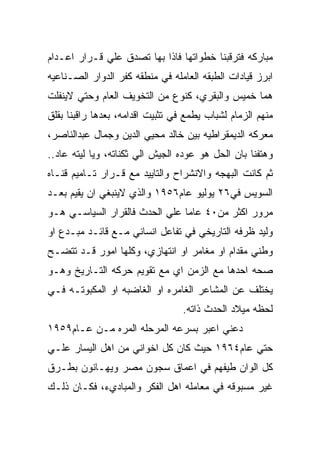 ‫ﻤﺒﺎﺭﻜﻪ ﻓﺘﺭﻗﺒﻨﺎ ﺨﻁﻭﺍﺘﻬﺎ ﻓﺎﺫﺍ ﺒﻬﺎ ﺘﺼﺩﻕ ﻋﻠﻲ ﻗـﺭﺍﺭ ﺍﻋـﺩﺍﻡ‬
‫ﺍﺒﺭﺯ ﻗﻴﺎﺩﺍﺕ ﺍﻟﻁﺒﻘﻪ ﺍﻟﻌﺎﻤﻠﻪ ﻓﻲ ﻤﻨﻁﻘﻪ ﻜﻔﺭ ﺍﻟﺩﻭﺍﺭ ﺍﻟﺼـﻨﺎﻋﻴﻪ‬
‫ﻫﻤﺎ ﺨﻤﻴﺱ ﻭﺍﻟﺒﻘﺭﻱ، ﻜﻨﻭﻉ ﻤﻥ ﺍﻟﺘﺨﻭﻴﻑ ﺍﻟﻌﺎﻡ ﻭﺤﺘﻲ ﻻﻴﻨﻔﻠﺕ‬
‫ﻤﻨﻬﻡ ﺍﻟﺯﻤﺎﻡ ﻟﺸﺒﺎﺏ ﻴﻁﻤﻊ ﻓﻲ ﺘﺜﺒﻴﺕ ﺍﻗﺩﺍﻤﻪ، ﺒﻌﺩﻫﺎ ﺭﺍﻗﺒﻨﺎ ﺒﻘﻠﻕ‬
‫ﻤﻌﺭﻜﻪ ﺍﻟﺩﻴﻤﻘﺭﺍﻁﻴﻪ ﺒﻴﻥ ﺨﺎﻟﺩ ﻤﺤﻴﻲ ﺍﻟﺩﻴﻥ ﻭﺠﻤﺎل ﻋﺒﺩﺍﻟﻨﺎﺼﺭ،‬
‫ﻭﻫﺘﻔﻨﺎ ﺒﺎﻥ ﺍﻟﺤل ﻫﻭ ﻋﻭﺩﻩ ﺍﻟﺠﻴﺵ ﺍﻟﻲ ﺜﻜﻨﺎﺘﻪ، ﻭﻴﺎ ﻟﻴﺘﻪ ﻋﺎﺩ..‬
‫ﺜﻡ ﻜﺎﻨﺕ ﺍﻟﺒﻬﺠﻪ ﻭﺍﻻﻨﺸﺭﺍﺡ ﻭﺍﻟﺘﺎﻴﻴﺩ ﻤﻊ ﻗـﺭﺍﺭ ﺘـﺎﻤﻴﻡ ﻗﻨـﺎﻩ‬
‫ﺍﻟﺴﻭﻴﺱ ﻓﻲ٦٢ ﻴﻭﻟﻴﻭ ﻋﺎﻡ٦٥٩١ ﻭﺍﻟﺫﻱ ﻻﻴﻨﺒﻐﻲ ﺍﻥ ﻴﻘﻴﻡ ﺒﻌـﺩ‬
‫ﻤﺭﻭﺭ ﺍﻜﺜﺭ ﻤﻥ٠٤ ﻋﺎﻤﺎ ﻋﻠﻲ ﺍﻟﺤﺩﺙ ﻓﺎﻟﻘﺭﺍﺭ ﺍﻟﺴﻴﺎﺴـﻲ ﻫـﻭ‬
‫ﻭﻟﻴﺩ ﻅﺭﻓﻪ ﺍﻟﺘﺎﺭﻴﺨﻲ ﻓﻲ ﺘﻔﺎﻋل ﺍﻨﺴﺎﻨﻲ ﻤـﻊ ﻗﺎﺌـﺩ ﻤﺒـﺩﻉ ﺍﻭ‬
‫ﻭﻁﻨﻲ ﻤﻘﺩﺍﻡ ﺍﻭ ﻤﻐﺎﻤﺭ ﺍﻭ ﺍﻨﺘﻬﺎﺯﻱ، ﻭﻜﻠﻬﺎ ﺍﻤﻭﺭ ﻗـﺩ ﺘﺘﻀـﺢ‬
‫ﺼﺤﻪ ﺍﺤﺩﻫﺎ ﻤﻊ ﺍﻟﺯﻤﻥ ﺍﻱ ﻤﻊ ﺘﻘﻭﻴﻡ ﺤﺭﻜﻪ ﺍﻟﺘـﺎﺭﻴﺦ ﻭﻫـﻭ‬
‫ﻴﺨﺘﻠﻑ ﻋﻥ ﺍﻟﻤﺸﺎﻋﺭ ﺍﻟﻐﺎﻤﺭﻩ ﺍﻭ ﺍﻟﻐﺎﻀﺒﻪ ﺍﻭ ﺍﻟﻤﻜﺒﻭﺘـﻪ ﻓـﻲ‬
                                  ‫ﻟﺤﻅﻪ ﻤﻴﻼﺩ ﺍﻟﺤﺩﺙ ﺫﺍﺘﻪ.‬
‫ﺩﻋﻨﻲ ﺍﻋﺒﺭ ﺒﺴﺭﻋﻪ ﺍﻟﻤﺭﺤﻠﻪ ﺍﻟﻤﺭﻩ ﻤـﻥ ﻋـﺎﻡ٩٥٩١‬
‫ﺤﺘﻲ ﻋﺎﻡ٤٦٩١ ﺤﻴﺙ ﻜﺎﻥ ﻜل ﺍﺨﻭﺍﻨﻲ ﻤﻥ ﺍﻫل ﺍﻟﻴﺴﺎﺭ ﻋﻠـﻲ‬
‫ﻜل ﺍﻟﻭﺍﻥ ﻁﻴﻔﻬﻡ ﻓﻲ ﺍﻋﻤﺎﻕ ﺴﺠﻭﻥ ﻤﺼﺭ ﻭﻴﻬـﺎﻨﻭﻥ ﺒﻁـﺭﻕ‬
‫ﻏﻴﺭ ﻤﺴﺒﻭﻗﻪ ﻓﻲ ﻤﻌﺎﻤﻠﻪ ﺍﻫل ﺍﻟﻔﻜﺭ ﻭﺍﻟﻤﺒﺎﺩﻱﺀ، ﻓﻜـﺎﻥ ﺫﻟـﻙ‬
 