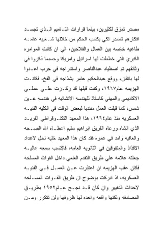 ‫ﻤﺼﺩﺭ ﺘﻤﺯﻕ ﻟﻜﺜﻴﺭﻴﻥ، ﺒﻴﻨﻤﺎ ﻗﺭﺍﺭﺍﺕ ﺍﻟﺘـﺎﻤﻴﻡ ﺍﻟـﺫﻱ ﺘﺠﺴـﺩ‬
‫ﺍﻓﻜﺎﺭﻫﻡ ﺘﺼﺩﺭ ﻟﻜﻲ ﻴﻜﺴﺏ ﺍﻟﺤﻜﻡ ﻤﻥ ﺨﻼﻟﻬﺎ ﺸـﻌﺒﻴﻪ ﻋﺎﻤـﻪ‬
‫ﻁﺎﻏﻴﻪ ﺨﺎﺼﻪ ﺒﻴﻥ ﺍﻟﻌﻤﺎل ﻭﺍﻟﻔﻼﺤﻴﻥ، ﺍﻟﻲ ﺍﻥ ﻜﺎﻨﺕ ﺍﻟﻤﻭﺍﻤﺭﻩ‬
‫ﺍﻟﻜﺒﺭﻱ ﺍﻟﺘﻲ ﺨﻁﻁﺕ ﻟﻬﺎ ﺍﺴﺭﺍﺌﻴل ﻭﺍﻤﺭﻴﻜﺎ ﻭﺤﺴﺒﻤﺎ ﺫﻜﺭﻭﺍ ﻓﻲ‬
‫ﻭﺜﺎﺌﻘﻬﻡ ﺘﻡ ﺍﺼﻁﻴﺎﺩ ﻋﺒﺩﺍﻟﻨﺎﺼﺭ ﻭﺍﺴﺘﺩﺭﺍﺠﻪ ﻓﻲ ﺤﺭﺏ ﺍﻋـﺩﻭﺍ‬
‫ﻟﻬﺎ ﺒﺎﺘﻘﺎﻥ، ﻭﻭﻗﻊ ﻋﺒﺩﺍﻟﺤﻜﻴﻡ ﻋﺎﻤﺭ ﺒﺸﺫﺍﺠﻪ ﻓﻲ ﺍﻟﻔﺦ، ﻓﻜﺎﻨـﺕ‬
‫ﺍﻟﻬﺯﻴﻤﻪ ﻋﺎﻡ٧٦٩١، ﻭﻜﻨﺕ ﻗﺒﻠﻬﺎ ﻗﺩ ﺭﻜـﺯﺕ ﻋﻠـﻲ ﻋﻤﻠـﻲ‬
‫ﺍﻻﻜﺎﺩﻴﻤﻲ ﻭﺍﻟﻤﻬﻨﻲ ﻜﺎﺴﺘﺎﺫ ﻟﻠﻬﻨﺩﺴﻪ ﺍﻻﻨﺸﺎﺌﻴﻪ ﻓﻲ ﻫﻨﺩﺴﻪ ﻋـﻴﻥ‬
‫ﺸﻤﺱ، ﻜﻤﺎ ﻗﺒﻠﺕ ﺍﻟﻌﻤل ﻤﻨﺘﺩﺒﺎ ﻟﺒﻌﺽ ﺍﻟﻭﻗﺕ ﻓﻲ ﺍﻟﻜﻠﻴﻪ ﺍﻟﻔﻨﻴـﻪ‬
‫ﺍﻟﻌﺴﻜﺭﻴﻪ ﻤﻨﺫ ﻋﺎﻡ٤٦٩١، ﻫﺫﺍ ﺍﻟﻤﻌﻬﺩ ﺍﻟﺘﻜﻨـﻭﻗﺭﺍﻁﻲ ﺍﻟﻔﺭﻴـﺩ‬
‫ﺍﻟﺫﻱ ﺍﻨﺸﺎﻩ ﻭﺭﻋﺎﻩ ﺍﻟﻔﺭﻴﻕ ﺍﺒﺭﺍﻫﻴﻡ ﺴﻠﻴﻡ ﺍﻋﻁـﺎﻩ ﺍﷲ ﺍﻟﺼـﺤﻪ‬
‫ﻭﺍﻟﻌﺎﻓﻴﻪ ﻭﺍﻤﺩ ﻓﻲ ﻋﻤﺭﻩ ﻓﻘﺩ ﻜﺎﻥ ﻫﺫﺍ ﺍﻟﻤﻌﻬﺩ ﺨﻠﻴﻪ ﻨﺤل ﻻﻋﺩﺍﺩ‬
‫ﺍﻻﻓﺫﺍﺫ ﻭﺍﻟﻤﺘﻔﻭﻗﻴﻥ ﻓﻲ ﺍﻟﺜﺎﻨﻭﻴﻪ ﺍﻟﻌﺎﻤﻪ، ﻓﺎﻜﺘﺴﺏ ﺴﻤﻌﻪ ﻋﺎﻟﻴـﻪ‬
‫ﺠﻌﻠﺘﻪ ﻋﻼﻤﻪ ﻋﻠﻲ ﻁﺭﻴﻕ ﺍﻟﺘﻘﺩﻡ ﺍﻟﻌﻠﻤﻲ ﺩﺍﺨل ﺍﻟﻘﻭﺍﺕ ﺍﻟﻤﺴﻠﺤﻪ‬
‫ﻓﻜﺎﻥ ﻋﻘﺏ ﺍﻟﻬﺯﻴﻤﻪ ﺍﻥ ﺍﻋﺘﺫﺭﺕ ﻋـﻥ ﺍﻟﻌﻤـل ﻓـﻲ ﺍﻟﻔﻨﻴـﻪ‬
‫ﺍﻟﻌﺴﻜﺭﻴﻪ، ﺍﺫ ﺍﺩﺭﻜﺕ ﺒﻭﻀﻭﺡ ﺍﻥ ﻁﺭﻴﻕ ﺍﻟﻘـﻭﺍﺕ ﺍﻟﻤﺴـﻠﺤﻪ‬
‫ﻻﺤﺩﺍﺙ ﺍﻟﺘﻐﻴﻴﺭ ﻭﺍﻥ ﻜﺎﻥ ﻗـﺩ ﻨﺠـﺢ ﻋـﺎﻡ٢٥٩١ ﺒﻁﺭﻴـﻕ‬
‫ﺍﻟﻤﺼﺎﺩﻓﻪ ﻭﻟﻜﻨﻬﺎ ﻭﺍﻗﻌﻪ ﻭﺍﺤﺩﻩ ﻟﻬﺎ ﻅﺭﻭﻓﻬﺎ ﻭﻟﻥ ﺘﺘﻜﺭﺭ ﻭﻤـﻥ‬
 