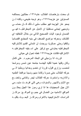 ‫ﺜﻡ ﺴﻌﺩﺕ ﺒﺎﺭﻫﺎﺼﺎﺕ ﺍﻟﻁﻼﺏ ﻋﺎﻡ٨٦٩١، ﻤﻁﺎﻟﺒﻴﻥ ﺒﻤﺤﺎﻜﻤﻪ‬
‫ﺍﻟﻤﺴﺌﻭﻟﻴﻥ ﻋﻥ ﻫﺯﻴﻤﻪ٧٦٩١، ﻭﻫﻭ ﺘﻭﺠﻪ ﻁﺒﻴﻌﻲ، ﻭﻟﻜﻨﻪ ﻟـﻥ‬
‫ﻴﻤﺤﻭ ﻋﺎﺭ ﺍﻟﻬﺯﻴﻤﻪ ﻓﻬﻭ ﻤﻁﻠﺏ ﺴﻠﺒﻲ ﻟـﺫﻟﻙ ﻜـﺎﻥ ﺤﻤﺎﺴـﻲ‬
‫ﻭﺘﻭﺠﻬﻲ ﺍﻴﺠﺎﺒﻲ ﻤﺴﺘﻘﺒﻠﻴﺎ ﺍﻥ ﻻﺒﺩﻴل ﻋﻥ ﺍﻟﺩﻴﻤﻘﺭﺍﻁﻴـﻪ ﻓﻬـﻲ‬
‫ﺍﻟﻀﻤﺎﻥ ﻟﻭﺠﻭﺩ ﺍﻟﻴﺎﺕ ﺍﻟﺘﺼﺤﻴﺢ ﺍﻟﺫﺍﺘﻲ ﻤﻥ ﺨﻼل ﺍﻟﺸﻔﺎﻓﻴﻪ ﺍﻱ‬
‫ﺍﻜﺘﺸﺎﻑ ﻭﻤﻌﺭﻓﻪ ﻤﻭﺍﻀﻊ ﺍﻟﻀﻌﻑ ﻓﻲ ﺒﻨﻴﻪ ﺍﻟﻤﺠﺘﻤﻊ ﺍﻗﺘﺼﺎﺩﻴﺎ‬
‫ﻭﺜﻘﺎﻓﻴﺎ ﻭﺤﺘﻲ ﻋﺴﻜﺭﻴﺎ، ﻭﻭﺠﺩﺕ ﺍﻥ ﺍﻨﺘﻤﺎﺌﻲ ﺍﻟﻘﺩﻴﻡ ﻟﻼﺸﺘﺭﺍﻜﻴﻪ‬
‫ﺍﻟﺩﻴﻤﻘﺭﺍﻁﻴﻪ ﻴﻌﺎﻭﺩﻨﻲ ﻤﻊ ﺘﺭﻜﻴﺯ ﻋﻠﻲ ﺍﺴـﺒﻘﻴﻪ ﺍﻟﺩﻴﻤﻘﺭﺍﻁﻴـﻪ‬
     ‫ﺍﻻﺸﺘﺭﺍﻜﻴﻪ ﻓﻜﺎﻨﺕ ﻫﺯﻴﻤﻪ٧٦٩١ ﻨﻘﻁﻪ ﺘﺤﻭل ﻓﻲ ﺤﻴﺎﺘﻲ.‬
‫ﻗﺭﺭﺕ ﺍﻨﺎ ﻭﺯﻤﻴﻠﻲ ﻓﻲ ﺍﻟﺒﻌﺜﻪ ﺍﻟﻤﺭﺤﻭﻡ ﺩ. ﻋﻠﻲ ﻜﺎﻤل‬
‫ﻭﻜﺎﻥ ﻭﻗﺘﻬﺎ ﻋﻤﻴﺩﺍ ﻟﻜﻠﻴﻪ ﺍﻟﻬﻨﺩﺴﻪ ﺠﺎﻤﻌﻪ ﻋﻴﻥ ﺸﻤﺱ ﻭﻤﺭﺸﺤﺎ‬
‫ﻟﻤﻨﺼﺏ ﻭﺯﺍﺭﻱ ﺍﻗﻭل، ﻗﺭﺭﻨﺎ ﺍﻥ ﻨﻨﻀﻡ ﻭﺠﺩﺍﻨﻴﺎ ﻭﻭﻁﻨﻴﺎ ﺍﻟـﻲ‬
‫ﺤﺭﻜﻪ ﺍﻟﻁﻼﺏ ﺤﺘﻲ ﺼﺭﻨﺎ ﻭﻜﺎﻨﻨﺎ ﻤﻨﻬﻡ ﻭﻨﺴﻴﻨﺎ ﻤﻭﺍﻗﻌﻨﺎ ﺍﻟﻌﻠﻤﻴﻪ‬
‫ﻭﺍﻻﺩﺍﺭﻴﻪ، ﻭﺍﺴﺘﻤﺭﺕ ﺤﺭﻜﻪ ﺍﻟﻁﻼﺏ ﺘﻬﺩﺭ ﻭﺘﺘﻨﺎﻤﻲ ﻭﺘﻨﻀـﺞ‬
‫ﻤﻊ ﺍﻻﻴﺎﻡ ﻭﺍﻟﺸﻬﻭﺭ ﻭﺍﻟﺴﻨﻭﺍﺕ، ﻭﻫﻲ ﺍﻟﺘﻲ ﺍﻓﺭﺨـﺕ ﻤﺎﻴﺴـﻤﻲ‬
‫ﺍﻻﻥ ﺠﻴل ﺍﻟﺴﺒﻌﻴﻨﻴﺎﺕ ﻫﺎ ﺍﻨﺎ ﺍﺭﻱ ﺭﻤﻭﺯ ﻫﺫﺍ ﺍﻟﺠﻴل ﻴﺤﺘﻠـﻭﻥ‬
‫ﺍﻟﻤﻭﺍﻗﻊ ﺍﻻﻤﺎﻤﻴﻪ ﻤﻥ ﺍﻟﻨﻀﺎل ﻓﻲ ﺠﻤﻴـﻊ ﺍﻟﻤﻭﺍﻗـﻊ: ﻤﺭﺍﻜـﺯ‬
‫ﺍﻟﺩﺭﺍﺴﺎﺕ ﺍﻻﺴﺘﺭﺍﺘﻴﺠﻴﻪ ﺒﺎﻻﻫﺭﺍﻡ ﻭﻤﺭﺍﻜـﺯ ﺍﻟﺒﺤـﻭﺙ ﺒﻜﻠﻴـﻪ‬
 