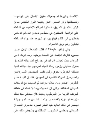 ‫ﺍﻻﻗﺘﺼﺎﺩ ﻭﻏﻴﺭﻫﺎ ﺜﻡ ﺠﻤﻌﻴﺎﺕ ﺤﻘﻭﻕ ﺍﻻﻨﺴﺎﻥ ﻋﻠﻲ ﺍﻨﻭﺍﻋﻬـﺎ‬
‫ﻭﺘﺼﻨﻴﻔﺎﺘﻬﺎ ﻭﺍﺜﺭ ﺍﻟﺒﻌﺽ ﺍﻻﺨﺭ ﻭﻨﺘﻴﺠﻪ ﺍﻟﻔﺭﺯ ﺍﻟﻁﺒﻴﻌﻲ ﺒـﻴﻥ‬
‫ﺍﻟﺒﺸﺭ ﺍﺨﺘﺼﺎﺭ ﺍﻟﻁﺭﻴﻕ، ﻓﺎﺤﺘﻠﻭﺍ ﺍﻟﻤﻭﺍﻗﻊ ﺍﻻﻤﺎﻤﻴﻪ ﻤﻥ ﺍﻟﺴﻠﻁﻪ‬
‫ﻋﻠﻲ ﺍﻨﻭﺍﻋﻬﺎ. ﻓﺎﻟﻤﺜﻘﻔﻭﻥ ﻓﻲ ﻤﻌﻅـﻡ ﺒﻠـﺩﺍﻥ ﺍﻟﻌـﺎﻟﻡ ﺍﻟﻨـﺎﻤﻲ‬
‫ﻴﻨﺤﺎﺯﻭﻥ ﺍﻟﻲ ﺍﻟﺘﻘﺩﻡ ﻓﻴﻭﺜﺭﻭﻥ، ﺍﻭ ﺘﺒﻬﺭﻫﻡ ﺍﻀـﻭﺍﺀ ﺍﻟﺴـﻠﻁﻪ‬
                            ‫ﻓﻴﺫﺒﻠﻭﻥ ﺭﻏﻡ ﺒﺭﻴﻕ ﺍﻻﻀﻭﺍﺀ.‬
‫ﻭﻓﻲ ﺍﻭﺍﺨﺭ ﻋﺎﻡ٨٦٩١، ﻗﻔﻠﺕ ﺍﻟﺠﺎﻤﻌﺎﺕ ﻻﺠل ﻏﻴـﺭ‬
‫ﻤﺴﻤﻲ، ﻓﺎﺜﺭﺕ ﺍﻻﺒﺘﻌﺎﺩ ﻋﻥ ﺍﻟﺴﺎﺤﻪ ﺒﺭﻤﺘﻬﺎ، ﻭﺴـﺎﻓﺭﺕ ﺍﻟـﻲ‬
‫ﺍﻟﺴﻭﺩﺍﻥ ﺤﻴﺙ ﺘﻌﻭﺩﺕ ﺍﻥ ﺍﻗﻴﻡ ﻓﻲ ﺠﻨـﺎﺡ ﺍﻟﻀـﻴﺎﻓﻪ ﺍﻟﻤﻠﺤـﻕ‬
‫ﺒﻤﻨﺯل ﺼﺩﻴﻘﻲ ﻭﺯﻤﻴل ﺭﺤﻠﻪ ﺍﻟﺤﻴﺎﻩ ﺍﻟﻤﺭﺤﻭﻡ ﺴﻴﺩ ﻋﺒﺩﺍﷲ ﺍﻟﺴﻴﺩ‬
‫ﺒﻤﻨﻁﻘﻪ ﺍﻟﺨﺭﻁﻭﻡ ﺒﺤﺭﻱ ﻭﻜﺎﻥ ﻨﻘﻴﺏ ﺍﻟﻤﻬﻨﺩﺴﻴﻥ ﺍﻟﺴـﻭﺩﺍﻨﻴﻴﻥ‬
‫ﻭﺍﺤﺩ ﺭﻤﻭﺯ ﺍﻟﺤﺭﻜﻪ ﺍﻟﺘﻘﺩﻤﻴﻪ ﻓﻲ ﺍﻟﺴﻭﺩﺍﻥ، ﻓﻜـﺎﻥ ﻟﻘﺒـﻪ ﻫـﻭ‬
‫ﺍﻟﻤﻠﻴﻭﻨﻴﺭ ﺍﻻﺤﻤﺭ ﻭﻤﻥ ﺨﻼﻟﻪ ﺘﻌﺭﻓﺕ ﺜﻡ ﺍﻨﺩﻤﺠﺕ ﻤﻊ ﻗﻴـﺎﺩﺍﺕ‬
‫ﺍﻟﺴﻭﺩﺍﻥ ﺍﻟﻤﺨﺘﻠﻔﻪ، ﻭﻜﺎﻥ ﺍﻥ ﺍﻤﻀﻴﺕ ﻴﻭﻤﺎ ﻻ ﺍﻨﺴﺎﻩ ﻓﻲ ﻤﻨﻁﻘﻪ‬
‫ﺍﻟﺠﺭﻴﻑ ﺍﻟﻘﺭﻴﺒﻪ ﻤﻥ ﺍﻟﺨﺭﻁﻭﻡ، ﻭﺤﻴﺙ ﻜﺎﻥ ﺼﺩﻴﻘﻲ ﺴﻴﺩ ﻴﻤﻠﻙ‬
‫ﻤﺯﺭﻋﻪ ﺍﻭ ﻋﺯﺒﻪ ﺒﻠﻐﻪ ﻤﺼﺭ، ﻭﺘﺼـﺎﺩﻑ ﺍﻥ ﺠـﺎﺀ ﻴـﻭﻡ٤٢‬
‫ﺩﻴﺴﻤﺒﺭ ﻓﻲ ﺫﺍﺕ ﺍﻟﻌﺎﻡ، ﻋﻴﺩ ﺍﻟﻔﻁﺭ ﻓﺼﺭﻨﺎ ﻨﺸـﻭﻱ ﺍﻟﻀـﺎﻥ‬
‫ﺍﻟﺴﻭﺩﺍﻨﻲ ﻭﻨﺤﺘﺴﻲ ﺍﻟﻤﺸﺭﻭﺏ ﺍﻻﺴﻜﺘﻠﻨﺩﻱ ﻭﺸﺠﻌﻨﻲ ﺫﻟﻙ ﻋﻠﻲ‬
 