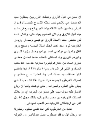 ‫ﺍﻥ ﻨﺴﺒﺢ ﻓﻲ ﺍﻟﻨﻴل ﺍﻻﺯﺭﻕ ﻭﺘﺨﻴﻠﺕ ﺍﻻﻭﺭﻭﺒﻴﻴﻥ ﻴﺤﺘﻔﻠﻭﻥ ﺒﻌﻴﺩ‬
‫ﺍﻟﻜﺭﻴﺴﻤﺎﻥ ﻓﻲ ﺒﻼﺩﻫﻡ ﺘﺤﺕ ﻤﻅﻠﻪ ﺍﻟﺜﻠـﻭﺝ ﺍﻟﺒﻴﻀـﺎﺀ ﻓـﻭﻕ‬
‫ﺍﻟﻤﺒﺎﻨﻲ ﻴﺤﺘﺴﻭﻥ ﺍﻟﻨﺒﻴﺫ ﻟﻠﺘﺩﻓﺌﻪ ﺒﻴﻨﻤﺎ ﺍﻟﺠﻭ ﺭﺍﺌﻊ ﻭﺒﺩﻴﻊ ﻓﻲ ﺩﻑﺀ‬
‫ﻤﻴﺎﻩ ﺍﻟﻨﻴل ﺍﻻﺯﺭﻕ ﻭﻟﻡ ﺘﻜﻥ ﺍﻟﺘﻤﺎﺴﻴﺢ ﺒﻌﻴﺩﻩ ﻋﻨﻲ، ﻭﺍﺘﺫﻜﺭ ﺍﻨـﻪ‬
‫ﻜﺎﻥ ﺤﺎﻀﺭﺍ ﻤﻌﻨﺎ ﺍﻻﺴﺘﺎﺫ ﻓﺎﺭﻭﻕ ﺍﺒﻭﻋﻴﺴﻲ ﻭﺼـﺎﺭ ﻭﺯﻴـﺭ‬
‫ﺍﻟﺨﺎﺭﺠﻴﻪ ﺜﻡ ﺩ. ﺴﻴﺩ ﺍﺤﻤﺩ ﺍﻟﺠﺎﻙ ﺍﺴﺘﺎﺫ ﺍﻟﻬﻨﺩﺴﻪ ﻭﺍﺼﺒﺢ ﻭﺯﻴﺭ‬
‫ﺍﻟﻨﻘل ﻭﺍﻟﻤﻬﻨﺩﺱ ﻤﺭﺘﻀﻲ ﺍﺤﻤﺩ ﺍﺒﺭﺍﻫﻴﻡ ﻭﺼﺎﺭ ﻭﺯﻴﺭﺍ ﻟﻠـﺭﻱ‬
‫ﻭﻏﻴﺭﻫﻡ ﻜﺜﻴﺭﻭﻥ ﻭﻗﺩ ﺍﺼﺎﺒﺘﻨﻲ ﺍﻟﺩﻫﺸﻪ ﻋﻨﺩﻤﺎ ﺍﻋﻠـﻥ ﺠﻌﻔـﺭ‬
‫ﻨﻤﻴﺭﻱ ﺍﺴﻤﺎﺀ ﻤﻥ ﺍﺨﺘﺎﺭﻫﻡ ﻟﻴﻜﻭﻨﻭﺍ ﻤﻌﺎﻭﻨﻴﻪ ﻋﻘـﺏ ﺍﻻﻨﻘـﻼﺏ‬
‫ﺍﻟﻌﺴﻜﺭﻱ ﺍﻟﺜﺎﻨﻲ ﻓﻲ ﺍﻟﺴﻭﺩﺍﻥ ﻴﻭﻡ٥٢ ﻤﺎﻴﻭ٩٦٩١، ﻓﺎﺫﺍ ﺒﺎﻏﻠﺒﻬﻡ‬
‫ﻜﺎﻨﻭﺍ ﺍﺼﺩﻗﺎﺀ ﺴﻴﺩ ﻋﺒﺩﺍﷲ ﺍﻟﺴﻴﺩ ﻭﻗﺩ ﺍﻤﻀﻴﺕ ﻤـﻊ ﻤﻌﻅﻤﻬـﻡ‬
‫ﺍﻤﺴﻴﺎﺕ ﺍﻟﺨﺭﻁﻭﻡ ﺍﻟﺠﻤﻴﻠﻪ، ﺤﻴﺙ ﺍﺤﺒﺒﺕ ﻫﺫﺍ ﺍﻟﺸـﻌﺏ ﺍﻟـﺫﻱ‬
‫ﻴﻌﻴﺵ ﻋﻠﻲ ﺍﻟﻔﻁﺭﻩ ﻭﺍﻟﺼﺭﺍﺤﻪ.. ﺤﺘﻲ ﺘﻭﻫﻤﺕ ﻭﻗﺘﻬﺎ ﺍﻥ ﺭﻴﺎﺡ‬
‫ﺍﻟﺩﻴﻤﻘﺭﺍﻁﻴﻪ ﺴﻭﻑ ﺘﻬﺏ ﻋﻠﻲ ﻤﺼﺭ ﻤﻥ ﺍﻟﺠﻨﻭﺏ ﺍﻱ ﻤﻥ ﺨﻼل‬
‫ﺍﻟﺼﻼﺕ ﺍﻟﺘﺎﺭﻴﺨﻴﻪ ﺒﻴﻥ ﻤﺼﺭ ﻭﺍﻟﺴﻭﺩﺍﻥ، ﻭﻟﺫﻟﻙ ﻤﺠﺎل ﻟﻤﻘـﺎل‬
         ‫ﺍﺨﺭ ﻋﻥ ﺍﺭﺘﺒﺎﻁﺎﺘﻲ ﺍﻟﺘﺎﺭﻴﺨﻴﻪ ﻤﻊ ﺍﻟﺸﻌﺏ ﺍﻟﺴﻭﺩﺍﻨﻲ.‬
‫ﻋﺩﺕ ﻤﻥ ﺍﻟﺨﺭﻁﻭﻡ، ﻟﻜﻲ ﺍﺠﺩ ﻨﻔﺴﻲ ﻤﻁﻠﻭﺒﺎ ﻭﻤﻁﺎﺭﺩﺍ‬
‫ﻤﻥ ﺭﺠﺎل ﺍﻻﻤﻥ، ﻓﻘﺩ ﺍﻀﻁﺭﺏ ﻨﻅﺎﻡ ﻋﺒﺩﺍﻟﻨﺎﺼﺭ ﻤﻥ ﺍﻟﺤﺭﻜﻪ‬
 