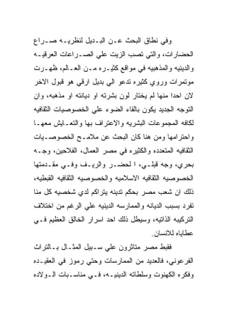 ‫ﻭﻓﻲ ﻨﻁﺎﻕ ﺍﻟﺒﺤﺙ ﻋـﻥ ﺍﻟﺒـﺩﻴل ﻟﻨﻅﺭﻴـﻪ ﺼـﺭﺍﻉ‬
‫ﺍﻟﺤﻀﺎﺭﺍﺕ، ﻭﺍﻟﺘﻲ ﺘﺼﺏ ﺍﻟﺯﻴﺕ ﻋﻠﻲ ﺍﻟﺼـﺭﺍﻋﺎﺕ ﺍﻟﻌﺭﻗﻴـﻪ‬
‫ﻭﺍﻟﺩﻴﻨﻴﻪ ﻭﺍﻟﻤﺫﻫﺒﻴﻪ ﻓﻲ ﻤﻭﺍﻗﻊ ﻜﺜﻴـﺭﻩ ﻤـﻥ ﺍﻟﻌـﺎﻟﻡ، ﻅﻬـﺭﺕ‬
‫ﻤﻭﺘﻤﺭﺍﺕ ﻭﺭﻭﻱ ﻜﺜﻴﺭﻩ ﺘﺩﻋﻭ ﺍﻟﻲ ﺒﺩﻴل ﺍﺭﻗﻲ ﻫﻭ ﻗﺒﻭل ﺍﻻﺨﺭ‬
‫ﻻﻥ ﺍﺤﺩﺍ ﻤﻨﻬﺎ ﻟﻡ ﻴﺨﺘﺎﺭ ﻟﻭﻥ ﺒﺸﺭﺘﻪ ﺍﻭ ﺩﻴﺎﻨﺘﻪ ﺍﻭ ﻤﺫﻫﺒﻪ، ﻭﺍﻥ‬
‫ﺍﻟﺘﻭﺠﻪ ﺍﻟﺠﺩﻴﺩ ﻴﻜﻭﻥ ﺒﺎﻟﻘﺎﺀ ﺍﻟﻀﻭﺀ ﻋﻠﻲ ﺍﻟﺨﺼﻭﺼﻴﺎﺕ ﺍﻟﺜﻘﺎﻓﻴﻪ‬
‫ﻟﻜﺎﻓﻪ ﺍﻟﻤﺠﻤﻭﻋﺎﺕ ﺍﻟﺒﺸﺭﻴﻪ ﻭﺍﻻﻋﺘﺭﺍﻑ ﺒﻬﺎ ﻭﺍﻟﺘﻌـﺎﻴﺵ ﻤﻌﻬـﺎ‬
‫ﻭﺍﺤﺘﺭﺍﻤﻬﺎ ﻭﻤﻥ ﻫﻨﺎ ﻜﺎﻥ ﺍﻟﺒﺤﺙ ﻋﻥ ﻤﻼﻤـﺢ ﺍﻟﺨﺼﻭﺼـﻴﺎﺕ‬
‫ﺍﻟﺜﻘﺎﻓﻴﻪ ﺍﻟﻤﺘﻌﺩﺩﻩ ﻭﺍﻟﻜﺜﻴﺭﻩ ﻓﻲ ﻤﺼﺭ ﺍﻟﻌﻤﺎل، ﺍﻟﻔﻼﺤﻴﻥ، ﻭﺠـﻪ‬
‫ﺒﺤﺭﻱ، ﻭﺠﻪ ﻗﺒﻠـﻲ، ﺍ ﻟﺤﻀـﺭ ﻭﺍﻟﺭﻴـﻑ ﻭﻓـﻲ ﻤﻘـﺩﻤﺘﻬﺎ‬
‫ﺍﻟﺨﺼﻭﺼﻴﻪ ﺍﻟﺜﻘﺎﻓﻴﻪ ﺍﻻﺴﻼﻤﻴﻪ ﻭﺍﻟﺨﺼﻭﺼﻴﻪ ﺍﻟﺜﻘﺎﻓﻴﻪ ﺍﻟﻘﺒﻁﻴﻪ،‬
‫ﺫﻟﻙ ﺍﻥ ﺸﻌﺏ ﻤﺼﺭ ﺒﺤﻜﻡ ﺘﺩﻴﻨﻪ ﻴﺘﺭﺍﻜﻡ ﻟﺩﻱ ﺸﺨﺼﻴﻪ ﻜل ﻤﻨﺎ‬
‫ﺘﻔﺭﺩ ﺒﺴﺒﺏ ﺍﻟﺩﻴﺎﻨﻪ ﻭﺍﻟﻤﻤﺎﺭﺴﻪ ﺍﻟﺩﻴﻨﻴﻪ ﻋﻠﻲ ﺍﻟﺭﻏﻡ ﻤﻥ ﺍﺨﺘﻼﻑ‬
‫ﺍﻟﺘﺭﻜﻴﺒﻪ ﺍﻟﺫﺍﺘﻴﻪ، ﻭﺴﻴﻁل ﺫﻟﻙ ﺍﺤﺩ ﺍﺴﺭﺍﺭ ﺍﻟﺨﺎﻟﻕ ﺍﻟﻌﻅﻴﻡ ﻓـﻲ‬
                                        ‫ﻋﻁﺎﻴﺎﻩ ﻟﻼﻨﺴﺎﻥ.‬
‫ﻓﻘﺒﻁ ﻤﺼﺭ ﻤﺘﺎﺜﺭﻭﻥ ﻋﻠﻲ ﺴـﺒﻴل ﺍﻟﻤﺜـﺎل ﺒـﺎﻟﺘﺭﺍﺙ‬
‫ﺍﻟﻔﺭﻋﻭﻨﻲ، ﻓﺎﻟﻌﺩﻴﺩ ﻤﻥ ﺍﻟﻤﻤﺎﺭﺴﺎﺕ ﻭﺤﺘﻲ ﺭﻤﻭﺯ ﻓﻲ ﺍﻟﻌﻘﻴـﺩﻩ‬
‫ﻭﻓﻜﺭﻩ ﺍﻟﻜﻬﻨﻭﺕ ﻭﺴﻠﻁﺎﺘﻪ ﺍﻟﺩﻴﻨﻴـﻪ، ﻓـﻲ ﻤﻨﺎﺴـﺒﺎﺕ ﺍﻟـﻭﻻﺩﻩ‬
 