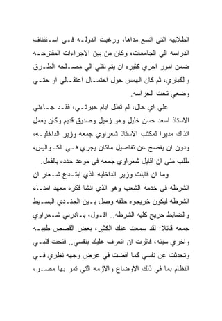 ‫ﺍﻟﻁﻼﺒﻴﻪ ﺍﻟﺘﻲ ﺍﺘﺴﻊ ﻤﺩﺍﻫﺎ، ﻭﺭﻏﺒﺕ ﺍﻟﺩﻭﻟـﻪ ﻓـﻲ ﺍﺴـﺘﺌﻨﺎﻑ‬
‫ﺍﻟﺩﺭﺍﺴﻪ ﺍﻟﻲ ﺍﻟﺠﺎﻤﻌﺎﺕ، ﻭﻜﺎﻥ ﻤﻥ ﺒﻴﻥ ﺍﻻﺠﺭﺍﺀﺍﺕ ﺍﻟﻤﻘﺘﺭﺤـﻪ‬
‫ﻀﻤﻥ ﺍﻤﻭﺭ ﺍﺨﺭﻱ ﻜﺜﻴﺭﻩ ﺍﻥ ﻴﺘﻡ ﻨﻘﻠﻲ ﺍﻟﻲ ﻤﺼـﻠﺤﻪ ﺍﻟﻁـﺭﻕ‬
‫ﻭﺍﻟﻜﺒﺎﺭﻱ، ﺜﻡ ﻜﺎﻥ ﺍﻟﻬﻤﺱ ﺤﻭل ﺍﺤﺘﻤـﺎل ﺍﻋﺘﻘـﺎﻟﻲ ﺍﻭ ﺤﺘـﻲ‬
                                 ‫ﻭﻀﻌﻲ ﺘﺤﺕ ﺍﻟﺤﺭﺍﺴﻪ.‬
‫ﻋﻠﻲ ﺍﻱ ﺤﺎل، ﻟﻡ ﺘﻁل ﺍﻴﺎﻡ ﺤﻴﺭﺘـﻲ، ﻓﻘـﺩ ﺠـﺎﺀﻨﻲ‬
‫ﺍﻻﺴﺘﺎﺫ ﺍﺴﻌﺩ ﺤﺴﻥ ﺨﻠﻴل ﻭﻫﻭ ﺯﻤﻴل ﻭﺼﺩﻴﻕ ﻗﺩﻴﻡ ﻭﻜﺎﻥ ﻴﻌﻤل‬
‫ﺍﻨﺫﺍﻙ ﻤﺩﻴﺭﺍ ﻟﻤﻜﺘﺏ ﺍﻻﺴﺘﺎﺫ ﺸﻌﺭﺍﻭﻱ ﺠﻤﻌﻪ ﻭﺯﻴﺭ ﺍﻟﺩﺍﺨﻠﻴـﻪ،‬
‫ﻭﺩﻭﻥ ﺍﻥ ﻴﻔﺼﺢ ﻋﻥ ﺘﻔﺎﺼﻴل ﻤﺎﻜﺎﻥ ﻴﺠﺭﻱ ﻓـﻲ ﺍﻟﻜـﻭﺍﻟﻴﺱ،‬
  ‫ﻁﻠﺏ ﻤﻨﻲ ﺍﻥ ﺍﻗﺎﺒل ﺸﻌﺭﺍﻭﻱ ﺠﻤﻌﻪ ﻓﻲ ﻤﻭﻋﺩ ﺤﺩﺩﻩ ﺒﺎﻟﻔﻌل.‬
‫ﻭﻤﺎ ﺍﻥ ﻗﺎﺒﻠﺕ ﻭﺯﻴﺭ ﺍﻟﺩﺍﺨﻠﻴﻪ ﺍﻟﺫﻱ ﺍﺒﺘـﺩﻉ ﺸـﻌﺎﺭ ﺍﻥ‬
‫ﺍﻟﺸﺭﻁﻪ ﻓﻲ ﺨﺩﻤﻪ ﺍﻟﺸﻌﺏ ﻭﻫﻭ ﺍﻟﺫﻱ ﺍﻨﺸﺎ ﻓﻜﺭﻩ ﻤﻌﻬﺩ ﺍﻤﻨـﺎﺀ‬
‫ﺍﻟﺸﺭﻁﻪ ﻟﻴﻜﻭﻥ ﺨﺭﻴﺠﻭﻩ ﺤﻠﻘﻪ ﻭﺼل ﺒـﻴﻥ ﺍﻟﺠﻨـﺩﻱ ﺍﻟﺒﺴـﻴﻁ‬
‫ﻭﺍﻟﻀﺎﺒﻁ ﺨﺭﻴﺞ ﻜﻠﻴﻪ ﺍﻟﺸﺭﻁﻪ.. ﺍﻗـﻭل، ﺒـﺎﺩﺭﻨﻲ ﺸـﻌﺭﺍﻭﻱ‬
‫ﺠﻤﻌﻪ ﻗﺎﺌﻼ: ﻟﻘﺩ ﺴﻤﻌﺕ ﻋﻨﻙ ﺍﻟﻜﺜﻴﺭ، ﺒﻌﺽ ﺍﻟﻘﺼﺹ ﻁﻴﺒـﻪ‬
‫ﻭﺍﺨﺭﻱ ﺴﻴﺌﻪ، ﻓﺎﺜﺭﺕ ﺍﻥ ﺍﺘﻌﺭﻑ ﻋﻠﻴﻙ ﺒﻨﻔﺴﻲ.. ﻓﺘﺤﺕ ﻗﻠﺒـﻲ‬
‫ﻭﺘﺤﺩﺜﺕ ﻋﻥ ﻨﻔﺴﻲ ﻜﻤﺎ ﺍﻓﻀﺕ ﻓﻲ ﻋﺭﺽ ﻭﺠﻬﻪ ﻨﻅﺭﻱ ﻓـﻲ‬
‫ﺍﻟﻨﻅﺎﻡ ﺒﻤﺎ ﻓﻲ ﺫﻟﻙ ﺍﻻﻭﻀﺎﻉ ﻭﺍﻻﺯﻤﻪ ﺍﻟﺘﻲ ﺘﻤﺭ ﺒﻬﺎ ﻤﺼـﺭ،‬
 