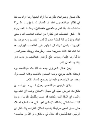 ‫ﺒﻜل ﺼﺩﻕ ﻭﺼﺭﺍﺤﻪ، ﻁﺎﺭﺤﺎ ﻤﺎ ﺍﺭﺍﻩ ﺍﻴﺠﺎﺒﻴﺎ ﻭﻤﺎ ﺍﺭﺍﻩ ﺴـﻠﺒﻴﺎ‬
‫ﻓﻲ ﻨﻅﺎﻡ ﻋﺒﺩﺍﻟﻨﺎﺼﺭ.. ﺍﻤﺘﺩ ﺒﻨﺎ ﺍﻟﺤﻭﺍﺭ ﻟﻤـﺎ ﻴﺯﻴـﺩ ﻋﻠـﻲ٣‬
‫ﺴﺎﻋﺎﺕ، ﻓﺎﺫﺍ ﺒﻨﺎ ﻨﺨﺭﺝ ﻤﺘﺤﺎﺒﻴﻥ ﻤﺘﺼﺎﻓﻴﻥ، ﻭﻋﻨـﺩ ﺍﻟﺨـﺭﻭﺝ‬
‫ﻗﺎل: ﺸﻜﺭﺍ ﻟﻤﻘﺩﻤﻙ، ﻓﺎﻥ ﻜﺜﻴﺭﺍ ﻤﻥ ﺍﺴﺎﺘﺫﻩ ﺍﻟﺠﺎﻤﻌـﺎﺕ ﻴـﺎﺘﻲ‬
‫ﺍﻟﻴﻨﺎ، ﻭﻴﻘﻭﻟﻭﻥ ﻟﻨﺎ ﻜﻼﻤﺎ ﻤﻌﺴﻭﻻ ﻟﻤـﺎ ﻴﺘﺼـﻭﺭﻨﻪ ﻤﺭﻀـﻴﺎ‬
‫ﻟﻐﺭﻭﺭﻨﺎ، ﻭﻨﺤﻥ ﻨﺩﺭﻙ ﺍﻥ ﺍﻋﻴﻨﻬﻡ ﻋﻠﻲ ﺍﻟﻤﻨﺎﺼﺏ ﺍﻟﻭﺯﺍﺭﻴـﻪ،‬
‫ﺍﻤﺎ ﺍﻨﺕ ﻓﻘﺩ ﻜﻨﺕ ﺼﺭﻴﺤﺎ ﻤﻌﻨﺎ، ﻭﻁﺭﺤﺕ ﺭﻭﻴﺘﻙ ﺒﺼﺭﺍﺤﻪ..‬
‫ﻤﺎ ﻟﻨﺎ ﻭﻤﺎ ﻋﻠﻴﻨﺎ، ﻭﺴﻭﻑ ﺍﺒﻠﻎ ﺍﻟﺭﺌﻴﺱ ﻋﺒﺩﺍﻟﻨﺎﺼـﺭ ﺒﻤـﺎ ﺩﺍﺭ‬
                                      ‫ﺒﻴﻨﻨﺎ ﻭﺴﺎﺘﺼل ﺒﻙ.‬
‫ﻭﻤﻥ ﺨﻼل ﺸﻌﺭﺍﻭﻱ ﺠﻤﻌـﻪ ﻗﺎﺒﻠـﺕ ﻋﺒﺩﺍﻟﻨﺎﺼـﺭ،‬
‫ﻓﻭﺠﺩﺘﻪ ﻜﺎﺴﺩ ﺠﺭﻴﺢ، ﻭﻟﺩﻴﻪ ﺍﺤﺴﺎﺱ ﺒﺎﻟﺫﻨﺏ، ﻭﻜﺎﻨﻪ ﺍﻟﻤﺴـﺌﻭل‬
         ‫ﻭﺤﺩﻩ ﻋﻥ ﺍﻟﻬﺯﻴﻤﻪ، ﻭﻋﻠﻴﻪ ﺍﻥ ﻴﺼﺤﺢ ﺍﻟﻤﺴﺎﺭ ﻜﻠﻪ..‬
‫ﻭﻜﺎﻥ ﺍﻟﺭﺌﻴﺱ ﻋﺒﺩﺍﻟﻨﺎﺼﺭ ﻴﺤﻭل ﺍﻟـﻲ ﻤـﺎﻴﺭﺍﻩ ﻤـﻥ‬
‫ﻤﺫﻜﺭﺍﺕ ﺘﻌﺭﺽ ﻋﻠﻴﻪ ﻓﻲ ﻤﺠﺎل ﺍﻻﺴﻜﺎﻥ ﻭﻗﻁـﺎﻉ ﺍﻟﺘﺸـﻴﻴﺩ‬
‫ﻭﺍﻟﺒﻨﺎﺀ ﺍﻱ ﺍﻟﻤﻘﺎﻭﻻﺕ ﻭﻜﺎﻨﺕ ﻗﺩ ﺍﻤﻤﺕ ﺒﺎﻟﻜﺎﻤل ﺘﻘﺭﻴﺒﺎ، ﻭﺭﺒﻤﺎ‬
‫ﻜﺎﻨﺕ ﺍﻫﺘﻤﺎﻤﺎﺘﻲ ﺒﻤﺸﻜﻠﻪ ﺍﻻﺴﻜﺎﻥ ﺘﻌﻭﺩ ﺍﻟﻲ ﻫﺫﻩ ﺍﻟﺤﻘﺒﻪ ﺍﺼﻼ،‬
‫ﺤﺘﻲ ﺼﺎﺭ ﺍﺴﻤﻲ ﻤﺭﺘﺒﻁﺎ ﺒﻘﻀﻴﻪ ﺍﺴﻜﺎﻥ ﺍﻟﻔﻘﺭﺍﺀ، ﻭﺍﺘـﺫﻜﺭ ﺍﻥ‬
‫ﺍﻟﺭﺌﻴﺱ ﻋﺒﺩﺍﻟﻨﺎﺼﺭ، ﻗﺩ ﺍﺤﺎل ﻟﻲ ﻤـﺫﻜﺭﻩ ﺍﻭ ﺍﻜﺜـﺭ ﺨﺎﺼـﻪ‬
 