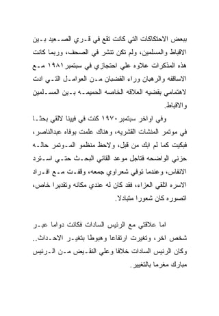 ‫ﺒﺒﻌﺽ ﺍﻻﺤﺘﻜﺎﻜﺎﺕ ﺍﻟﺘﻲ ﻜﺎﻨﺕ ﺘﻘﻊ ﻓﻲ ﻗـﺭﻱ ﺍﻟﺼـﻌﻴﺩ ﺒـﻴﻥ‬
‫ﺍﻻﻗﺒﺎﻁ ﻭﺍﻟﻤﺴﻠﻤﻴﻥ، ﻭﻟﻡ ﺘﻜﻥ ﺘﻨﺸﺭ ﻓﻲ ﺍﻟﺼﺤﻑ، ﻭﺭﺒﻤﺎ ﻜﺎﻨﺕ‬
‫ﻫﺫﻩ ﺍﻟﻤﺫﻜﺭﺍﺕ ﻋﻼﻭﻩ ﻋﻠﻲ ﺍﺤﺘﺠﺎﺯﻱ ﻓﻲ ﺴﺒﺘﻤﺒﺭ١٨٩١ ﻤـﻊ‬
‫ﺍﻻﺴﺎﻗﻔﻪ ﻭﺍﻟﺭﻫﺒﺎﻥ ﻭﺭﺍﺀ ﺍﻟﻘﻀﺒﺎﻥ ﻤـﻥ ﺍﻟﻌﻭﺍﻤـل ﺍﻟﺘـﻲ ﺍﺩﺕ‬
‫ﻻﻫﺘﻤﺎﻤﻲ ﺒﻘﻀﻴﻪ ﺍﻟﻌﻼﻗﻪ ﺍﻟﺨﺎﺼﻪ ﺍﻟﺤﻤﻴﻤـﻪ ﺒـﻴﻥ ﺍﻟﻤﺴـﻠﻤﻴﻥ‬
                                              ‫ﻭﺍﻻﻗﺒﺎﻁ.‬
‫ﻭﻓﻲ ﺍﻭﺍﺨﺭ ﺴﺒﺘﻤﺒﺭ٠٧٩١ ﻜﻨﺕ ﻓﻲ ﻓﻴﻴﻨﺎ ﻻﻟﻘﻲ ﺒﺤﺜـﺎ‬
‫ﻓﻲ ﻤﻭﺘﻤﺭ ﺍﻟﻤﻨﺸﺎﺕ ﺍﻟﻘﺸﺭﻴﻪ، ﻭﻫﻨﺎﻙ ﻋﻠﻤﺕ ﺒﻭﻓﺎﻩ ﻋﺒﺩﺍﻟﻨﺎﺼﺭ،‬
‫ﻓﺒﻜﻴﺕ ﻜﻤﺎ ﻟﻡ ﺍﺒﻙ ﻤﻥ ﻗﺒل، ﻭﻻﺤﻅ ﻤﻨﻅﻤﻭ ﺍﻟﻤـﻭﺘﻤﺭ ﺤﺎﻟـﻪ‬
‫ﺤﺯﻨﻲ ﺍﻟﻭﺍﻀﺤﻪ ﻓﺘﺎﺠل ﻤﻭﻋﺩ ﺍﻟﻘﺎﺌﻲ ﺍﻟﺒﺤـﺙ ﺤﺘـﻲ ﺍﺴـﺘﺭﺩ‬
‫ﺍﻻﻨﻔﺎﺱ، ﻭﻋﻨﺩﻤﺎ ﺘﻭﻓﻲ ﺸﻌﺭﺍﻭﻱ ﺠﻤﻌﻪ، ﻭﻗﻔـﺕ ﻤـﻊ ﺍﻓـﺭﺍﺩ‬
‫ﺍﻻﺴﺭﻩ ﺍﺘﻠﻘﻲ ﺍﻟﻌﺯﺍﺀ، ﻓﻘﺩ ﻜﺎﻥ ﻟﻪ ﻋﻨﺩﻱ ﻤﻜﺎﻨﻪ ﻭﺘﻘﺩﻴﺭﺍ ﺨﺎﺹ،‬
                            ‫ﺍﺘﺼﻭﺭﻩ ﻜﺎﻥ ﺸﻌﻭﺭﺍ ﻤﺘﺒﺎﺩﻻ.‬


‫ﺍﻤﺎ ﻋﻼﻗﺘﻲ ﻤﻊ ﺍﻟﺭﺌﻴﺱ ﺍﻟﺴﺎﺩﺍﺕ ﻓﻜﺎﻨﺕ ﺩﻭﺍﻤﺎ ﻋﺒـﺭ‬
‫ﺸﺨﺹ ﺍﺨﺭ، ﻭﺘﻐﻴﺭﺕ ﺍﺭﺘﻔﺎﻋﺎ ﻭﻫﺒﻭﻁﺎ ﺒﺘﻐﻴـﺭ ﺍﻻﺤـﺩﺍﺙ..‬
‫ﻭﻜﺎﻥ ﺍﻟﺭﺌﻴﺱ ﺍﻟﺴﺎﺩﺍﺕ ﺨﻼﻓﺎ ﻭﻋﻠﻲ ﺍﻟﻨﻘـﻴﺽ ﻤـﻥ ﺍﻟـﺭﺌﻴﺱ‬
                                  ‫ﻤﺒﺎﺭﻙ ﻤﻐﺭﻤﺎ ﺒﺎﻟﺘﻐﻴﻴﺭ.‬
 