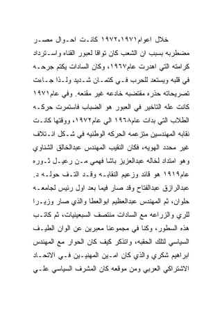 ‫ﺨﻼل ﺍﻋﻭﺍﻡ١٧٩١،٢٧٩١ ﻜﺎﻨـﺕ ﺍﺤـﻭﺍل ﻤﺼـﺭ‬
‫ﻤﻀﻁﺭﺒﻪ ﺒﺴﺒﺏ ﺍﻥ ﺍﻟﺸﻌﺏ ﻜﺎﻥ ﺘﻭﺍﻗﺎ ﻟﻌﺒﻭﺭ ﺍﻟﻘﻨﺎﻩ ﻭﺍﺴـﺘﺭﺩﺍﺩ‬
‫ﻜﺭﺍﻤﺘﻪ ﺍﻟﺘﻲ ﺍﻫﺩﺭﺕ ﻋﺎﻡ٧٦٩١، ﻭﻜﺎﻥ ﺍﻟﺴﺎﺩﺍﺕ ﻴﻜﺘﻡ ﺠﺭﺤـﻪ‬
‫ﻓﻲ ﻗﻠﺒﻪ ﻭﻴﺴﺘﻌﺩ ﻟﻠﺤﺭﺏ ﻓـﻲ ﻜﺘﻤـﺎﻥ ﺸـﺩﻴﺩ ﻭﻟـﺫﺍ ﺠـﺎﺀﺕ‬
‫ﺘﺼﺭﻴﺤﺎﺘﻪ ﺤﺫﺭﻩ ﻤﻘﺘﻀﺒﻪ ﺨﺎﺩﻋﻪ ﻏﻴﺭ ﻤﻘﻨﻌﻪ. ﻭﻓﻲ ﻋﺎﻡ١٧٩١‬
‫ﻜﺎﻨﺕ ﻋﻠﻪ ﺍﻟﺘﺎﺨﻴﺭ ﻓﻲ ﺍﻟﻌﺒﻭﺭ ﻫﻭ ﺍﻟﻀﺒﺎﺏ ﻓﺎﺴﺘﻤﺭﺕ ﺤﺭﻜـﻪ‬
‫ﺍﻟﻁﻼﺏ ﺍﻟﺘﻲ ﺒﺩﺍﺕ ﻋﺎﻡ٨٦٩١ ﺍﻟﻲ ﻋﺎﻡ٢٧٩١، ﻭﻭﻗﺘﻬﺎ ﻜﺎﻨـﺕ‬
‫ﻨﻘﺎﺒﻪ ﺍﻟﻤﻬﻨﺩﺴﻴﻥ ﻤﺘﺯﻋﻤﻪ ﺍﻟﺤﺭﻜﻪ ﺍﻟﻭﻁﻨﻴﻪ ﻓﻲ ﺸـﻜل ﺍﺌـﺘﻼﻑ‬
‫ﻏﻴﺭ ﻤﺤﺩﺩ ﺍﻟﻬﻭﻴﻪ، ﻓﻜﺎﻥ ﺍﻟﻨﻘﻴﺏ ﺍﻟﻤﻬﻨﺩﺱ ﻋﺒﺩﺍﻟﺨﺎﻟﻕ ﺍﻟﺸﻨﺎﻭﻱ‬
‫ﻭﻫﻭ ﺍﻤﺘﺩﺍﺩ ﻟﺨﺎﻟﻪ ﻋﺒﺩﺍﻟﻌﺯﻴﺯ ﺒﺎﺸﺎ ﻓﻬﻤﻲ ﻤـﻥ ﺭﻋﻴـل ﺜـﻭﺭﻩ‬
‫ﻋﺎﻡ٩١٩١ ﻫﻭ ﻗﺎﺌﺩ ﻭﺯﻋﻴﻡ ﺍﻟﻨﻘﺎﺒـﻪ ﻭﻗـﺩ ﺍﻟﺘـﻑ ﺤﻭﻟـﻪ ﺩ.‬
‫ﻋﺒﺩﺍﻟﺭﺍﺯﻕ ﻋﺒﺩﺍﻟﻔﺘﺎﺡ ﻭﻗﺩ ﺼﺎﺭ ﻓﻴﻤﺎ ﺒﻌﺩ ﺍﻭل ﺭﺌﻴﺱ ﻟﺠﺎﻤﻌـﻪ‬
‫ﺤﻠﻭﺍﻥ، ﺜﻡ ﺍﻟﻤﻬﻨﺩﺱ ﻋﺒﺩﺍﻟﻌﻅﻴﻡ ﺍﺒﻭﺍﻟﻌﻁﺎ ﻭﺍﻟﺫﻱ ﺼﺎﺭ ﻭﺯﻴـﺭﺍ‬
‫ﻟﻠﺭﻱ ﻭﺍﻟﺯﺭﺍﻋﻪ ﻤﻊ ﺍﻟﺴﺎﺩﺍﺕ ﻤﻨﺘﺼﻑ ﺍﻟﺴﺒﻌﻴﻨﻴﺎﺕ، ﺜﻡ ﻜﺎﺘـﺏ‬
‫ﻫﺫﻩ ﺍﻟﺴﻁﻭﺭ، ﻭﻜﻨﺎ ﻓﻲ ﻤﺠﻤﻭﻋﻨﺎ ﻤﻌﺒﺭﻴﻥ ﻋﻥ ﺍﻟﻭﺍﻥ ﺍﻟﻁﻴـﻑ‬
‫ﺍﻟﺴﻴﺎﺴﻲ ﻟﺘﻠﻙ ﺍﻟﺤﻘﺒﻪ، ﻭﺍﺘﺫﻜﺭ ﻜﻴﻑ ﻜﺎﻥ ﺍﻟﺤﻭﺍﺭ ﻤﻊ ﺍﻟﻤﻬﻨﺩﺱ‬
‫ﺍﺒﺭﺍﻫﻴﻡ ﺸﻜﺭﻱ ﻭﺍﻟﺫﻱ ﻜﺎﻥ ﺍﻤـﻴﻥ ﺍﻟﻤﻬﻨﻴـﻴﻥ ﻓـﻲ ﺍﻻﺘﺤـﺎﺩ‬
‫ﺍﻻﺸﺘﺭﺍﻜﻲ ﺍﻟﻌﺭﺒﻲ ﻭﻤﻥ ﻤﻭﻗﻌﻪ ﻜﺎﻥ ﺍﻟﻤﺸﺭﻑ ﺍﻟﺴﻴﺎﺴﻲ ﻋﻠـﻲ‬
 