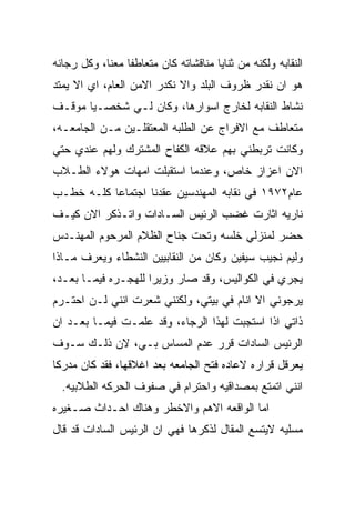 ‫ﺍﻟﻨﻘﺎﺒﻪ ﻭﻟﻜﻨﻪ ﻤﻥ ﺜﻨﺎﻴﺎ ﻤﻨﺎﻗﺸﺎﺘﻪ ﻜﺎﻥ ﻤﺘﻌﺎﻁﻔﺎ ﻤﻌﻨﺎ، ﻭﻜل ﺭﺠﺎﺌﻪ‬
‫ﻫﻭ ﺍﻥ ﻨﻘﺩﺭ ﻅﺭﻭﻑ ﺍﻟﺒﻠﺩ ﻭﺍﻻ ﻨﻜﺩﺭ ﺍﻻﻤﻥ ﺍﻟﻌﺎﻡ، ﺍﻱ ﺍﻻ ﻴﻤﺘﺩ‬
‫ﻨﺸﺎﻁ ﺍﻟﻨﻘﺎﺒﻪ ﻟﺨﺎﺭﺝ ﺍﺴﻭﺍﺭﻫﺎ، ﻭﻜﺎﻥ ﻟـﻲ ﺸﺨﺼـﻴﺎ ﻤﻭﻗـﻑ‬
‫ﻤﺘﻌﺎﻁﻑ ﻤﻊ ﺍﻻﻓﺭﺍﺝ ﻋﻥ ﺍﻟﻁﻠﺒﻪ ﺍﻟﻤﻌﺘﻘﻠـﻴﻥ ﻤـﻥ ﺍﻟﺠﺎﻤﻌـﻪ،‬
‫ﻭﻜﺎﻨﺕ ﺘﺭﺒﻁﻨﻲ ﺒﻬﻡ ﻋﻼﻗﻪ ﺍﻟﻜﻔﺎﺡ ﺍﻟﻤﺸﺘﺭﻙ ﻭﻟﻬﻡ ﻋﻨﺩﻱ ﺤﺘﻲ‬
‫ﺍﻻﻥ ﺍﻋﺯﺍﺯ ﺨﺎﺹ، ﻭﻋﻨﺩﻤﺎ ﺍﺴﺘﻘﺒﻠﺕ ﺍﻤﻬﺎﺕ ﻫﻭﻻﺀ ﺍﻟﻁـﻼﺏ‬
‫ﻋﺎﻡ٢٧٩١ ﻓﻲ ﻨﻘﺎﺒﻪ ﺍﻟﻤﻬﻨﺩﺴﻴﻥ ﻋﻘﺩﻨﺎ ﺍﺠﺘﻤﺎﻋﺎ ﻜﻠـﻪ ﺨﻁـﺏ‬
‫ﻨﺎﺭﻴﻪ ﺍﺜﺎﺭﺕ ﻏﻀﺏ ﺍﻟﺭﺌﻴﺱ ﺍﻟﺴـﺎﺩﺍﺕ ﻭﺍﺘـﺫﻜﺭ ﺍﻻﻥ ﻜﻴـﻑ‬
‫ﺤﻀﺭ ﻟﻤﻨﺯﻟﻲ ﺨﻠﺴﻪ ﻭﺘﺤﺕ ﺠﻨﺎﺡ ﺍﻟﻅﻼﻡ ﺍﻟﻤﺭﺤﻭﻡ ﺍﻟﻤﻬﻨـﺩﺱ‬
‫ﻭﻟﻴﻡ ﻨﺠﻴﺏ ﺴﻴﻔﻴﻥ ﻭﻜﺎﻥ ﻤﻥ ﺍﻟﻨﻘﺎﺒﻴﻴﻥ ﺍﻟﻨﺸﻁﺎﺀ ﻭﻴﻌﺭﻑ ﻤـﺎﺫﺍ‬
‫ﻴﺠﺭﻱ ﻓﻲ ﺍﻟﻜﻭﺍﻟﻴﺱ، ﻭﻗﺩ ﺼﺎﺭ ﻭﺯﻴﺭﺍ ﻟﻠﻬﺠـﺭﻩ ﻓﻴﻤـﺎ ﺒﻌـﺩ،‬
‫ﻴﺭﺠﻭﻨﻲ ﺍﻻ ﺍﻨﺎﻡ ﻓﻲ ﺒﻴﺘﻲ، ﻭﻟﻜﻨﻨﻲ ﺸﻌﺭﺕ ﺍﻨﻨﻲ ﻟـﻥ ﺍﺤﺘـﺭﻡ‬
‫ﺫﺍﺘﻲ ﺍﺫﺍ ﺍﺴﺘﺠﺒﺕ ﻟﻬﺫﺍ ﺍﻟﺭﺠﺎﺀ، ﻭﻗﺩ ﻋﻠﻤـﺕ ﻓﻴﻤـﺎ ﺒﻌـﺩ ﺍﻥ‬
‫ﺍﻟﺭﺌﻴﺱ ﺍﻟﺴﺎﺩﺍﺕ ﻗﺭﺭ ﻋﺩﻡ ﺍﻟﻤﺴﺎﺱ ﺒـﻲ، ﻻﻥ ﺫﻟـﻙ ﺴـﻭﻑ‬
‫ﻴﻌﺭﻗل ﻗﺭﺍﺭﻩ ﻻﻋﺎﺩﻩ ﻓﺘﺢ ﺍﻟﺠﺎﻤﻌﻪ ﺒﻌﺩ ﺍﻏﻼﻗﻬﺎ، ﻓﻘﺩ ﻜﺎﻥ ﻤﺩﺭﻜﺎ‬
  ‫ﺍﻨﻨﻲ ﺍﺘﻤﺘﻊ ﺒﻤﺼﺩﺍﻗﻴﻪ ﻭﺍﺤﺘﺭﺍﻡ ﻓﻲ ﺼﻔﻭﻑ ﺍﻟﺤﺭﻜﻪ ﺍﻟﻁﻼﺒﻴﻪ.‬
‫ﺍﻤﺎ ﺍﻟﻭﺍﻗﻌﻪ ﺍﻻﻫﻡ ﻭﺍﻻﺨﻁﺭ ﻭﻫﻨﺎﻙ ﺍﺤـﺩﺍﺙ ﺼـﻐﻴﺭﻩ‬
‫ﻤﺴﻠﻴﻪ ﻻﻴﺘﺴﻊ ﺍﻟﻤﻘﺎل ﻟﺫﻜﺭﻫﺎ ﻓﻬﻲ ﺍﻥ ﺍﻟﺭﺌﻴﺱ ﺍﻟﺴﺎﺩﺍﺕ ﻗﺩ ﻗﺎل‬
 