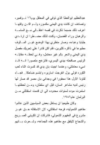 ‫ﻋﺒﺩﺍﻟﻌﻅﻴﻡ ﺍﺒﻭﺍﻟﻌﻁﺎ ﺍﻟﺫﻱ ﺘﻭﻓﻲ ﻓﻲ ﺍﻟﻤﻌﺘﻘل ﻴﻭﻡ٦١ ﻨـﻭﻓﻤﺒﺭ،‬
‫ﻭﺘﺼﺎﺩﻑ ﺍﻥ ﻜﺎﻨﺕ ﻴﺩﻱ ﺍﻟﻴﻤﻨﻲ ﻤﻜﺴﻭﺭﻩ ﻭﻟـﻡ ﺍﻜـﻥ ﻭﻗﺘﻬـﺎ‬
‫ﺍﻋﺭﻑ ﺫﻟﻙ ﺤﺴﺒﻤﺎ ﺫﻜﺭﺕ ﻓﻲ ﻗﺼﻪ ﺍﻋﺘﻘـﺎﻟﻲ ﻤـﻊ ﺍﻟﺴﺎﺴـﻪ‬
‫ﻭﺍﻟﺭﻫﺒﺎﻥ ﻭﺭﺍﺀ ﺍﻟﻘﻀﺒﺎﻥ، ﻭﻜﻨﺕ ﻟﺫﻟﻙ ﻤﻀـﻁﺭﺍ ﺍﻥ ﺍﺭﺘـﺩﻱ‬
‫ﺠﻠﺒﺎﺒﺎ ﻭﻋﺒﺎﺀﻩ، ﻭﺼﺎﺭ ﻤﻨﻅﺭﻱ ﺒﻬﺫﺍ ﺍﻟﻭﻀﻊ ﻏﻴـﺭ ﺍﻟﻤـﺎﻟﻭﻑ‬
‫ﻤﻁﺒﻭﻋﺎ ﻓﻲ ﺫﺍﻜﺭﻩ ﻜﺜﻴﺭﻴﻥ، ﻓﻠﻡ ﺍﻜﻥ ﻗﺎﺩﺭﺍ ﻋﻠﻲ ﺘﺤﺭﻴﻙ ﻤﻔﺼل‬
‫ﻴﺩﻱ ﺍﻟﻴﻤﻨﻲ ﻭﺍﺸﻌﺭ ﺒﺎﻟﻡ ﻏﻴﺭ ﻤﺤﺘﻤل، ﻭﻓـﻲ ﻟﺤﻅـﻪ ﻤﻘﺎﺒﻠـﻪ‬
‫ﺍﻟﺭﺌﻴﺱ ﺼﺎﻓﺤﺘﻪ ﺒﻴﺩﻱ ﺍﻟﻴﺴﺭﻱ، ﻓﺎﻨﺯﻋﺞ ﻤﺘﺼﻭﺭﺍ ﺍﻨـﻪ ﻗـﺩ‬
‫ﺍﺴﻲﺀ ﻤﻌﺎﻤﻠﺘﻲ، ﻭﻋﻨﺩﻤﺎ ﺍﺠﺒﺕ ﺒﺎﻥ ﻴﺩﻱ ﻗﺩ ﻜﺴﺭﺕ ﺍﺜﻨﺎﺀ ﻟﻌﺏ‬
‫ﺍﻟﻜﻭﺭﻩ ﻓﻭﻟﻲ ﺒﻭل ﺍﻨﻔﺭﺠﺕ ﺍﺴﺎﺭﻴﺭﻩ ﻭﺍﺒﺘﺴﻡ ﻀﺎﺤﻜﺎ.. ﻓﺠـﺎﺀ‬
‫ﻟﻘﺎﻭﻨﺎ ﺍﻻﻭل ﻫﺫﺍ ﻤﺤﻔﻭﺭﺍ ﻓﻲ ﻭﺠﺩﺍﻨﻲ ﺒﺎﻥ ﻤﺼﺭ ﻗﺩ ﺼﺎﺭ ﻟﻬﺎ‬
‫ﺭﺌﻴﺱ ﻟﺩﻴﻪ ﻤﺸﺎﻋﺭ ﺍﻨﺴﺎﻥ، ﻗﺒل ﺍﻱ ﺴﻠﻁﺎﻥ، ﻭﻤـﻥ ﻟﺤﻅﺘﻬـﺎ‬
‫ﺍﺴﺘﻤﺭﺕ ﻤﻭﺩﻩ ﻟﺴﻨﻭﺍﺕ ﻤﺤﺩﻭﺩﻩ ﺍﻟﻲ ﺍﻥ ﻗﺩﻤﺕ ﺍﺴﺘﻘﺎﻟﺘﻲ ﻤـﻥ‬
                                    ‫ﺍﻟﺒﺭﻟﻤﺎﻥ ﻋﺎﻡ٦٨٩١.‬
‫ﻭﻜﺎﻥ ﻁﺒﻴﻌﻴﺎ ﺍﻥ ﻴﺴﺘﻐل ﺒﻌﺽ ﺍﻟﺴﻴﺎﺴﻴﻴﻥ ﺍﻟﺫﻴﻥ ﻋﺎﺸﻭﺍ‬
‫ﻤﻔﺎﻫﻴﻡ ﺍﻟﺸﻤﻭﻟﻴﻪ، ﻓﺭﺤﻪ ﺍﺴﺘﻘﺎﻟﺘﻲ، ﻻﻥ ﺍﻻﺴﺘﻘﺎﻟﻪ ﺤـﻕ ﻏﻴـﺭ‬
‫ﻤﺸﺭﻭﻉ ﻓﻲ ﺍﻟﻤﻔﻬﻭﻡ ﺍﻟﺸﻤﻭﻟﻲ، ﻓﺎﺩﺭﻜﺕ ﺍﻥ ﺘﻜﻭﻴﻨﻲ ﺍﻟﺼـﺭﻴﺢ‬
‫ﻭﺍﻟﺸﺠﺎﻉ ﻻﻴﺘﻔﻕ ﻤﻊ ﻤﻔﺎﻫﻴﻡ ﻫﺫﻩ ﺍﻟﺠﻤﺎﻋﻪ، ﻭﺸـﻌﺭﺕ ﺒـﺎﻨﻬﻡ‬
 