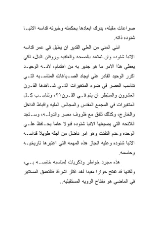 ‫ﺼﺭﺍﻋﺎﺕ ﻤﻘﺒﻠﻪ، ﻴﺩﺭﻙ ﺍﺒﻌﺎﺩﻫﺎ ﺒﺤﻜﻤﺘﻪ ﻭﺨﺒﺭﺘﻪ ﻗﺩﺍﺴﻪ ﺍﻻﻨﺒـﺎ‬
                                               ‫ﺸﻨﻭﺩﻩ ﺫﺍﺘﻪ.‬
‫ﺍﻨﻨﻲ ﺍﺘﻤﻨﻲ ﻤﻥ ﺍﻟﻌﻠﻲ ﺍﻟﻘﺩﻴﺭ ﺍﻥ ﻴﻁﻴل ﻓﻲ ﻋﻤﺭ ﻗﺩﺍﺴﻪ‬
‫ﺍﻻﻨﺒﺎ ﺸﻨﻭﺩﻩ ﻭﺍﻥ ﺘﻤﺘﻌﻪ ﺒﺎﻟﺼﺤﻪ ﻭﺍﻟﻌﺎﻓﻴﻪ ﻭﺭﻭﻗﺎﻥ ﺍﻟﺒﺎل، ﻟﻜﻲ‬
‫ﻴﻌﻁﻲ ﻫﺫﺍ ﺍﻻﻤﺭ ﻤﺎ ﻫﻭ ﺠﺩﻴﺭ ﺒﻪ ﻤﻥ ﺍﻫﺘﻤﺎﻡ، ﻻﻨـﻪ ﺍﻟﻭﺤﻴـﺩ‬
‫ﺍﻜﺭﺭ ﺍﻟﻭﺤﻴﺩ ﺍﻟﻘﺎﺩﺭ ﻋﻠﻲ ﺍﻴﺠﺎﺩ ﺍﻟﺼـﻴﺎﻏﺎﺕ ﺍﻟﻤﻨﺎﺴـﺒﻪ ﺍﻟﺘـﻲ‬
‫ﺘﻨﺎﺴﺏ ﺍﻟﻌﺼﺭ ﻓﻲ ﻀﻭﺀ ﺍﻟﻤﺘﻐﻴﺭﺍﺕ ﺍﻟﺘـﻲ ﺸـﺎﻫﺩﻫﺎ ﺍﻟﻘـﺭﻥ‬
‫ﺍﻟﻌﺸﺭﻭﻥ ﻭﺍﻟﻤﻨﺘﻅﺭ ﺍﻥ ﻴﺘﻡ ﻓـﻲ ﺍﻟﻘـﺭﻥ١٢، ﻭﺘﻨﺎﺴـﺏ ﻜـل‬
‫ﺍﻟﻤﺘﻐﻴﺭﺍﺕ ﻓﻲ ﺍﻟﻤﺠﻤﻊ ﺍﻟﻤﻘﺩﺱ ﻭﺍﻟﻤﺠﺎﻟﺱ ﺍﻟﻤﻠﻴﻪ ﻭﺍﻗﺒﺎﻁ ﺍﻟﺩﺍﺨل‬
‫ﻭﺍﻟﺨﺎﺭﺝ، ﻭﻜﺫﻟﻙ ﺘﺘﻔﻕ ﻤﻊ ﻅﺭﻭﻑ ﻤﺼﺭ ﻭﺍﻟﺩﻭﻟـﻪ، ﻭﺴـﺘﺠﺩ‬
‫ﺍﻟﻼﺌﺤﻪ ﺍﻟﺘﻲ ﻴﺼﻴﻐﻬﺎ ﺍﻻﻨﺒﺎ ﺸﻨﻭﺩﻩ ﻗﺒﻭﻻ ﻋﺎﻤﺎ ﻴﺤـﺎﻓﻅ ﻋﻠـﻲ‬
‫ﺍﻟﻭﺤﺩﻩ ﻭﻋﺩﻡ ﺍﻟﺘﻔﺘﺕ ﻭﻫﻭ ﺍﻤﺭ ﻨﺎﻀل ﻤﻥ ﺍﺠﻠﻪ ﻁﻭﻴﻼ ﻗﺩﺍﺴـﻪ‬
‫ﺍﻻﻨﺒﺎ ﺸﻨﻭﺩﻩ ﻭﻋﻠﻴﻪ ﺍﻨﺠﺎﺯ ﻫﺫﻩ ﺍﻟﻤﻬﻤﻪ ﺍﻟﺘﻲ ﺍﻋﺘﺒﺭﻫﺎ ﺘﺎﺭﻴﺨﻴـﻪ‬
                                                  ‫ﻭﺤﺎﺴﻤﻪ.‬
‫ﻫﺫﻩ ﻤﺠﺭﺩ ﺨﻭﺍﻁﺭ ﻭﺫﻜﺭﻴﺎﺕ ﻟﻤﻨﺎﺴﺒﻪ ﺨﺎﺼـﻪ ﺒـﻲ،‬
‫ﻭﻟﻜﻨﻬﺎ ﻗﺩ ﺘﻔﺘﺢ ﺤﻭﺍﺭﺍ ﻤﻔﻴﺩﺍ ﻟﻐﺩ ﺍﻜﺜﺭ ﺍﺸﺭﺍﻗﺎ ﻓﺎﻟﺘﻌﻤﻕ ﺍﻟﻤﺴﺘﻨﻴﺭ‬
                   ‫ﻓﻲ ﺍﻟﻤﺎﻀﻲ ﻫﻭ ﻤﻔﺘﺎﺡ ﺍﻟﺭﻭﻴﻪ ﺍﻟﻤﺴﺘﻘﺒﻠﻴﻪ..‬
 